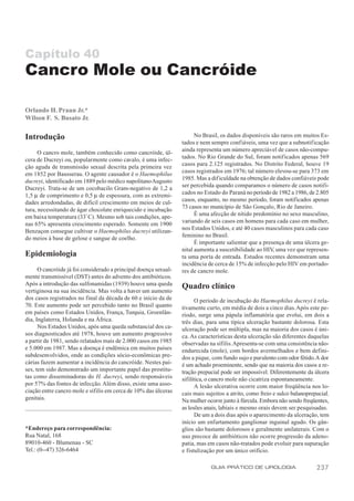 Capítulo 40
Cancro Mole ou Cancróide

Orlando H. Praun Jr.*
Wilson F. S. Busato Jr.

Introdução                                                              No Brasil, os dados disponíveis são raros em muitos Es-
                                                                  tados e nem sempre confiáveis, uma vez que a subnotificação
                                                                  ainda representa um número apreciável de casos não-compu-
      O cancro mole, também conhecido como cancróide, úl-
                                                                  tados. No Rio Grande do Sul, foram notificados apenas 569
cera de Ducreyi ou, popularmente como cavalo, é uma infec-
                                                                  casos para 2.125 registrados. No Distrito Federal, houve 19
ção aguda de transmissão sexual descrita pela primeira vez
                                                                  casos registrados em 1976; tal número elevou-se para 373 em
em 1852 por Bausserau. O agente causador é o Haemophilus
                                                                  1985. Mas a dif iculdade na obtenção de dados confiáveis pode
ducreyi, identificado em 1889 pelo médico napolitano Augusto
                                                                  ser percebida quando comparamos o número de casos notifi-
Ducreyi. Trata-se de um cocobacilo Gram-negativo de 1,2 a
                                                                  cados no Estado do Paraná no período de 1982 a 1986, de 2.805
1,5 µ de comprimento e 0,5 µ de espessura, com as extremi-
                                                                  casos, enquanto, no mesmo período, foram notificados apenas
dades arredondadas, de difícil crescimento em meios de cul-
                                                                  73 casos no município de São Gonçalo, Rio de Janeiro.
tura, necessitando de ágar chocolate enriquecido e incubação
                                                                        É uma afecção de nítido predomínio no sexo masculino,
em baixa temperatura (33º C). Mesmo sob tais condições, ape-
                                                                  variando de seis casos em homens para cada caso em mulher,
nas 65% apresenta crescimento esperado. Somente em 1900
                                                                  nos Estados Unidos, e até 40 casos masculinos para cada caso
Benzaçon consegue cultivar o Haemophilus ducreyi utilizan-
                                                                  feminino no Brasil.
do meios à base de gelose e sangue de coelho.
                                                                        É importante salientar que a presença de uma úlcera ge-
                                                                  nital aumenta a suscetibilidade ao HIV, uma vez que represen-
Epidemiologia                                                     ta uma porta de entrada. Estudos recentes demonstram uma
                                                                  incidência de cerca de 15% de infecção pelo HIV em portado-
      O cancróide já foi considerado a principal doença sexual-   res de cancro mole.
mente transmissível (DST) antes do advento dos antibióticos.
Após a introdução das sulfonamidas (1939) houve uma queda         Quadro clínico
vertiginosa na sua incidência. Mas volta a haver um aumento
dos casos registrados no final da década de 60 e início da de            O período de incubação do Haemophilus ducreyi é rela-
70. Este aumento pode ser percebido tanto no Brasil quanto        tivamente curto, em média de dois a cinco dias. Após este pe-
em países como Estados Unidos, França, Turquia, Groenlân-         ríodo, surge uma pápula inflamatória que evolui, em dois a
dia, Inglaterra, Holanda e na África.                             três dias, para uma típica ulceração bastante dolorosa. Esta
      Nos Estados Unidos, após uma queda substancial dos ca-      ulceração pode ser múltipla, mas na maioria dos casos é úni-
sos diagnosticados até 1978, houve um aumento progressivo         ca. As características desta ulceração são diferentes daquelas
a partir de 1981, sendo relatados mais de 2.000 casos em 1985     observadas na sífilis. Apresenta-se com uma consistência não-
e 5.000 em 1987. Mas a doença é endêmica em muitos países         endurecida (mole), com bordos avermelhados e bem defini-
subdesenvolvidos, onde as condições sócio-econômicas pre-         dos a pique, com fundo sujo e purulento com odor fétido. A dor
cárias fazem aumentar a incidência do cancróide. Nestes paí-      é um achado proeminente, sendo que na maioria dos casos a re-
ses, tem sido demonstrado um importante papel das prostitu-       tração prepucial pode ser impossível. Diferentemente da úlcera
tas como disseminadoras do H. ducreyi, sendo responsáveis         sifilítica, o cancro mole não cicatriza espontaneamente.
por 57% das fontes de infecção. Além disso, existe uma asso-             A lesão ulcerativa ocorre com maior freqüência nos lo-
ciação entre cancro mole e sífilis em cerca de 10% das úlceras    cais mais sujeitos a atrito, como freio e sulco balanoprepucial.
genitais.                                                         Na mulher ocorre junto à fúrcula. Embora não sendo freqüentes,
                                                                  as lesões anais, labiais e mesmo orais devem ser pesquisadas.
                                                                         De um a dois dias após o aparecimento da ulceração, tem
                                                                  início um enfartamento ganglionar inguinal agudo. Os gân-
*Endereço para correspondência:                                   glios são bastante dolorosos e geralmente unilaterais. Com o
Rua Natal, 168                                                    uso precoce de antibióticos não ocorre progressão da adeno-
89010-460 - Blumenau - SC                                         patia, mas em casos não-tratados pode evoluir para supuração
Tel.: (0--47) 326-6464                                            e fistulização por um único orifício.

                                                                              GUIA PRÁTICO DE UROLOGIA                      237
 