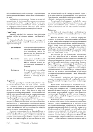 ocorre uma súbita desaceleração do corpo, o rim continua seu      gia, mediante a aplicação de 2 ml/kg de contraste iodado a
movimento em relação à aorta, menos móvel, estirando a arté-      60%, assim que houver a recuperação dos níveis pressóricos.
ria renal.                                                        É de primordial importância conhecerem-se dados sobre a
      Analisando o exposto, torna-se claro que as característi-   existência e função do rim contralateral.
cas anatômicas do rim têm papel importante nos seus meca-              A arteriografia é realizada caso o resultado dos exames
nismos protetores. Tal fato é realçado, sabendo-se que, quan-     não permita afirmar o diagnóstico com clareza ou caso haja
do há anomalias renais que alteram seu tamanho, mobilidade        exclusão funcional do rim. Com a melhoria na qualidade dos
ou sua própria estrutura (tumor, tuberculose renal, hidrone-      exames, a arteriografia tem sido cada vez menos necessária.
frose, entre outras), a incidência de rotura renal é maior.
                                                                  Tratamento
Classificação                                                          São objetivos do tratamento reduzir a morbidade, preve-
     A classificação das lesões renais tem como objetivo es-      nir complicações tardias e restaurar a função renal ao máxi-
tabelecer critérios de tratamento segundo a gravidade da le-      mo.
são.                                                                   As lesões mínimas, como as contusões ou pequenas
     Várias classificações foram propostas e aquela por nós       lacerações de parênquima, correspondem a aproximadamente
adotada foi sugerida por Sargent & Marquardt, acrescida de        85% das lesões renais causadas pelos traumatismos abdomi-
algumas modificações.                                             nais fechados. Este tipo de lesão tem resolução espontânea e
                                                                  deve ser tratada conservadoramente, com repouso no leito,
      • Lesão mínima        corresponde à contusão e à peque-     antibiótico de largo espectro e medicação sintomática. A
                            na laceração do parênquima renal,     deambulação só será recomendada quando cessar a hematúria
                            sem comunicação com as vias           macroscópica. A prática de atividades que impliquem esforço
                            excretoras e sem determinar ex-       físico será liberada após 45 dias.
                            travasamento perirrenal.                   Nos casos em que são diagnosticadas lesões maiores
                                                                  (10%), isto é, situações em que há profundas lacerações do
      • Lesão maior         existe grande laceração do rim,       parênquima, atingindo o sistema coletor, é que reside a princi-
                            estendendo-se à via excretora.        pal controvérsia quanto ao tratamento conservador ou a cirur-
                            Ocorre, em muitas ocasiões, ex-       gia. Não há estudos randomizados comparando as duas abor-
                            travasamento de urina e sangue na     dagens. Além disso, a sistematização do atendimento pelo
                            loja renal.                           “Advanced Trauma Life Support (ATLS)” e a criação de índi-
                                                                  ces de trauma são recentes, o que permitirá futuras compara-
      • Lesão grave         É caracterizada por extensa frag-     ções entre trabalhos de diferentes serviços. Thompson acredi-
                            mentação do parênquima renal e        ta que rins com lacerações maiores possam se recuperar e que
                            acentuado extravasamento uro-         a exploração cirúrgica imediata levaria à perda desnecessária
                            hemático ou por lesões de pedí-       de tecido renal.
                            culo renal.                                Contrariamente, é neste grupo que, tratado conservado-
                                                                  ramente, ocorre a maior incidência de complicações tardias, o
Diagnóstico                                                       que justifica atitude mais agressiva por parte de alguns espe-
      Achados que indiquem contusão lombar, torácica baixa        cialistas.
ou do flanco devem ser vistos com muita suspeita. A hematú-            Alguns pontos merecem especial atenção em relação à
ria é o sinal mais comum no trauma renal. Aproximadamente         escolha do tipo de tratamento. Antigamente, a alta incidência
80% dos pacientes apresentam algum grau de hematúria. A           de nefrectomia estava associada à exploração imediata, com
presença de sangue na urina é forte indício de lesão renal,       acesso à lesão por via lombar. Ao incisar-se a fáscia de Gerota,
entretanto a magnitude da mesma não é proporcional à gravi-       que consegue tamponar a lesão em muitos casos, deparava-se
dade da lesão. Assim, hematúria maciça pode acompanhar um         com hemorragia abundante e de difícil controle, obrigando o
caso de lesão mínima e, por outro lado, uma lesão grave como      cirurgião a fazer a retirada do rim para ter acesso ao pedículo
de pedículo pode não estar associada à hematúria.                 e controle da situação.
      A tomograf ia computadorizada (TC) suplantou a                   A abordagem por via transperitoneal, com acesso prévio
urografia excretora como método de avaliação inicial no trau-     ao pedículo renal, diminui o risco de hemorragia. Utilizamos
matismo renal. A TC permite melhor visualização de detalhes       essa tática cirúrgica para a exploração da loja renal. Preferi-
anatômicos do rim, tamanho do hematoma perirrenal e inte-         mos a laparotomia mediana xifopúbica. Esta incisão permite
gridade dos vasos renais. A TC nos permite avaliar, concomi-      bom acesso para a correção das lesões de órgãos intracavitários
tantemente, outras estruturas abdominais.                         além do controle prévio do pedículo e da verif icação in situ da
      Ao nosso ver, sempre que houver dados de história ou        situação do rim contralateral. Este último dado assume maior
exame físico que sugiram fortemente traumatismo renal, mes-       relevância quando as condições gerais do paciente não permi-
mo sem hematúria macroscópica, a TC deve ser realizada. Em        tiram bom estudo radiológico pré-operatório. O intestino del-
pacientes que requerem cirurgia imediata, a urografia excretora   gado é envolto por compressas e tracionado lateralmente para
com uma única exposição pode ser realizada, na sala de cirur-     a direita. O cólon transverso é rebatido cranialmente por so-


242           GUIA PRÁTICO DE UROLOGIA
 