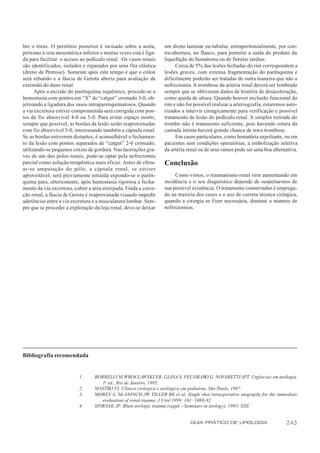 bre o tórax. O peritônio posterior é incisado sobre a aorta,      um dreno laminar ou tubular, extraperitonialmente, por con-
próximo à veia mesentérica inferior e muitas vezes esta é liga-   tra-abertura, no flanco, para permitir a saída do produto da
da para facilitar o acesso ao pedículo renal. Os vasos renais     liquefação do hematoma ou de fístulas tardias.
são identif icados, isolados e reparados por uma fita elástica         Cerca de 5% das lesões fechadas do rim correspondem a
(dreno de Penrose). Somente após este tempo é que o cólon         lesões graves, com extensa fragmentação do parênquima e
será rebatido e a fáscia de Gerota aberta para avaliação da       dificilmente poderão ser tratadas de outra maneira que não a
extensão do dano renal.                                           nefrectomia. A trombose da artéria renal deverá ser lembrada
      Após a excisão do parênquima isquêmico, procede-se a        sempre que se obtiverem dados de história de desaceleração,
hemostasia com pontos em “X” de “catgut” cromado 3-0, ob-         como queda de altura. Quando houver exclusão funcional do
jetivando a ligadura dos vasos intraparenquimatosos. Quando       rim e não for possível realizar a arteriografia, estaremos auto-
a via excretora estiver comprometida será corrigida com pon-      rizados a intervir cirurgicamente para verificação e possível
tos de fio absorvível 4-0 ou 5-0. Para evitar espaço morto,       tratamento de lesão do pedículo renal. A simples retirada do
sempre que possível, as bordas da lesão serão reaproximadas       trombo não é tratamento suficiente, pois havendo rotura da
com fio absorvível 3-0, interessando também a cápsula renal.      camada íntima haverá grande chance de nova trombose.
Se as bordas estiverem distantes, é aconselhável o fechamen-           Em casos particulares, como hematúria expoliante, ou em
to da lesão com pontos separados de “catgut” 2-0 cromado,         pacientes sem condições operatórias, a embolização seletiva
utilizando-se pequenos coxins de gordura. Nas lacerações gra-     da artéria renal ou de seus ramos pode ser uma boa alternativa.
ves de um dos pólos renais, pode-se optar pela nefrectomia
parcial como solução terapêutica mais eficaz. Antes de efetu-     Conclusão
ar-se amputação do pólo, a cápsula renal, se estiver
aproveitável, será previamente retraída expondo-se o parên-            Como vimos, o traumatismo renal vem aumentando em
quima para, ulteriomente, após hemostasia rigorosa e fecha-       incidência e o seu diagnóstico depende de suspeitarmos de
mento da via excretora, cobrir a área extirpada. Finda a corre-   sua possível existência. O tratamento conservador é emprega-
ção renal, a fáscia de Gerota é reaproximada visando impedir      do na maioria dos casos e o uso de correta técnica cirúrgica,
aderências entre a via excretora e a musculatura lombar. Sem-     quando a cirurgia se fizer necessária, diminui o número de
pre que se proceder a exploração da loja renal, deve-se deixar    nefrectomias.




Bibliografia recomendada


                          1.      BORRELLI M, WROCLAWSKI ER, GLINA S, PECORARO G, NOVARETTI JPT. Urgências em urologia.
                                     1a ed., Rio de Janeiro, 1985.
                          2.      MASTRO FI. Clínica cirúrgica e urológica em pediatria. São Paulo, 1987.
                          3.      MOREY A, McANINCH JW, TILLER BK et al. Single shot intraoperative urography for the immediate
                                     evaluation of renal trauma. J Urol 1999; 161: 1088-92.
                          4.      SPIRNAK JP. Blunt urologic trauma (suppl – Seminars in urology). 1995; XIII.


                                                                              GUIA PRÁTICO DE UROLOGIA                      243
 
