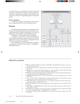 os ureteres devem ser cateterizados; se a lesão for próxima              ALGORITMO PARA TRAUMATISMO VESICAL
         dos meatos, é prudente que se deixe um cateter ureteral inter-
         no (duplo J), que pode ser amarrado à extremidade da son-                                          Trauma abdominal
         da vesical e retirado com facilidade quando da remoção da                                         Ferimento penetrante
         mesma.                                                                                               Cirurgia prévia

         Rotura espontânea                                                                                    Hematúria
             A exploração cirúrgica está indicada na maioria destes                                       Dor suprapúbica
         casos e sempre que possível com a correção das causas.                                     Impossibilidade para a micção

         Resumo                                                                                                   Cistografia

              Rotura de bexiga deve sempre ser suspeitada em pacien-
         tes que, após trauma abdominal, ferimento penetrante ou ci-
                                                                                               Trauma                             Ferimento    Rotura
         rurgia, apresentem um quadro de hematúria, dor ao nível do                            externo                            penetrante espontânea
         hipogástrico e dificuldade ou impossibilidade à micção.
              O diagnóstico é confirmado através de cistografia.
              A conduta é cirúrgica para os ferimentos penetrantes,
         rotura intraperitoneal e para a maioria dos casos de rotura ex-                         Rotura           Rotura
                                                                                Contusão
                                                                                             extraperitoneal intraperitoneal
         traperitoneal; em casos selecionados, a drenagem através do
         cateterismo vesical pode ser suficiente.
              Com o diagnóstico e tratamento adequados, o prognósti-           Cateterismo      Cirurgia
                                                                                                                    Cirurgia       Cirurgia   Cirurgia
         co geralmente é excelente; caso contrário, a morbidade e a              vesical      (Cateterismo
                                                                                               vesical em
         mortalidade são altas.                                                               certos casos)




         Bibliografia recomendada


                                     1.    BORRELLI M, WROCLAWSKI ER, GLINA S, PECORARO G, NOVARETTI JPT. Urgências em Urolo-
                                              gia. Rio de Janeiro, 1985.
                                     2.    CASS AS. Diagnostic studies in bladder rupture: indications and techniques. Urol Clin North Am 1989;
                                              16: 267-73.
                                     3.    CORRIERE JN Jr. Extraperitoneal bladder rupture. In: McAninch JW, Carrol PR, Jordan GH (eds)
                                              Traumatic and reconstructive urology. Philadelphia, 1996; 269-73.
                                     4.    FRONTERA R. Intraperitoneal bladder rupture. In: McAninch JW, Carrol PR, Jordan GH (eds) Traumatic
                                              and reconstructive urology. Philadelphia 1996; 275-86.
                                     5.    GUERRIERO WG. Bladder Trauma. In: Guerriero WG, Devine CJ Jr. (eds), Urologic injuries. Norwalk
                                              1984; 79-81.
                                     6.    LEE CL, LAI YM, SOONG YK. Management of urinary bladder injuries in laparoscopic assisted
                                              vaginal hysterectomy. Acta Obstet Gynecol Scand 1996; 75: 174-7.
                                     7.    McANINCH JW. Injuries to the genitourinary tract. In: Tanagho EA, McAninch JW, (eds). Smith’s gene-
                                              ral urology. 14th ed., Norwalk 1995; 325-7.
                                     8.    MOREY AF, CARROL PR. Evolution and management of adult bladder trauma. Contemp Urol 1997;
                                              9: 13-22.
                                     9.    OSTREZENSKI A, OSTREZENSKI KM. Bladder injury during laparoscopic surgery. Obstet Gynecol
                                              Surv 1998; 53: 175-80.
                                     10.   SAGALOWSKY AI, PETERS PC. Genitourinary trauma. In: Walsh PC, Retik AB, Vaughan ED Jr, Wein
                                              AJ, (eds). Campbell’s urology. 7th ed. Philadelphia, 1998; 3104-8.
                                     11.   SANDLER CM, GOLDMAN SM, KAWASHIMA A. Lower urinary tract trauma. World J Urol 1998;
                                              16: 69-75.


         252                 GUIA PRÁTICO DE UROLOGIA



Cap 43- Trauma Vesical.pm6         252                                                          13/06/00, 15:13
 