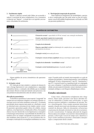 3. Enchimento rápido                                                4. Participação/cooperação do paciente
     Mesmo o detrusor normal pode falhar em acomodar e                   Fator implícito no diagnóstico de instabilidade, o pacien-
induzir à conclusão de baixa complacência. Se a cistometria         te deve compreender que não pode urinar na fase de enchi-
evidenciar um “degrau”, o estudo deve ser repetido com me-          mento vesical (dificuldade freqüentemente verificada na CMG
nores velocidades de enchimento.                                    em pacientes pediátricos).


 Figura   3
                                                PADRÕES DE CISTOMETRIA


                                               Cistometria normal - capacidade de 450 ml, normal, sem contração involuntária
                                               Grande capacidade/complacência aumentada
                                               (sensação diminuída/descompensação vesical)


                                               Complacência diminuída

                                               Pequena capacidade vesical sem diminuição de complacência, sem contrações
                                               involuntárias do detrusor


                                               Contração vesical provocada pela tosse


                                               Contrações vesicais de baixa amplitude (doença neurológica supra-sacral)


                                               Complacência diminuída + instabilidade vesical


                                               Contração vesical involuntária precoce, de grande amplitude




     Alguns padrões de curvas cistométricas são apresenta-          copia. O quadro pode ser tratado interrompendo-se a ação do
dos na figura 3.                                                    estímulo precipitador e, farmacologicamente, com nifedipina
                                                                    sublingual 10 ml/g; clorpromazina 1 mg EV; fentolamina 5
5. Irritação vesical                                                mg EV A anestesia geral ou raquidiana pode ser empregada
                                                                           .
      ITU (infecção do trato urinário) e cateteres de demora le-    nos casos refratários. A profilaxia da disreflexia autonômica é
vam a bexiga hipersensível com complacência e capacidade            obtida com prevenção de distensão vesical, intestinal ou instru-
cistométrica baixas e contrações não-inibidas que na realidade      mentação urológica e com bloqueio alfaadrenérgico crônico.
não existem. Devem-se tratar previamente estes processos e ini-
ciar período de autocateterismo antes de realizar o exame.          Estudos miccionais
Disreflexia autonômica                                                   Como vimos, a fluxometria isoladamente não é diag-
      A disreflexia autonômica é uma resposta “exagerada” do        nóstica. Deste modo, pacientes com fluxos alterados de-
sistema nervoso autônomo simpático ao estímulo aferente ve-         vem ser submetidos a estudos mais sofisticados, os quais
sical que ocorre em lesões medulares acima de T6. O estímulo        incluem registros múltiplos e simultâneos de pressão, flu-
precipitador desta resposta, tanto pode ser a distensão vesical     xo e eletromiografia. Estes estudos permitem determinar
ou intestinal como a presença de um simples cateter vesical.        quando a função miccional está alterada por anormalidade
Os pacientes apresentam quadro clínico de cefaléia, intensa         contrátil do detrusor, falha de relaxamento esfincteriano
sudorese, crise hipertensiva e bradicardia reflexa. Este quadro     ou presença de alteração estrutural no trato de esvaziamen-
oferece risco de vida devido à crise hipertensiva e conseqüen-      to (colo vesical/uretra). O emprego adicional de imagens
te hemorragia intracraniana. A possibilidade de disreflexia au-     fluoroscópicas da unidade vesicouretral (videourodinâmica)
tonômica deve ser sempre considerada em pacientes com le-           permite a observação vesical em tempo real e identifica o
sões medulares altas (acima de T6) e sua ocorrência deve in-        local e lesões anatômicas presentes, otimizando a interpre-
terromper a realização de investigação urodinâmica ou cistos-       tação e compreensão destes estudos.

                                                                                GUIA PRÁTICO DE UROLOGIA                       267
 