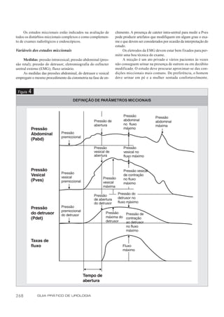 Os estudos miccionais estão indicados na avaliação de      chimento. A presença de cateter intra-uretral para medir a Pves
todos os distúrbios miccionais complexos e como complemen-      pode produzir artefatos que modifiquem em algum grau o exa-
to de exames radiológicos e endoscópicos.                       me e que devem ser considerados por ocasião da interpretação do
                                                                estudo.
Variáveis dos estudos miccionais                                     Os eletrodos da EMG devem estar bem fixados para per-
                                                                mitir uma boa técnica do exame.
     Medidas: pressão intravesical; pressão abdominal (pres-         A micção é um ato privado e vários pacientes às vezes
são retal); pressão do detrusor; eletromiografia do esfíncter   não conseguem urinar na presença de outrem ou em decúbito
uretral externo (EMG); fluxo urinário.                          modificado. O estudo deve procurar aproximar-se das con-
     As medidas das pressões abdominal, do detrusor e vesical   dições miccionais mais comuns. De preferência, o homem
empregam o mesmo procedimento da cistometria na fase de en-     deve urinar em pé e a mulher sentada confortavelmente.


 Figura   4
                                     DEFINIÇÃO DE PARÂMETROS MICCIONAIS




268           GUIA PRÁTICO DE UROLOGIA
 