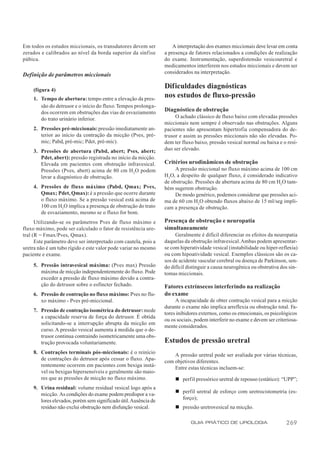 Em todos os estudos miccionais, os transdutores devem ser             A interpretação dos exames miccionais deve levar em conta
zerados e calibrados ao nível da borda superior da sínfise        a presença de fatores relacionados a condições de realização
púbica.                                                           do exame. Instrumentação, superdistensão vesicouretral e
                                                                  medicamentos interferem nos estudos miccionais e devem ser
                                                                  considerados na interpretação.
Definição de parâmetros miccionais

     (figura 4)
                                                                  Dificuldades diagnósticas
     1. Tempo de abertura: tempo entre a elevação da pres-
                                                                  nos estudos de fluxo-pressão
        são do detrusor e o início do fluxo. Tempos prolonga-
        dos ocorrem em obstruções das vias de esvaziamento        Diagnóstico de obstrução
        do trato urinário inferior.                                    O achado clássico de fluxo baixo com elevadas pressões
                                                                  miccionais nem sempre é observado nas obstruções. Alguns
     2. Pressões pré-miccionais: pressão imediatamente an-        pacientes não apresentam hipertrofia compensadora do de-
        terior ao início da contração da micção (Pves, pré-       trusor e assim as pressões miccionais não são elevadas. Po-
        mic; Pabd, pré-mic; Pdet, pré-mic).                       dem ter fluxo baixo, pressão vesical normal ou baixa e o resí-
     3. Pressões de abertura (Pabd, abert; Pves, abert;           duo ser elevado.
        Pdet, abert): pressão registrada no início da micção.
        Elevada em pacientes com obstrução infravesical.          Critérios urodinâmicos de obstrução
        Pressões (Pves, abert) acima de 80 cm H 2O podem               A pressão miccional no fluxo máximo acima de 100 cm
        levar a diagnóstico de obstrução.                         H2O, a despeito de qualquer fluxo, é considerado indicativo
                                                                  de obstrução. Pressões de abertura acima de 80 cm H2O tam-
     4. Pressões de fluxo máximo (Pabd, Qmax; Pves,               bém sugerem obstrução.
        Qmax; Pdet, Qmax): é a pressão que ocorre durante              De modo genérico, podemos considerar que pressões aci-
        o fluxo máximo. Se a pressão vesical está acima de        ma de 60 cm H2O obtendo fluxos abaixo de 15 ml/seg impli-
        100 cm H2O implica a presença de obstrução do trato       cam a presença de obstrução.
        de esvaziamento, mesmo se o fluxo for bom.
      Utilizando-se os parâmetros Pves de fluxo máximo e          Presença de obstrução e neuropatia
fluxo máximo, pode ser calculado o fator de resistência ure-      simultaneamente
tral (R = Fmax/Pves, Qmax).                                            Geralmente é difícil diferenciar os efeitos da neuropatia
      Este parâmetro deve ser interpretado com cautela, pois a    daquelas da obstrução infravesical. Ambas podem apresentar-
uretra não é um tubo rígido e este valor pode variar no mesmo     se com hiperatividade vesical (instabilidade ou hiper-reflexia)
paciente e exame.                                                 ou com hipoatividade vesical. Exemplos clássicos são os ca-
                                                                  sos de acidente vascular cerebral ou doença de Parkinson, sen-
     5. Pressão intravesical máxima: (Pves max) Pressão           do difícil distinguir a causa neurogênica ou obstrutiva dos sin-
        máxima de micção independentemente do fluxo. Pode         tomas miccionais.
        exceder a pressão de fluxo máximo devido a contra-
        ção do detrusor sobre o esfíncter fechado.                Fatores extrínsecos interferindo na realização
     6. Pressão de contração no fluxo máximo: Pves no flu-        do exame
        xo máximo - Pves pré-miccional.                                A incapacidade de obter contração vesical para a micção
                                                                  durante o exame não implica arreflexia ou obstrução total. Fa-
     7. Pressão de contração isométrica do detrusor: mede
                                                                  tores inibidores externos, como os emocionais, os psicológicos
        a capacidade reserva de força do detrusor. É obtida
                                                                  ou os sociais, podem interferir no exame e devem ser criteriosa-
        solicitando-se a interrupção abrupta da micção em
                                                                  mente considerados.
        curso. A pressão vesical aumenta à medida que o de-
        trusor continua contraindo isometricamente uma obs-
        trução provocada voluntariamente.                         Estudos de pressão uretral
     8. Contrações terminais pós-miccionais: é o reinício             A pressão uretral pode ser avaliada por várias técnicas,
        de contrações do detrusor após cessar o fluxo. Apa-       com objetivos diferentes.
        rentemente ocorrem em pacientes com bexiga instá-             Entre estas técnicas incluem-se:
        vel ou bexigas hipersensíveis e geralmente são maio-
        res que as pressões de micção no fluxo máximo.                 n perf il pressórico uretral de repouso (estático): “UPP”;
     9. Urina residual: volume residual vesical logo após a
        micção. As condições do exame podem predispor a va-            n perfil uretral de esforço com uretrocistometria (es-
        lores elevados, porém sem significado útil. Ausência de          forço);
        resíduo não exclui obstrução nem disfunção vesical.            n pressão uretrovesical na micção.

                                                                              GUIA PRÁTICO DE UROLOGIA                      269
 