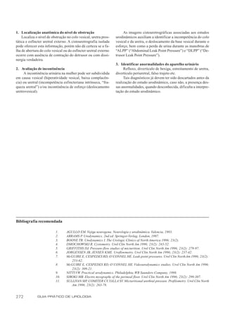 1. Localização anatômica do nível de obstrução                          As imagens cistouretrográficas associadas aos estudos
    Localiza o nível de obstrução no colo vesical, uretra pros-    urodinâmicos auxiliam a identificar a incompetência do colo
tática e esfíncter uretral externo. A cistouretrografia isolada    vesical e da uretra, o deslocamento da base vesical durante o
pode oferecer esta informação, porém não dá certeza se a fa-       esforço, bem como a perda de urina durante as manobras de
lha de abertura do colo vesical ou do esfíncter uretral externo    “ALPP” (“Abdominal Leak Point Pressure”) e “DLPP” (“De-
ocorre com ausência de contração do detrusor ou com dissi-         trusor Leak Point Pressure”).
nergia verdadeira.
                                                                   3. Identificar anormalidades do aparelho urinário
2. Avaliação de incontinência                                           Refluxo, divertículo de bexiga, estreitamento de uretra,
     A incontinência urinária na mulher pode ser subdividida       divertículo periuretral, falso trajeto etc.
em causa vesical (hiperatividade vesical, baixa complacên-              Tais diagnósticos já devem ter sido descartados antes da
cia) ou uretral (incompetência esfincteriana intrínseca, “fra-     realização do estudo urodinâmico, caso não, a presença des-
queza uretral”) e/ou incontinência de esforço (deslocamento        sas anormalidades, quando desconhecida, dificulta a interpre-
uretrovesical).                                                    tação do estudo urodinâmico.




Bibliografia recomendada

                          1.      AGULLO EM. Vejiga neurogena. Neurologia y urodinámica. Valencia, 1983.
                          2.      ABRAMS P. Urodynamics. 2nd ed. Springer-Verlag, London, 1997.
                          3.      BOONE TB. Urodynamics I. The Urologic Clinics of North America 1996; 23(2).
                          4.      DMOCHOWSKI R. Cystometry. Urol Clin North Am 1996; 23(2): 243-52.
                          5.      GRIFFITHS DJ. Pressure-flow studies of micturition. Urol Clin North Am 1996; 23(2): 279-97.
                          6.      JORGENSEN JB, JENSEN KME. Uroflowmetry. Urol Clin North Am 1996; 23(2): 237-42.
                          7.      McGUIRE E, CESPEDES RD, O’CONNEL HE. Leak-point pressures. Urol Clin North Am 1996; 23(2):
                                     253-62.
                          8.      McGUIRE E, CESPEDES RD, O’CONNEL HE. Videourodynamics studies. Urol Clin North Am 1996;
                                     23(2): 309-21.
                          9.      NITTI VW. Practical urodynamics. Philadelphia, WB Saunders Company, 1998.
                          10.     SIROKI MB. Electro myography of the perineal floor. Urol Clin North Am 1996; 23(2): 299-307.
                          11.     SULLIVAN MP, COMITER CV, YALLA SV. Micturitional urethral pressure. Profilometry. Urol Clin North
                                     Am 1996; 23(2): 263-78.


272           GUIA PRÁTICO DE UROLOGIA
 