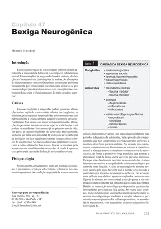Capítulo 47
Bexiga Neurogênica

Homero Bruschini



Introdução                                                         Tabela   1     CAUSAS DA BEXIGA NEUROGÊNICA
      Lesões na inervação do trato urinário inferior afetam ge-    Congênitas        • mielomeningoceles
ralmente a musculatura detrusora e o complexo esfincteriano                          • agenesias sacrais
uretral. Em conseqüência, surgem disfunções vesicais, disfun-                        • lipomas, lipomeningoceles
ções esf incterianas ou combinações de ambas. As alterações                          • diastematomielias
do funcionamento vesicoesfincteriano constituem problema                             • cistos medulares
basicamente por promoverem incontinência urinária ou por
causarem hiperpressões intravesicais, com conseqüências com-       Adquiridas        • traumáticas centrais
prometedoras para o funcionamento do trato urinário supe-                                - trauma medular
rior.                                                                                    - trauma craniano
                                                                                     • doenças
Causas                                                                                  - degenerativas
                                                                                        - inflamatórias
      Causas congênitas e adquiridas podem promover altera-                             - infecciosas
ções na inervação do trato urinário inferior. As congênitas, se
mínimas, podem passar despercebidas até o momento em que                             • lesões neurológicas periféricas
habitualmente a criança deveria adquirir o controle vesicoes-                            - traumáticas
fincteriano. Em casos com maior comprometimento, altera-                                 - cirúrgicas
ções importantes do trato urinário superior e da função renal                            - radioterápicas
podem se manifestar clinicamente já no primeiro ano de vida.                             - mistas
Em geral, as causas congênitas são detectadas precocemente,
inclusive por ultra-som antenatal. O urologista deve participar   urinário incluem reservatório com capacidade satisfatória para
da avaliação inicial e seguimento destas crianças desde o iní-    períodos adequados de autonomia, baixa pressão de armaze-
cio do diagnóstico. As causas adquiridas geralmente se asso-      namento que não comprometa os esvaziamentos ureterais, e
ciam a outras alterações funcionais, físicas ou mentais, pelo     ausência de refluxo para os ureteres. Por ocasião do esvazia-
acometimento simultâneo das inervações. A tabela 1 apresen-       mento, voluntariamente diminuímos ao mínimo a resistência
ta as principais causas de disfunção vesicoesfincteriana.         uretral e sinergicamente contraímos a musculatura do reser-
                                                                  vatório, de forma a promover força expulsiva que permita a
                                                                  eliminação total da urina, outra vez com pressões mínimas.
Fisiopatologia                                                    Para que estes fenômenos ocorram nestas condições, é abso-
                                                                  lutamente necessária a integridade do sistema neurológico que
     Normalmente, armazenamos urina em condições especi-          controla estas funções. A falta de maturação do sistema ner-
ais e esvaziamos a bexiga sob controle voluntário nos mo-         voso central pós-natal faz com que a micção seja iniciada e
mentos oportunos. As condições especiais de armazenamento         controlada por circuitos neurológicos reflexos. Em crianças
                                                                  mais velhas e nos adultos, após maturação dos centros neuro-
                                                                  lógicos do sistema nervoso central a micção passa a ser con-
                                                                  trolada voluntariamente por circuitos localizados no cérebro.
                                                                  Defeito na maturação neurológica pode permitir que micções
                                                                  involuntárias persistam na fase adulta. Por outro lado, doen-
Endereço para correspondência:                                    ças, lesões neurológicas ou envelhecimento podem alterar os
Rua Itapeva, 366 - cj. 134                                        centros neurológicos que medeiam a micção voluntária, per-
01332-900 - São Paulo - SP                                        mitindo o ressurgimento dos reflexos primitivos, ou remode-
Fax: (0--11) 287-4540                                             lar os mecanismos, com surgimento de novos circuitos refle-
E-mail: bruschini@ibm.net                                         xos (figura 1).

                                                                                GUIA PRÁTICO DE UROLOGIA                  273
 