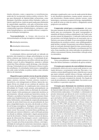 tímulos aferentes, como a capsaicina e a resiniferatoxina,          principais complicações com o uso de sonda uretral de demo-
ainda não foi incorporado à prática médica rotineira. Dro-          ra são disreflexia autonômica, trauma uretral, estenose ure-
gas para diminuição de hiperatividade esfincteriana, como           tral, divertículos e fístulas uretrais, cálculos vesicais, cistite
diazepam e baclofeno, possuem efeitos limitados e ações co-         hemorrágica, carcinoma escamoso de bexiga, orquiepididimi-
laterais significativas, sendo em geral usadas para diminuição      tes, perda de urina ao redor do cateter, e alargamento uretral
de espasticidade esquelética, com ação esfincteriana secun-         progressivo em mulheres.
dária. Drogas para aumento da atividade esfincteriana uretral
compreendem agonistas alfaadrenérgicos, estrógenos e ago-                 Compressão vesical para o esvaziamento: são mano-
nistas betaadrenérgicos, sem resultados efetivos e comprova-        bras para aumento da pressão intravesical, promovendo con-
dos em disfunções neurogênicas.                                     dições para seu esvaziamento. Em geral, correspondem às
                                                                    manobras de Valsalva (esforços abdominais) e de Credé (com-
     Neuromodulação: as formas não-invasivas de                     pressão manual do hipogástrio). A indicação tradicional seria
eletroestimulação em bexiga neurogênica compreendem:                em pacientes com bexigas hipoativas em associação com es-
                                                                    fíncteres com menor atividade. O uso concomitante de drogas
      n estimulações anorretais,                                    diminuidoras da resistência uretral, como alfabloqueadores,
                                                                    pode facilitar o método. Em pacientes com esfíncter hiperativo,
      n estimulações intravesicais,                                 pode ser realizado distensão digital do ânus, promovendo re-
                                                                    laxamento esfincteriano e facilitando o esvaziamento por Val-
      n estimulações transcutâneas suprapúbicas.                    salva. Estas manobras são contra-indicadas em portadores de
                                                                    refluxo vesicoureteral, hérnias, hemorróidas e infecção uriná-
      A estimulação elétrica anorretal pode ser indicada em         ria sintomática.
pacientes não-responsivos a drogas anticolinérgicas ou com
efeitos colaterais que limitem seu uso. A estimulação do pê-        Tratamentos cirúrgicos
nis, clitóris ou vagina provoca um reflexo aferente que ativa a          Vários procedimentos cirúrgicos podem promover me-
inibição vesical via plexo hipogástrico, aumenta a inibição         lhora dos fatores limitantes e causadores da queixa urinária.
central das f ibras aferentes a partir da bexiga, e das eferentes
à bexiga. Estimulação do nervo tibial parece oferecer resulta-           Cirurgias para aumento da contratilidade detrusora:
dos semelhantes. As estimulações intravesicais e suprapúbicas       a estimulação seletiva de nervos sacrais pode promover con-
não estão ainda incluídas na prática médica como métodos            tração detrusora e esvaziamento da bexiga. Para tanto, é ne-
efetivos de tratamento.                                             cessária a correta identificação do ramo ventral do nervo sacral
                                                                    que maior estímulo contrátil oferece à bexiga, realização de
      Dispositivos para controle externo da perda urinária:         rizotomia dorsal para diminuição dos estímulos centrais adi-
coletores penianos semelhantes a “condoms” são também cha-          cionais e a colocação extradural do eletrodo. Em função do
mados cateteres externos. Existem coletores reusáveis e             custo do procedimento e da complexidade, fica restrito a cen-
descartáveis, com vantagem para os últimos. Apesar das van-         tros médicos e a pacientes especiais.
tagens óbvias em relação ao uso contínuo de cateteres, não
são isentos de problemas. As complicações mais comuns são                Cirurgias para diminuição da resistência uretral ao
dificuldades de f ixação à pele peniana, principalmente em          esvaziamento: o procedimento de excelência em portadores
pênis pequenos e retráteis; dobra ou obstrução da extremida-        de hiperatividade detrusora contra esfíncter dissinérgico é a
de por rotação; lesões penianas por compressão mecânica ou          esfincterotomia endoscópica. O resultado é a diminuição da
garroteamento; infecção urinária por bacteriúria externa, fa-       pressão intravesical, por deixar de existir resistência à con-
cilitando a ascendência bacteriana. Clampes penianos foram          tração vesical. A indicação prática é em pacientes dissinér-
usados mais freqüentemente em incontinência pós-prostatec-          gicos portadores de boa capacidade de contração vesical e
tomia. Infelizmente, a necessidade de compressão peniana para       que não evoluíram satisfatoriamente em condutas conser-
oclusão da uretra distal torna este um procedimento de risco        vadoras. Procedimento cirúrgico único oferece chance de
para a integridade da pele e da uretra, não devendo ser utiliza-    melhora em 70% a 90% dos pacientes, sendo que os restan-
do em bexigas neurogênicas. Sondagem vesical contínua por           tes necessitariam de procedimento adicional. Alternativa à
via uretral ou suprapúbica constitui meio efetivo para esvazia-     esfincterotomia endoscópica seria o bloqueio esfincteria-
mento vesical. Seu uso por via uretral oferece problemas, mi-       no por injeção de toxina botulínica (150 Unidades Interna-
nimizados por menores diâmetros e pela retificação peniana          cionais) injetada diretamente na região uretral. Os proble-
em direção ao abdome, desfazendo o ângulo penianouretral,           mas de seu uso se relacionam ao custo e ao tempo de dura-
local de divertículos e fístulas. Cateteres vesicais de demora,     ção do efeito, que varia de três a nove meses. O bloqueio
apesar de oferecerem boa drenagem vesical e controlarem a           do nervo pudendo pode ser outra alternativa. Uma das fun-
perda urinária, não devem ser aceitos como método a longo           ções do nervo pudendo corresponde a controle do esfíncter
prazo. Exceção seria feita em pacientes crônicos, com impos-        uretral externo. Bloqueio deste nervo deve melhorar o es-
sibilidade de realização de cateterismo intermitente, impossi-      vaziamento vesical por diminuir a resistência uretral decor-
bilidade de usar coletores externos, e em pacientes agudos. As      rente do esfíncter externo. Antes de neurectomia cirúrgica, deve

276            GUIA PRÁTICO DE UROLOGIA
 