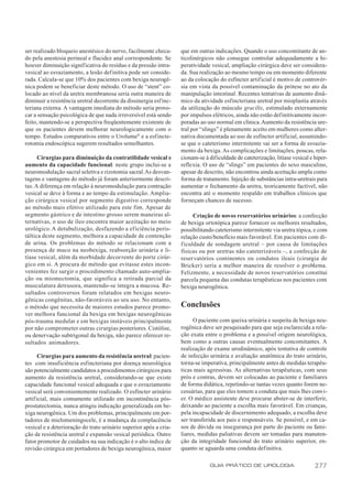 ser realizado bloqueio anestésico do nervo, facilmente checa-       que em outras indicações. Quando o uso concomitante de an-
do pela anestesia perineal e flacidez anal correspondente. Se       ticolinérgicos não consegue controlar adequadamente a hi-
houver diminuição significativa do resíduo e da pressão intra-      peratividade vesical, ampliação cirúrgica deve ser considera-
vesical ao esvaziamento, a lesão definitiva pode ser conside-       da. Sua realização ao mesmo tempo ou em momento diferente
rada. Calcula-se que 10% dos pacientes com bexiga neurogê-          ao da colocação do esfíncter artif icial é motivo de controvér-
nica podem se beneficiar deste método. O uso de “stent” co-         sia em vista da possível contaminação da prótese no ato da
locado ao nível da uretra membranosa seria outra maneira de         manipulação intestinal. Recentes tentativas de aumento dinâ-
diminuir a resistência uretral decorrente da dissinergia esf inc-   mico da atividade esfincteriana uretral por mioplastia através
teriana externa. A vantagem imediata do método seria provo-         da utilização do músculo gracilis, estimulado externamente
car a sensação psicológica de que nada irreversível está sendo      por impulsos elétricos, ainda não estão definitivamente incor-
feito, mantendo-se a perspectiva freqüentemente existente de        poradas ao uso normal em clínica. Aumento da resistência ure-
que os pacientes devem melhorar neurologicamente com o              tral por “slings” é plenamente aceito em mulheres como alter-
tempo. Estudos comparativos entre o Urolume® e a esf incte-         nativa documentada ao uso de esfíncter artificial, assumindo-
rotomia endoscópica sugerem resultados semelhantes.                 se que o cateterismo intermitente vai ser a forma de esvazia-
                                                                    mento da bexiga. As complicações e limitações, poucas, rela-
      Cirurgias para diminuição da contratilidade vesical e         cionam-se à dificuldade de cateterização, litíase vesical e hiper-
aumento da capacidade funcional: neste grupo inclui-se a            reflexia. O uso de “slings” em pacientes do sexo masculino,
neuromodulação sacral seletiva e rizotomia sacral. As desvan-       apesar de descrito, não encontrou ainda aceitação ampla como
tagens e vantagens do método já foram anteriormente descri-         forma de tratamento. Injeção de substâncias intra-uretrais para
tas. A diferença em relação à neuromodulação para contração         aumentar o fechamento da uretra, teoricamente factível, não
vesical se deve à forma e ao tempo da estimulação. Amplia-          encontra até o momento respaldo em trabalhos clínicos que
ção cirúrgica vesical por segmento digestivo corresponde            forneçam chances de sucesso.
ao método mais efetivo utilizado para este fim. Apesar de
segmento gástrico e de intestino grosso serem maneiras al-                Criação de novos reservatórios urinários: a confecção
ternativas, o uso de íleo encontra maior aceitação no meio          de bexiga ortotópica parece fornecer os melhores resultados,
urológico. A detubulização, desfazendo a eficiência peris-          possibilitando cateterismo intermitente via uretra tópica, e com
táltica deste segmento, melhora a capacidade de contenção           relação custo/benefício mais favorável. Em pacientes com di-
de urina. Os problemas do método se relacionam com a                f iculdade de sondagem uretral – por causa de limitações
presença de muco na neobexiga, reabsorção urinária e li-            físicas ou por uretras não cateterizáveis –, a confecção de
tíase vesical, além da morbidade decorrente do porte cirúr-         reservatórios continentes ou condutos ileais (cirurgia de
gico em si. A procura de método que evitasse estes incon-           Bricker) seria a melhor maneira de resolver o problema.
venientes fez surgir o procedimento chamado auto-amplia-            Felizmente, a necessidade de novos reservatórios constitui
ção ou miomectomia, que significa a retirada parcial da             parcela pequena das condutas terapêuticas nos pacientes com
musculatura detrusora, mantendo-se íntegra a mucosa. Re-            bexiga neurogênica.
sultados controversos foram relatados em bexigas neuro-
gênicas congênitas, não-favoráveis ao seu uso. No entanto,
o método que necessita de maiores estudos parece promo-             Conclusões
ver melhora funcional da bexiga em bexigas neurogênicas
pós-trauma medular e em bexigas instáveis principalmente                  O paciente com queixa urinária e suspeita de bexiga neu-
por não comprometer outras cirurgias posteriores. Cistólise,        rogênica deve ser pesquisado para que seja esclarecida a rela-
ou denervação subtrigonal da bexiga, não parece oferecer re-        ção exata entre o problema e a possível origem neurológica,
sultados animadores.                                                bem como a outras causas eventualmente concomitantes. A
                                                                    realização de exame urodinâmico, após tentativa de controle
      Cirurgias para aumento da resistência uretral: pacien-        de infecção urinária e avaliação anatômica do trato urinário,
tes com insuficiência esfincteriana por doença neurológica          torna-se imperativa, principalmente antes de medidas terapêu-
são potencialmente candidatos a procedimentos cirúrgicos para       ticas mais agressivas. As alternativas terapêuticas, com seus
aumento da resistência uretral, considerando-se que existe          prós e contras, devem ser colocadas ao paciente e familiares
capacidade funcional vesical adequada e que o esvaziamento          de forma didática, repetindo-se tantas vezes quanto forem ne-
vesical será convenientemente realizado. O esfíncter urinário       cessárias, para que eles tomem a conduta que mais lhes convi-
artificial, mais comumente utilizado em incontinência pós-          er. O médico assistente deve procurar abster-se de interferir,
prostatectomia, nunca atingiu indicação generalizada em be-         deixando ao paciente a escolha mais favorável. Em crianças,
xiga neurogênica. Um dos problemas, principalmente em por-          pela incapacidade de discernimento adequado, a escolha deve
tadores de mielomeningocele, é a mudança da complacência            ser transferida aos pais e responsáveis. Se possível, e em ca-
vesical e a deterioração do trato urinário superior após a cria-    sos de dúvida ou insegurança por parte do paciente ou fami-
ção de resistência uretral e expansão vesical periódica. Outro      liares, medidas paliativas devem ser tomadas para manuten-
fator promotor de cuidados na sua indicação é o alto índice de      ção da integridade funcional do trato urinário superior, en-
revisão cirúrgica em portadores de bexiga neurogênica, maior        quanto se aguarda uma conduta definitiva.

                                                                                 GUIA PRÁTICO DE UROLOGIA                       277
 