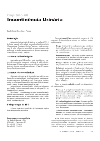 Capítulo 48
Incontinência Urinária

Paulo Cesar Rodrigues Palma



Introdução                                                            Dentre as transitórias, responsáveis por cerca de 50%
                                                                  dos casos de incontinência urinária nas mulheres idosas,
      A incontinência urinária de esforço na mulher (IUE) é       podemos citar:
definida, segundo a Sociedade Internacional de Continência
(“International Continence Society”), como a perda involun-            • Drogas - Existem vários medicamentos que interferem
tária de urina pela uretra, secundária ao aumento da pressão             tanto na função vesical como na uretral. Algumas dro-
abdominal na ausência de contração do detrusor, e que acar-              gas contra hipertensão arterial, por exemplo, podem le-
reta problemas sociais à paciente.                                       var à incontinência.

                                                                       • Problemas mentais - Alterações mentais graves que
Aspectos epidemiológicos                                                 acarretam perda do sentido de orientação podem levar
     A prevalência da IUE, embora varie nos diferentes gru-              à perda da consciência da plenitude vesical.
pos etários, constitui importante problema de saúde pública.           • Infecção urinária - As cistites agudas são muito comuns
Estima-se que 26% das mulheres no período reprodutivo apre-              em pacientes idosas e podem levar à urge-incontinência.
sentem o sintoma, havendo elevação para 30% a 42% naque-
las em fase de menopausa.                                              • Deficiência hormonal - A função uretral relacionada
                                                                         à contenção urinária está intimamente relacionada à pro-
Aspectos sócio-econômicos                                                dução hormonal ovariana (estrógeno), que é também
                                                                         fundamental para a menstruação. Após a menopausa, a
     O impacto psicossocial da incontinência urinária na mu-             produção de estrógeno diminui, e em algumas mulhe-
lher reflete-se na incidência significativamente maior de de-            res o tecido uretral torna-se mais frágil e sujeito a le-
pressão, neurose e disfunção sexual. Observou-se também                  sões e infecções.
maior incidência de hipocondria, depressão, histeria, dispa-
reunia e menor freqüência de atividade sexual.                         Dentre as situações definitivas que levam à incontinên-
     A incontinência urinária afeta dez milhões de indivíduos     cia podemos citar:
nos Estados Unidos, acarretando gastos da ordem de 10,8 bi-
lhões de dólares por ano.                                              • Gravidez - A gestação aumenta a tensão sobre a mus-
     Do exposto – e considerando-se que a incontinência uri-             culatura da pelve feminina. Além disso, durante o par-
nária é um sintoma cuja prevalência é maior na população                 to pode haver o estiramento e rotura das fibras muscu-
idosa, que tende a crescer na maioria dos países, tanto evoluí-          lares do períneo, deslocando a bexiga e a uretra de suas
dos quanto em desenvolvimento –, é lícito supor que este pro-            posições normais, causando a IUE.
blema venha a se agravar.
                                                                       • Cirurgias abdominais ou pélvicas - Destacam-se a his-
                                                                         terectomia, as falhas das cirurgias para incontinência e
Fisiopatologia da IUE                                                    as cirurgias para tratamento de tumores do cólon ou do
                                                                         reto, dentre outras.
     Existem situações transitórias e definitivas que podem
levar à incontinência urinária.                                        • Acidente vascular cerebral, traumas e tumores me-
                                                                         dulares - São situações nas quais pode haver comprome-
                                                                         timento do controle do sistema nervoso sobre a micção.

Endereço para correspondência:                                          A IUE ocorre em duas situações distintas. Na primeira,
Av. Barão de Itapura, 1.206                                       que corresponde à grande maioria dos casos, a uretra conser-
13020-432 - Campinas - SP                                         va a função de esfíncter. Em repouso, a pressão uretral é maior
Tel.: (0--19) 233-6016                                            que a pressão vesical, mantendo a continência. No entanto,
Fax: (0--19) 231-4938                                             durante os esforços há um aumento da pressão abdominal que

                                                                              GUIA PRÁTICO DE UROLOGIA                      279
 