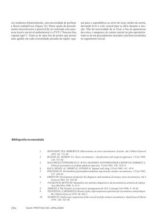 cos tendíneos bilateralmente, sem necessidade de perfurar        nal para a suprabúbica ao nível do terço médio da uretra,
a fáscia endopélvica (figura 12). Outra opção de procedi-        deixando livre o colo vesical para se abrir durante a mic-
mento microinvasivo e passível de ser realizada com anes-        ção. Não há necessidade de se fixar a fita na aponeurose
tesia local e em nível ambulatorial é o TVT (“Tension-free       dos retos e tampouco de cateter uretral no pós-operatório.
vaginal tape”). Trata-se de uma fita de prolen que possui        trata-se de um procedimento inovador com bons resultados
uma agulha em cada extremidade passada da região vagi-           no seguimento inicial.




Bibliografia recomendada


                         1.     JEFFCOATE TNA, ROBERTS H. Observations on stress incontinence of urine. Am J Obstet Gynecol
                                   1952; 64: 721-38.
                         2.     BLAIVAS JG, OLSSON CA. Stress incontinence: classification and surgical approach. J Urol 1988;
                                   139: 727-30.
                         3.     McGUIRE EJ, FITZPATRICK CC, WAN J, BLOOM D, SANVORDENKER J, RITHEY M, GORMELY A.
                                   Clinical assessment of urethral sphincter function. J Urol 1993; 150: 1452-4.
                         4.     RAZ S, SIEGEL AL, SHORT JL, SYNDER JA. Vaginal wall sling. J Urol 1989; 141: 43-6.
                         5.     POLITANO VA. Periurethral polytetrafluoroethylene injection for urinary incontinence. J Urol 1982;
                                   127: 439-42.
                         6.     GREEN TH. Development of plan for the diagnosis and treatment of urinary stress incontinence. Am J
                                   Gynecol 1962; 83: 632-48.
                         7.     PALMA PCR, RETTO HF. Metanálise dos métodos diagnósticos da incontinência urinária de esforço.
                                   Acta Med Port 1996; 9: 41-4.
                         8.     DIOKNO A. The benefits of conservative management for SUI. Contemp Urol 1996; 8: 36-48.
                         9.     STANTON SL, CARDOZO LD. Results of the colposuspension operation for incontinence and prolapse.
                                   Br J Obstet Gynecol 1979; 86: 693-7.
                         10.    STAMEY TA. Endoscopic suspension of the vesical neck for urinary incontinence. Surg Gynecol Obstet
                                   1979; 136: 547-50.


284          GUIA PRÁTICO DE UROLOGIA
 