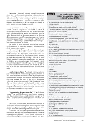 Anamnese - Muitos afirmam que basta a história do pa-
ciente para o profissional experiente fazer o diagnóstico etio-
                                                                    Quadro    2              SUGESTÃO DE ANAMNESE
lógico da DE. O paciente tem de ser ouvido atentamente e não                              ESTRUTURADA PARA O PACIENTE
se deve esquecer que é muito difícil para o homem revelar que                                 COM DISFUNÇÃO ERÉTIL
possui um problema sexual. O paciente leva, em média, cerca
de quatro anos entre começar a experimentar dificuldades na         • Há quanto tempo teve início seu problema sexual?
esfera sexual e procurar ajuda profissional.                        • Como é o problema?
                                                                    • Tem ereção normal durante as preliminares do ato sexual?
      As questões devem ser focalizadas na queixa sexual, pro-
curando identificar se o problema é mesmo DE ou inibição do         • É necessário um estímulo maior que o normal para conseguir a ereção?
desejo sexual ou ejaculação precoce, pois muitas vezes o pa-        • Perde a ereção antes da penetração?
ciente confunde as queixas. Deve-se procurar identificar se as      • Se perde, recupera-se e tenta nova penetração?
falhas são situacionais, se dependem da parceira, se têm rela-
                                                                    • Consegue ejacular após a penetração?
ção com momentos específicos da vida do paciente (relacio-
namento conjugal, situação financeira etc.). É importante per-      • Quando não consegue penetrar, ejacula com o pênis flácido?
guntar se a falha da ereção ocorre também na masturbação e          • Em cada dez atos sexuais, quantas vezes você não consegue penetrar e
se existe ereção matinal ou noturna.                                  desiste?
      Os hábitos, os medicamentos e as operações cirúrgicas         • Você se masturba?
pregressas devem ser inquiridas. O quadro 2 mostra um exem-
                                                                    • Com que freqüência?
plo de anamnese estruturada.
      O exame físico pode surpreender sinais de endocrinopa-        • De 0 a 10 (ereção completamente rígida) que nota você dá para sua ere-
                                                                      ção à masturbação?
tias (ginecomastia, diminuição do volume testicular, altera-
ção da pilificação etc.), hepatopatia, alteração dos pulsos vas-    • Você tem ereções matinais ou noturnas?
culares periféricos (sinais de insuficiência arterial), nódulos     • De 0 a 10, que nota você dá para sua ereção noturna ou matinal?
ou placas penianas (doença de Peyronie), alteração da sensi-        • Você tem desejo sexual?
bilidade testicular (grande número de homens com neuropa-
                                                                    • Quantas vezes por semana você tenta ter relação sexual?
tia diabética apresentam diminuição objetiva da dor à com-
pressão testicular), entre outros. O toque retal deve fazer parte   • Quando foi a última relação sexual?
do exame físico rotineiro nos homens com mais de 50 anos ou         • Que nota teve a ereção?
mais de 40 anos com antecedentes familiares de câncer pros-         • Penetrou?
tático.
                                                                    • Ejaculou?

      Avaliação psicológica - A avaliação psicológica inicial       • Ficou satisfeito?
pode ser realizada pelo próprio urologista com experiência na       • Você tem ejaculação precoce?
área. Não é muito difícil identificar uma DE psicogênica em         • Em caso afirmativo, quando começou?
um paciente que consegue uma atividade sexual com uma par-
                                                                    • Você acha que seu pênis tem tamanho normal?
ceira e não consegue com outra; ou tem ereções normais nas
férias, mas não as consegue no dia-a-dia. Em algumas situa-         • Seu pênis tem alguma curvatura quando ereto ou algum caroço?
ções esta diferenciação não é tão fácil e pode ser útil a entre-    • Você tem parceira única?
vista psicológica com um profissional especializado. Este con-      • Se você tem mais de uma parceira, sua performance é melhor com alguma?
tato pode facilitar no caso de uma indicação para psicotera-
                                                                    • Como sua(s) parceira(s) está(ão) se comportando com seu problema?
pia, aumentando a aderência do paciente.
                                                                    • Ela(s) tem(ê) orgasmo?
     Teste de ereção fármaco-induzida (TEFI) - Desde que            • Você já fez algum tipo de tratamento para seu problema atual?
Ronald Virag, em 1982, descreveu que a injeção intracaver-          • Qual(is)?
nosa de papaverina induzia a ereção peniana, este é provavel-
                                                                    • Você faz tratamento para alguma doença?
mente o teste mais utilizado na propedêutica do homem com
DE.                                                                 • Qual(is) medicamento(s) você vem tomando?
                                                                    • A quais operações você já foi submetido?
     A resposta erétil adequada à injeção intracavernosa de         • Quantos cigarros você fuma por dia?
um fármaco indica que o mecanismo cavernovenoclusivo ca-
                                                                    • Você bebe?
vernoso não apresenta alterações e que provavelmente a cir-
culação arterial não apresenta grandes modificações.                • Se sim, que tipo de bebida e com que freqüência?
     Entretanto, esse teste pode apresentar resultados falsos-      • Você já notou se beber melhora ou piora sua performance?
positivos em caso de grande ansiedade do paciente, pois a res-      • Usa alguma droga?
posta adrenérgica dificulta a ereção, mesmo em resposta ao
                                                                    • Se sim, com que freqüência?
estímulo farmacológico. Assim, o teste tem grande valia quan-

                                                                                  GUIA PRÁTICO DE UROLOGIA                              287
 