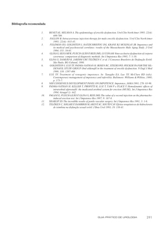Bibliografia recomendada

                     1.    BENET AE, MELMAN A. The epidemiology of erectile dysfunction. Urol Clin North Amer 1995; 22(4):
                              699-709.
                     2.     FALLON B. Intracavernous injection therapy for male erectile dysfunction. Urol Clin North Amer
                              1995; 22(4): 833-45.
                     3.     FELDMAN HA, GOLDSTEIN I, HATZICHRISTOU DG, KRANE RJ, MCKINLAY JB. Impotence and
                              its medical and psychosocial correlates: results of the Massachusetts Male Aging Study. J Urol
                              1994; 151: 54-61.
                     4.    GLINA S, SILVA MFR, PUECH-LEÃO P REIS JMS, LUCON AM. Veno-occlusive dysfunction of corpora
                                                                  ,
                              cavernosa: comparison of diagnostic methods. Int J Impotence Res 1995; 7: 1-10.
                     5.    GLINA S, DAMIÃO R, JARDIM CRF TELÖKEN C et al. I Consenso Brasileiro de Disfunção Erétil.
                                                                ,
                              São Paulo, BG Cultural, 1998.
                     6.    GOLDSTEIN I, LUE TF, PADMA-NATHAN H, ROSEN RC, STEERS WD, WICKER PA FOR THE SIL-
                              DENAFIL STUDY GROUP Oral sildenafil in the treatment of erectile dysfunction. N Engl J Med
                                                          .
                              1998; 338: 1397-404.
                     7.    LUE TF. Treatment of venogenic impotence. In: Tanagho EA, Lue TF, McClure RD (eds).
                              Contemporary management of impotence and infertility. Baltimore: Williams & Wilkins, 1988;
                              p. 175-7.
                     8.    NIH CONSENSUS DEVELOPMENT PANEL ON IMPOTENCE. Impotence, JAMA 1993; 270: 83-90.
                     9.    PADMA-NATHAN H, KELLER T, PROPITTI R, LUE T, TAM P e PLACE V Hemodynamic effects of
                                                                                                      .
                              intrurethral alprostadil: the medicated urethral system for erection (MUSE). Int J Impotence Res
                              1994; 6(suppl 1): A42.
                     10.   PAGANI E, PUECH-LEÃO P GLINA S, REIS JMS. The value of a second injection on the pharmacho-
                                                        ,
                              induced erection test. Int J Impotence Res 1997; 9: 167-8.
                     11.   SHARLIP ID. The incredible results of penile vascular surgery. Int J Impotence Res 1991; 3: 1-6.
                     12.   TELÖKEN C, SOGARI P DAMBROS M, ARENT AC, SOUTO CAV. Efeitos terapêuticos do hidroclorato
                                                   ,
                              de ioimbina na disfunção sexual erétil. J Bras Urol 1993; 19: 138-41.




                                                                         GUIA PRÁTICO DE UROLOGIA                       291
 