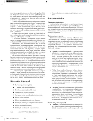 ença via de regra é insidioso, com deterioração gradual. O iní-        n   Tumores benignos ou malignos, primários ou secun-
         cio abrupto dos sintomas ocorre em menos de 20% dos pacien-                dários.
         tes. Graus variáveis de perda da capacidade erétil podem estar
         relacionados com o aparecimento da doença de Peyronie, sen-         Tratamento clínico
         do avaliados subjetivamente.
             Aspectos relacionados à progressão (ou regressão) da doen-
                                                                             Tratamento conservativo
         ça devem ser minuciosamente investigados: presença de dor,
                                                                                 Limita-se à observação nos casos em que o homem é capaz
         mudanças nas características da placa fibrosa ou na curvatura
                                                                             de realizar a penetração vaginal sem apresentar dor (quer a si
         do pênis e o tempo de estabilidade da placa. A doença, even-
                                                                             mesmo ou à parceira). Assegurar ao paciente que trata-se de
         tualmente indolor para o paciente, pode causar desconforto e
                                                                             uma doença benigna, sem risco de malignização e com uma
         dor para a parceira, devido à curvatura anormal do pênis du-
                                                                             história natural variável, podendo, em alguns casos, ocorrer a
         rante a penetração.
                                                                             resolução espontânea.
             O exame físico deve incluir, além de um exame físico ge-
         ral, a avaliação dos membros superiores e inferiores, na busca
         de doença de Dupuytren associada.
                                                                             Tratamento por via oral
             A localização, o número e as dimensões da placa peniana             O tratamento medicamentoso da doença de Peyronie ainda
         devem ser cuidadosamente examinados, principalmente, para           é uma incógnita. Até o momento, não existem estudos confiá-
         avaliação inicial da doença e monitoramento de sua evolução.        veis a respeito da maior parte dos medicamentos utilizados para
             Idealmente, o grau de curvatura peniana deve ser anotado        este fim, principalmente devido à falta de uma história natural
         com o pênis ereto. Isto pode ser realizado, grosseiramente, soli-   relativamente previsível e à falta de estudos duplo-cegos, ran-
         citando-se ao paciente que desenhe o contorno de seu pênis,         domizados, com tempos satisfatórios de evolução e critérios
         quando ereto, sobre uma folha de papel. A fotografia do pênis       objetivos de avaliação.
         é um método mais preciso, porém muitas vezes é uma situação
                                                                                n   Vitamina E: provavelmente ainda é a substância mais
         embaraçosa para o paciente. A indução de ereção, por via oral
         ou injetável, também pode ser realizada para estes fins.                   utilizada para o tratamento da doença de Peyronie, mui-
             Em pacientes com disfunção erétil associada à doença de                tas vezes administrada pelo urologista com o intuito de
         Peyronie, estudos complementares específicos devem ser reali-              aliviar a ansiedade apresentada pelo paciente. Seu uso
         zados com o propósito de se definir o grau de disfunção e as               baseia-se no fato de que esta é uma vitamina funda-
         terapias necessárias para o seu tratamento. Atualmente, a avali-           mental para que o processo de cicatrização ocorra de
         ação da função erétil é idealmente realizada com Doppler ultra-            forma completa, evitando a formação de cicatrizes. Seu
         som em um paciente com uma ereção farmacologicamente in-                   custo é relativamente baixo e apresenta poucos efeitos
         duzida. Se este estudo indica evidências de disfunção de ori-              colaterais. Sua eficácia na resolução da placa já esta-
         gem venoclusiva, o próximo passo é a realização de fármaco-                belecida é praticamente nula.
         cavernosometria e cavernosografia dinâmica por infusão.
                                                                                n   Potaba: alguns estudos relatam uma melhora da doen-
             A ultrassonografia superfical de alta resolução da placa
         fibrótica é útil no sentido de se determinar a exata extensão e            ça com o uso de potaba, porém não há diferença signi-
         profundidade da placa, auxiliando no monitoramento pós-trata-              ficante quando comparada à história natural da doen-
         mento. Áreas de calcificação, notadas à ultrassonografia ou                ça. É uma terapia de custo relativamente alto, com bai-
         em um raio X simples, demonstram maturidade da placa.                      xa tolerabilidade devido principalmente ao desencadea-
                                                                                    mento de hipoglicemia, náuseas e vômitos. A necessi-
                                                                                    dade de ingestão de 24 pílulas ao dia, dividida em qua-
         Diagnóstico diferencial                                                    tro doses, também colabora para a baixa aderência do
                                                                                    paciente ao tratamento.
                n   Curvatura peniana congênita.
                n   “Chordee” com ou sem hipospádia.                            n   Colchicina: parece ser efetiva nos casos com tempo de
                                                                                    evolução inferior a um ano, atuando na redução do pro-
                n   Trombose da artéria dorsal do pênis.
                                                                                    cesso inflamatório que vai dar origem à placa fibrosa.
                n   Trombose dos corpos cavernosos.                                 Não é efetiva nos casos com longo tempo de evolução,
                                                                                    quando a placa já está estabelecida. Efeitos colaterais
                n   Curvatura ventral secundária à estenose uretral.
                                                                                    incluem principalmente diarréia. A dose recomendada
                n   Lesões sifilíticas tardias.                                     de colchicina é 1a 2 mg por via oral, duas vezes ao dia,
                                                                                    por um período mínimo de 3 meses.
                n   Fibrose secundária à uretrite com abscesso.
                n   Infiltração peniana por linfogranuloma venéreo.          Tratamento por via injetável
                                                                                n   Esteróides: o uso de esteróides injetados localmente so-
                n   Fibrose secundária à trauma.
                                                                                    bre a placa fibrosa não é mais recomendado atualmente.
                n   Infiltração leucêmica do corpo cavernoso.                       Além de não existir nenhum estudo comprovando a sua

         300                GUIA PRÁTICO DE UROLOGIA



Cap 51- Doença de Peyronie.pm6       300                                                    13/06/00, 15:14
 