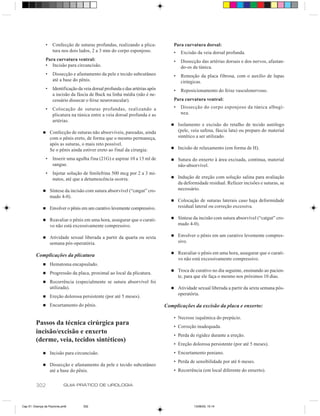 •    Confecção de suturas profundas, realizando a plica-             Para curvatura dorsal:
                     tura nos dois lados, 2 a 3 mm do corpo esponjoso.               •    Excisão da veia dorsal profunda.
                Para curvatura ventral:                                              •    Dissecção das artérias dorsais e dos nervos, afastan-
                • Incisão para circuncisão.                                               do-os da túnica.
                •    Dissecção e afastamento da pele e tecido subcutâneo             •    Remoção da placa fibrosa, com o auxílio de lupas
                     até a base do pênis.                                                 cirúrgicas.
                •    Identificação da veia dorsal profunda e das artérias após       •    Reposicionamento do feixe vasculonervoso.
                     a incisão da fáscia de Buck na linha média (não é ne-
                     cessário dissecar o feixe neurovascular).                       Para curvatura ventral:
                •    Colocação de suturas profundas, realizando a                    •    Dissecção do corpo esponjoso da túnica albugí-
                     plicatura na túnica entre a veia dorsal profunda e as                nea.
                     artérias.
                                                                                    n    Isolamento e excisão do retalho de tecido autólogo
              n     Confecção de suturas não absorvíveis, pareadas, ainda                (pele, veia safena, fáscia lata) ou preparo do material
                    com o pênis ereto, de forma que o mesmo permaneça,                   sintético a ser utilizado.
                    após as suturas, o mais reto possível.
                                                                                    n    Incisão de relaxamento (em forma de H).
                    Se o pênis ainda estiver ereto ao final da cirurgia:
                •    Inserir uma agulha fina (21G) e aspirar 10 a 15 ml de          n    Sutura do enxerto à área excisada, contínua, material
                     sangue.                                                             não-absorvível.
                •    Injetar solução de fenilefrina 500 mcg por 2 a 3 mi-
                     nutos, até que a detumescência ocorra.                         n    Indução de ereção com solução salina para avaliação
                                                                                         da deformidade residual. Refazer incisões e suturas, se
              n     Síntese da incisão com sutura absorvível (“catgut” cro-              necessário.
                    mado 4-0).
                                                                                    n    Colocação de suturas laterais caso haja deformidade
              n     Envolver o pênis em um curativo levemente compressivo.               residual lateral ou correção excessiva.

              n     Reavaliar o pênis em uma hora, assegurar que o curati-          n    Síntese da incisão com sutura absorvível (“catgut” cro-
                    vo não está excessivamente compressivo.                              mado 4-0).

              n     Atividade sexual liberada a partir da quarta ou sexta           n    Envolver o pênis em um curativo levemente compres-
                    semana pós-operatória.                                               sivo.

                                                                                    n    Reavaliar o pênis em uma hora, assegurar que o curati-
         Complicações da plicatura
                                                                                         vo não está excessivamente compressivo.
              n     Hematoma encapsulado.
                                                                                    n    Troca de curativo no dia seguinte, ensinando ao pacien-
              n     Progressão da placa, proximal ao local da plicatura.
                                                                                         te, para que ele faça o mesmo nos próximos 10 dias.
              n     Recorrência (especialmente se sutura absorvível foi
                    utilizada).                                                     n    Atividade sexual liberada a partir da sexta semana pós-
                                                                                         operatória.
              n     Ereção dolorosa persistente (por até 5 meses).
              n     Encurtamento do pênis.                                       Complicações da excisão da placa e enxerto:

                                                                                     • Necrose isquêmica do prepúcio.
         Passos da técnica cirúrgica para                                            • Correção inadequada.
         incisão/excisão e enxerto                                                   • Perda de rigidez durante a ereção.
         (derme, veia, tecidos sintéticos)
                                                                                     • Ereção dolorosa persistente (por até 5 meses).
              n     Incisão para circuncisão.                                        • Encurtamento peniano.
                                                                                     • Perda de sensibilidade por até 6 meses.
              n     Dissecção e afastamento da pele e tecido subcutâneo
                    até a base do pênis.                                             • Recorrência (em local diferente do enxerto).


         302                GUIA PRÁTICO DE UROLOGIA



Cap 51- Doença de Peyronie.pm6        302                                                        13/06/00, 15:14
 