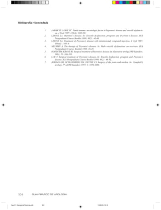 Bibliografia recomendada

                                        1.   JAROW JP, LOWE FC. Penile trauma: an etiologic factor in Peyronie’s disease and erectile dysfuncti-
                                                on. J Urol 1997; 158(4): 1388-90.
                                        2.   LEVINE LA. Peyronie’s disease. In: Erectile dysfunction, priapism and Peyronie’s disease. AUA
                                                Postgraduate Course Booklet 1998; 9821: 41-48.
                                        3.   LEVINE LA. Treatment of Peyronie’s disease with intralesional verapamil injection. J Urol 1997;
                                                158(4): 1395-9.
                                        4.   MELMAN A. The therapy of Peyronie’s disease. In: Male erectile dysfunction: an overview. AUA
                                                Postgraduate Course. Booklet 1998; 46-49.
                                        5.   RODDY TM, KRANE RJ. Surgical treatment of Peyronie’s disease. In: Operative urology, WB Saunders,
                                                1991; 51: 386-393.
                                        6.   LUE T. Surgical treatment of Peyronie’s disease. In: Erectile dysfunction, priapism and Peyronie’s
                                                disease. AUA Postgraduate Course Booklet 1998; 9821: 49-51.
                                        7.   JORDAN GH, SCHLOSSBERG SM, DEVINE CJ. Surgery of the penis and urethra. In: Campbell’s
                                                urology, 7th ed.WB Saunders 1997; 3: 3376-3386.




         304                GUIA PRÁTICO DE UROLOGIA



Cap 51- Doença de Peyronie.pm6    304                                                         13/06/00, 15:14
 