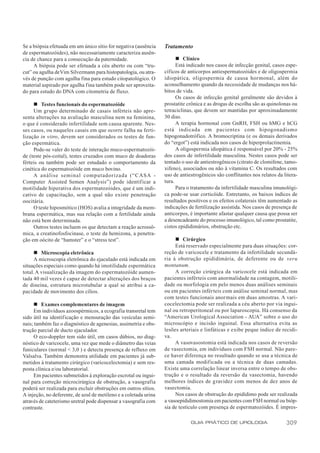 Se a biópsia efetuada em um único sítio for negativa (ausência    Tratamento
de espermatozóides), não necessariamente caracteriza ausên-
cia de chance para a consecução da paternidade.                         n Clínico
     A biópsia pode ser efetuada a céu aberto ou com “tru-              Está indicado nos casos de infecção genital, casos espe-
cut” ou agulha de Vim Silvermann para histopatologia, ou atra-    cíficos de anticorpos antiespermatozóides e de oligospermia
vés de punção com agulha fina para estudo citopatológico. O       idiopática, oligospermia de causa hormonal, além do
material aspirado por agulha fina também pode ser aproveita-      aconselhamento quando da necessidade de mudanças nos há-
do para estudo do DNA com citometria de fluxo.                    bitos de vida.
                                                                        Os casos de infecção genital geralmente são devidos à
     n Testes funcionais do espermatozóide                        prostatite crônica e as drogas de escolha são as quinolonas ou
     Um grupo determinado de casais inférteis não apre-           tetraciclinas, que devem ser mantidas por aproximadamente
senta alterações na avaliação masculina nem na feminina,          30 dias.
o que é considerado infertilidade sem causa aparente. Nes-              A terapia hormonal com GnRH, FSH ou hMG e hCG
ses casos, ou naqueles casais em que ocorre falha na ferti-       está indicada em pacientes com hipogonadismo
lização in vitro, devem ser considerados os testes de fun-        hipogonadotrófico. A bromocriptina (e os demais derivados
ção espermática.                                                  do “ergot”) está indicada nos casos de hiperprolactinemia.
     Pode-se valer do teste de interação muco-espermatozói-             A oligospermia idiopática é responsável por 20% - 25%
de (teste pós-coital), testes cruzados com muco de doadoras       dos casos de infertilidade masculina. Nestes casos pode ser
férteis ou também pode ser estudado o comportamento da            tentado o uso de antiestrogênicos (citrato de clomifene, tamo-
cinética do espermatozóide em muco bovino.                        xifeno), associados ou não à vitamina C. Os resultados com
     A análise seminal computadorizada (“CASA -                   uso de antiestrogênicos são conflitantes nos relatos da litera-
Computer Assisted Semen Analysis”) pode identificar a             tura.
motilidade hiperativa dos espermatozóides, que é um indi-               Para o tratamento da infertilidade masculina imunológi-
cativo de capacitação, sem a qual não existe penetração           ca pode-se usar corticóide. Entretanto, os baixos índices de
oocitária.                                                        resultados positivos e os efeitos colaterais têm aumentado as
     O teste hiposmótico (HOS) avalia a integridade da mem-       indicações de fertilização assistida. Nos casos de presença de
brana espermática, mas sua relação com a fertilidade ainda        anticorpos, é importante afastar qualquer causa que possa ser
não está bem determinada.                                         a desencadeante do processo imunológico, tal como prostatite,
     Outros testes incluem os que detectam a reação acrossô-      cistos epididimários, obstrução etc.
mica, a creatinofosfocinase, o teste da hemizona, a penetra-
ção em oócito de “hamster” e o “stress test”.                          n Cirúrgico
                                                                       Está reservado especialmente para duas situações: cor-
     n Microscopia eletrônica                                     reção de varicocele e tratamento da infertilidade secundá-
     A microscopia eletrônica do ejaculado está indicada em       ria à obstrução epididimária, de deferente ou de veru
situações especiais como quando há imotilidade espermática        montanum.
total. A visualização da imagem do espermatozóide aumen-               A correção cirúrgica da varicocele está indicada em
tada 40 mil vezes é capaz de detectar alterações dos braços       pacientes inférteis com anormalidade na contagem, motili-
de dineína, estrutura microtubular a qual se atribui a ca-        dade ou morfologia em pelo menos duas análises seminais
pacidade de movimento dos cílios.                                 ou em pacientes inférteis com análise seminal normal, mas
                                                                  com testes funcionais anormais em duas amostras. A vari-
     n Exames complementares de imagem                            cocelectomia pode ser realizada a céu aberto por via ingui-
     Em indivíduos azoospérmicos, a ecografia transretal tem      nal ou retroperitoneal ou por laparoscopia. Há consenso da
sido útil na identif icação e mensuração das vesículas semi-      “American Urological Association - AUA” sobre o uso do
nais; também faz o diagnóstico de agenesias, assimetria e obs-    microscópio e incisão inguinal. Essa alternativa evita as
trução parcial de ducto ejaculador.                               lesões arteriais e linfáticas e exibe peque índice de recidi-
     O eco-doppler tem sido útil, em casos dúbios, no diag-       va.
nóstico de varicocele, uma vez que mede o diâmetro das veias           A vasovasostomia está indicada nos casos de reversão
funiculares (normal < 3,0 ) e detecta presença de refluxo em      de vasectomia, em indivíduos com FSH normal. Não pare-
Valsalva. Também demonstra utilidade em pacientes já sub-         ce haver diferença no resultado quando se usa a técnica de
metidos à tratamento cirúrgico (varicocelectomia) e sem res-      uma camada modificada ou a técnica de duas camadas.
posta clínica e/ou laboratorial.                                  Existe uma correlação linear inversa entre o tempo de obs-
     Em pacientes submetidos à exploração escrotal ou ingui-      trução e o resultado da reversão da vasectomia, havendo
nal para correção microcirúrgica de obstrução, a vasografia       melhores índices de gravidez com menos de dez anos de
poderá ser realizada para excluir obstruções em outros sítios.    vasectomia.
A injeção, no deferente, de azul de metileno e a coletada urina        Nos casos de obstrução do epidídimo pode ser realizada
através de cateterismo uretral pode dispensar a vasografia com    a vasoepididimostomia em pacientes com FSH normal ou bióp-
contraste.                                                        sia de testículo com presença de espermatozóides. É impres-

                                                                              GUIA PRÁTICO DE UROLOGIA                     309
 