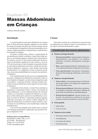 Capítulo 53
Massas Abdominais
em Crianças
Antônio Macedo Júnior



Introdução                                                         Causas
      A caracterização de uma massa abdominal em crianças               Uma forma coerente de se orientarem as causas de mas-
pode ser feita tanto pela inspeção, palpação ou com auxílio        sas abdominais em crianças é tomar a sua localização e sítio
de exames de imagem. Do ponto de vista de etiologia, devem         de origem conforme demonstrado a seguir:
ser consideradas no diagnóstico diferencial patologias envol-
vendo os órgãos peritoneais e retroperitoneais, sejam de natu-        Classificação dos tumores abdominais
reza benigna ou maligna.
      Em geral o sintoma mais comum é o aparecimento de              ♦ Tumores intraperitoneais
um abaulamento indolor no abdome. A partir deste dado, po-
                                                                        • Sistema hepatobiliar: hepatomegalia, hepatoma,
dem ser encontradas algumas situações bem características.
                                                                          hepatoblastoma, cisto hepático e de colédoco,
No lactente, cerca de 2/3 dos tumores abdominais são decor-
                                                                          anomalias vasculares (hemangioma, hemangio-
rentes de anomalias congênitas do trato urinário e cerca de
                                                                          blastoma).
10% são decorrentes de más-formações da genitália femini-
na. Dos tumores abdominais nesta fase, metade são rins mul-             • Baço: esplenomegalia (infecção, sangramento, leu-
ticísticos displásicos, enquanto a outra metade é decorrente              cose, hipertensão portal), hematoma, cisto de baço.
de hidronefrose. Se o diagnóstico é feito no primeiro ano de
                                                                        • Trato gastrintestinal: pseudotumor (obstipação,
vida, existe maior probabilidade de se tratar de rim multicísti-
                                                                          doença de Hirschsprung), duplicação, cisto mesen-
co displásico.
                                                                          tério.
      Com a popularização do ultra-som no acompanhamento
pré-natal, o diagnóstico de hidronefrose antenatal é cada vez        ♦ Tumores retroperitoneais
mais freqüente, obrigando o esclarecimento diagnóstico após
o nascimento. A presença de febre e infecção urinária asso-             • Trato urinário: retro/extraperitoneais na linha mé-
ciada com massa abdominal é muito sugestiva de uma uropa-                 dia: bexiga repleta (VUP, megacistite-megauretra),
tia obstrutiva.                                                           rim em ferradura, úraco.
      A impressão clínica inicial e o exame físico orientam no          • Retroperitoneais bilaterais: hidronefrose (geralmen-
diagnóstico. É importante avaliar o volume e localização da               te secundária à obstrução infravesical), síndrome de
massa abdominal, se existe comprometimento de estruturas                  prune-belly, rins policísticos, nefroblastomatose).
vizinhas, se a tumoração é unilateral ou bilateral ou se ultra-
passa a linha média (mais comum em neuroblastoma e inco-                • Retroperitoneal unilateral: estenose ureteral, ure-
mum em tumor de Wilms). É importante pesquisar algumas                    terocele, rim multicístico, trombose de veia renal,
síndromes associadas com tumores sólidos (Síndrome de                     urinoma, nefroma mesoblástico, tumor de Wilms.
Beckwith-Wiedemann ou aniridia no tumor de Wilms e apa-
                                                                     ♦ Trato genital
recimento de neurof ibromas como manifestação cutânea do
neuroblastoma).                                                         • Hidrocolpos
      Com o raciocínio dirigido neste sentido, deve-se realizar
                                                                        • Cisto de ovário
a investigação propedêutica suplementar que permitirá che-
gar ao diagnóstico final.                                            ♦ Tumores extra-renais

Endereço para correspondência:                                          • Hematoma adrenal, abscesso adrenal
Rua Maestro Cardim, 560 - cj. 215                                       • Neuroblastoma
01323-000 - São Paulo-SP                                                • Carcinoma de adrenal
Telefax: (0--11) 287-0639
E-mail: macedojr@usp.br                                                 • Feocromocitoma


                                                                              GUIA PRÁTICO DE UROLOGIA                     313
 