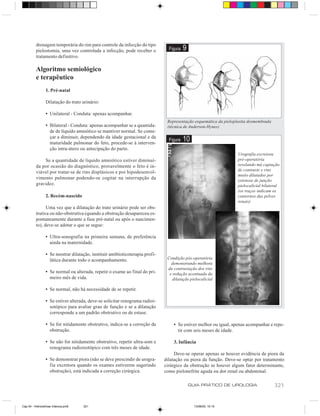 drenagem temporária do rim para controle da infecção do tipo
          pielostomia, uma vez controlada a infecção, pode receber o             Figura   9
          tratamento definitivo.

          Algoritmo semiológico
          e terapêutico
                 1. Pré-natal

                 Dilatação do trato urinário:

                 • Unilateral - Conduta: apenas acompanhar.
                                                                                Representação esquemática da pieloplastia desmembrada
                 • Bilateral - Conduta: apenas acompanhar se a quantida-        (técnica de Anderson-Hynes)
                   de de líquido amniótico se mantiver normal. Se come-
                   çar a diminuir, dependendo da idade gestacional e da
                   maturidade pulmonar do feto, procede-se à interven-
                                                                                 Figura   10
                   ção intra-útero ou antecipação do parto.
                                                                                                                    Urografia excretora
              Se a quantidade de líquido amniótico estiver diminuí-                                                 pré-operatória
          da por ocasião do diagnóstico, provavelmente o feto é in-                                                 revelando má captação
                                                                                                                    de contraste e rins
          viável por tratar-se de rins displásicos e por hipodesenvol-
                                                                                                                    muito dilatados por
          vimento pulmonar podendo-se cogitar na interrupção da                                                     estenose de junção
          gravidez.                                                                                                 pielocalicial bilateral
                                                                                                                    (os traços indicam os
                 2. Recém-nascido                                                                                   contornos das pelves
                                                                                                                    renais)
                Uma vez que a dilatação do trato urinário pode ser obs-
          trutiva ou não-obstrutiva (quando a obstrução desapareceu es-
          pontaneamente durante a fase pré-natal ou após o nascimen-
          to), deve-se adotar o que se segue:

                 • Ultra-sonografia na primeira semana, de preferência
                   ainda na maternidade.

                 • Se mostrar dilatação, instituir antibioticoterapia profi-
                   lática durante todo o acompanhamento.                        Condição pós-operatória
                                                                                  demonstrando melhora
                                                                                da contrastação dos rins
                 • Se normal ou alterada, repetir o exame ao final do pri-       e redução acentuada da
                   meiro mês de vida.                                             dilatação pielocalicial

                 • Se normal, não há necessidade de se repetir.

                 • Se estiver alterada, deve-se solicitar renograma radioi-
                   sotópico para avaliar grau de função e se a dilatação
                   corresponde a um padrão obstrutivo ou de estase.

                 • Se for nitidamente obstrutivo, indica-se a correção da          • Se estiver melhor ou igual, apenas acompanhar e repe-
                   obstrução.                                                        tir com seis meses de idade.

                 • Se não for nitidamente obstrutivo, repetir ultra-som e          3. Infância
                   renograma radioisotópico com três meses de idade.
                                                                                    Deve-se operar apenas se houver evidência de piora da
                 • Se demonstrar piora (não se deve prescindir de urogra-      dilatação ou piora da função. Deve-se optar por tratamento
                   fia excretora quando os exames estiverem sugerindo          cirúrgico da obstrução se houver algum fator determinante,
                   obstrução), está indicada a correção cirúrgica.             como pielonefrite aguda ou dor renal ou abdominal.

                                                                                              GUIA PRÁTICO DE UROLOGIA                  321


Cap 54 - Hidronefrose Infancia.pm6   321                                                        13/06/00, 15:15
 