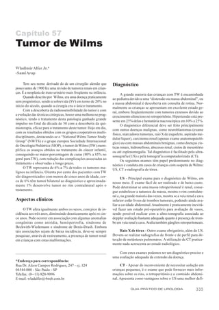 Capítulo 57
Tumor de Wilms

Wladimir Alfer Jr.*
-Sami Arap

      Tem seu nome derivado do de um cirurgião alemão que          Diagnóstico
pouco antes de 1900 fez uma revisão de tumores renais em crian-
ças. É a neoplasia de trato urinário mais freqüente na infância.         A grande maioria das crianças com TW é encaminhada
      Quando descrito por Wilms, era uma doença praticamente       ao pediatra devido a uma “distensão ou massa abdominal”, ou
sem prognóstico, sendo a sobrevida (SV) em torno de 20% no         a massa abdominal é descoberta em consulta de rotina. Nor-
início do século, quando a cirurgia era o único tratamento.        malmente as crianças se apresentam em excelente estado ge-
      Com a descoberta da radiossensibilidade do tumor e com       ral, embora freqüentemente com tumores extensos devido ao
a evolução das técnicas cirúrgicas, houve uma melhora no prog-     crescimento silencioso no retroperitônio. Hipertensão está pre-
nóstico, tendo o tratamento desta patologia ganhado grande         sente em 25% delas e hematúria macroscópica em 10% a 25%.
impulso no f inal da década de 50 com a descoberta da qui-               O diagnóstico diferencial deve ser feito principalmente
mioterapia, eficaz para o tratamento deste tumor. Hoje em dia,     com outras doenças malignas, como neuroblastomas (exame
com os resultados obtidos com os grupos cooperativos multi-        físico, marcadores tumorais, raio X de esqueleto, aspirado me-
disciplinares, destacando-se o “National Wilms Tumor Study         dular/liquor), carcinoma renal (apenas exame anatomopatoló-
Group” (NWTS) e o grupo europeu Sociedade Internacional            gico) ou com massas abdominais benignas, como doenças cís-
de Oncologia Pediátrica (SIOP), o tumor de Wilms (TW) exem-        ticas renais, hidronefrose, abscesso renal, cistos de mesentério
plifica os avanços obtidos no tratamento do câncer infantil,       ou até esplenomegalia. Tal diagnóstico é facilitado pela ultra-
conseguindo-se maior porcentagem de curas (80% a 85% no            sonografia (US) e pela tomografia computadorizada (CT).
geral para TW), com redução das complicações associadas ao               Os seguintes exames têm papel predominante no diag-
tratamento e observadas a longo prazo.                             nóstico e conduta em casos de crianças com suspeita de Wilms:
      O TW representa de 6% a 7% de todos os tumores ma-           US, CT e radiografia de tórax.
lignos na infância. Oitenta por cento dos pacientes com TW
são diagnosticados com menos de cinco anos de idade, cer-                US - Principal exame para o diagnóstico de Wilms, em
ca de 6% têm tumor bilateral ao diagnóstico e aproximada-          nosso meio. É exame fácil de ser realizado e de baixo custo.
mente 1% desenvolve tumor no rim contralateral após o              Pode determinar se uma massa retroperitoneal é renal, conse-
tratamento.                                                        gue estabelecer a natureza da massa, mostra o rim contralate-
                                                                   ral e, na grande maioria das vezes, mostra se a veia renal e cava
Aspectos clínicos                                                  inferior estão livres de trombos tumorais, podendo ainda ava-
                                                                   liar a cavidade abdominal. Atualmente é praticamente inevitá-
      O TW afeta igualmente ambos os sexos, com pico de in-        vel fazer um estudo pré-operatório para avaliação de vasos,
cidência aos três anos, diminuindo drasticamente após os cin-      sendo possível realizar com a ultra-sonografia associada ao
co anos. Pode ocorrer em associação com algumas anomalias          doppler avaliação bastante adequada quanto à presença de trom-
congênitas como aniridia, hemiipertrofia, síndrome de              bo em veia renal e cava. Avalia também gânglios retroperitoneais.
Beckwith-Wiedemann e síndrome de Denis-Drash. Embora
tais associações sejam de baixa incidência, deve-se sempre              Raio X de tórax - Outro exame obrigatório, além do US.
pesquisar, através de rastreamento, a presença de tumor renal      Devem-se realizar radiografias de frente e de perfil para de-
em crianças com estas malformações.                                tecção de metástases pulmonares. A utilização de CT pratica-
                                                                   mente nada acrescenta ao estudo radiológico.

                                                                       Com estes exames podemos ter um diagnóstico preciso e
                                                                   uma avaliação adequada da extensão da doença.
*Endereço para correspondência:
Rua Dr. Alceu Campos Rodrigues, 247 - cj. 124                           CT - Apesar do inconveniente de necessitar sedação em
04544-000 - São Paulo - SP                                         crianças pequenas, é o exame que pode fornecer mais infor-
Telefax: (0--11) 820-9096                                          mações sobre os rins, o retroperitônio e o conteúdo abdomi-
E-mail: wladalfer@4web.com.br                                      nal. Apresenta como vantagens sobre o US uma melhor defi-

                                                                               GUIA PRÁTICO DE UROLOGIA                       335
 