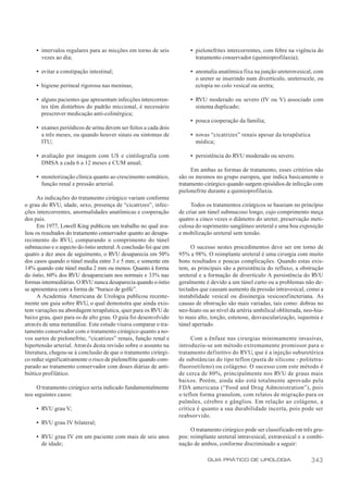 • intervalos regulares para as micções em torno de seis           • pielonefrites intercorrentes, com febre na vigência do
       vezes ao dia;                                                     tratamento conservador (quimioprofilaxia);

     • evitar a constipação intestinal;                                • anomalia anatômica fixa na junção ureterovesical, com
                                                                         o ureter se inserindo num divertículo, ureterocele, ou
     • higiene perineal rigorosa nas meninas;                            ectopia no colo vesical ou uretra;

     • alguns pacientes que apresentam infecções intercorren-          • RVU moderado ou severo (IV ou V) associado com
       tes têm distúrbios do padrão miccional, é necessário              sistema duplicado;
       prescrever medicação anti-colinérgica;
                                                                       • pouca cooperação da família;
     • exames periódicos de urina devem ser feitos a cada dois
       a três meses, ou quando houver sinais ou sintomas de            • novas “cicatrizes” renais apesar da terapêutica
       ITU;                                                              médica;

     • avaliação por imagem com US e cintilografia com                 • persistência do RVU moderado ou severo.
       DMSA a cada 6 a 12 meses e CUM anual;
                                                                       Em ambas as formas de tratamento, esses critérios não
     • monitorização clínica quanto ao crescimento somático,      são os mesmos no grupo europeu, que indica basicamente o
       função renal e pressão arterial.                           tratamento cirúrgico quando surgem episódios de infecção com
                                                                  pielonefrite durante a quimioprofilaxia.
      As indicações do tratamento cirúrgico variam conforme
o grau do RVU, idade, sexo, presença de “cicatrizes”, infec-           Todos os tratamentos cirúrgicos se baseiam no princípio
ções intercorrentes, anormalidades anatômicas e cooperação        de criar um túnel submucoso longo, cujo comprimento meça
dos pais.                                                         quatro a cinco vezes o diâmetro do ureter, preservação meti-
      Em 1977, Lowell King publicou um trabalho no qual ava-      culosa do suprimento sangüíneo ureteral e uma boa exposição
liou os resultados do tratamento conservador quanto ao desapa-    e mobilização ureteral sem tensão.
recimento do RVU, comparando o comprimento do túnel
submucoso e o aspecto do óstio ureteral. A conclusão foi que em        O sucesso nestes procedimentos deve ser em torno de
quatro a dez anos de seguimento, o RVU desaparecia em 50%         95% a 98%. O reimplante ureteral é uma cirurgia com muito
dos casos quando o túnel media entre 3 e 5 mm; e somente em       bons resultados e poucas complicações. Quando estas exis-
14% quando este túnel media 2 mm ou menos. Quanto à forma         tem, as principais são a persistência do refluxo, a obstrução
do óstio, 60% dos RVU desapareciam nos normais e 33% nas          ureteral e a formação de divertículo A persistência do RVU
formas intermediárias. O RVU nunca desaparecia quando o óstio     geralmente é devido a um túnel curto ou a problemas não de-
se apresentava com a forma de “buraco de golfe”.                  tectados que causam aumento da pressão intravesical, como a
      A Academia Americana de Urologia publicou recente-          instabilidade vesical ou dissinergia vesicoesfincteriana. As
mente um guia sobre RVU, o qual demonstra que ainda exis-         causas de obstrução são mais variadas, tais como: dobras no
tem variações na abordagem terapêutica, quer para os RVU de       neo-hiato ou ao nível da artéria umbilical obliterada, neo-hia-
baixo grau, quer para os de alto grau. O guia foi desenvolvido    to mais alto, torção, estenose, desvascularização, isquemia e
através de uma metanálise. Este estudo visava comparar o tra-     túnel apertado.
tamento conservador com o tratamento cirúrgico quanto a no-
vos surtos de pielonefrite, “cicatrizes” renais, função renal e        Com a ênfase nas cirurgias minimamente invasivas,
hipertensão arterial. Através desta revisão sobre o assunto na    introduziu-se um método extremamente promissor para o
literatura, chegou-se à conclusão de que o tratamento cirúrgi-    tratamento definitivo do RVU, que é a injeção suburetérica
co reduz significativamente o risco de pielonefrite quando com-   de substâncias do tipo teflon (pasta de silicone - politetra-
parado ao tratamento conservador com doses diárias de anti-       fluoroetileno) ou colágeno. O sucesso com este método é
biótico profilático.                                              de cerca de 80%, principalmente nos RVU de graus mais
                                                                  baixos. Porém, ainda não está totalmente aprovado pela
     O tratamento cirúrgico seria indicado fundamentalmente       FDA americana (“Food and Drug Administration”), pois
nos seguintes casos:                                              o teflon forma granulom, com relatos de migração para os
                                                                  pulmões, cérebro e gânglios. Em relação ao colágeno, a
     • RVU grau V;                                                crítica é quanto a sua durabilidade incerta, pois pode ser
                                                                  reabsorvido.
     • RVU grau IV bilateral;
                                                                       O tratamento cirúrgico pode ser classificado em três gru-
     • RVU grau IV em um paciente com mais de seis anos           pos: reimplante ureteral intravesical, extravesical e a combi-
       de idade;                                                  nação de ambos, conforme discriminado a seguir:

                                                                              GUIA PRÁTICO DE UROLOGIA                     343
 