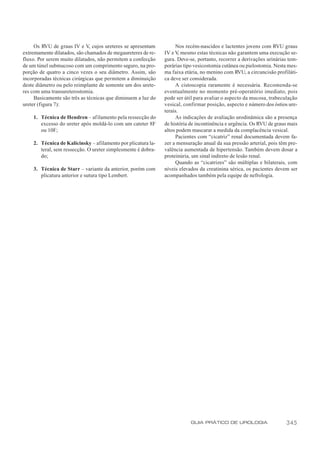 Os RVU de graus IV e V, cujos ureteres se apresentam          Nos recém-nascidos e lactentes jovens com RVU graus
extremamente dilatados, são chamados de megaureteres de re-   IV e V mesmo estas técnicas não garantem uma execução se-
                                                                     ,
fluxo. Por serem muito dilatados, não permitem a confecção    gura. Deve-se, portanto, recorrer a derivações urinárias tem-
de um túnel submucoso com um comprimento seguro, na pro-      porárias tipo vesicostomia cutânea ou pielostomia. Nesta mes-
porção de quatro a cinco vezes o seu diâmetro. Assim, são     ma faixa etária, no menino com RVU, a circuncisão profiláti-
incorporadas técnicas cirúrgicas que permitem a diminuição    ca deve ser considerada.
deste diâmetro ou pelo reimplante de somente um dos urete-         A cistoscopia raramente é necessária. Recomenda-se
res com uma transureterostomia.                               eventualmente no momento pré-operatório imediato, pois
     Basicamente são três as técnicas que diminuem a luz do   pode ser útil para avaliar o aspecto da mucosa, trabeculação
ureter (figura 7):                                            vesical, confirmar posição, aspecto e número dos óstios ure-
                                                              terais.
    1. Técnica de Hendren – afilamento pela ressecção do           As indicações de avaliação urodinâmica são a presença
       excesso do ureter após moldá-lo com um cateter 8F      de história de incontinência e urgência. Os RVU de graus mais
       ou 10F;                                                altos podem mascarar a medida da complacência vesical.
                                                                   Pacientes com “cicatriz” renal documentada devem fa-
    2. Técnica de Kalicinsky – afilamento por plicatura la-   zer a mensuração anual da sua pressão arterial, pois têm pre-
       teral, sem ressecção. O ureter simplesmente é dobra-   valência aumentada de hipertensão. Também devem dosar a
       do;                                                    proteinúria, um sinal indireto de lesão renal.
                                                                   Quando as “cicatrizes” são múltiplas e bilaterais, com
    3. Técnica de Starr – variante da anterior, porém com     níveis elevados da creatinina sérica, os pacientes devem ser
       plicatura anterior e sutura tipo Lembert.              acompanhados também pela equipe de nefrologia.




                                                                          GUIA PRÁTICO DE UROLOGIA                   345
 