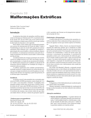 Capítulo 59
         Malformações Extróficas

         Salvador Vilar Correia Lima*
         Fábio de Oliveira Vilar

         Introdução                                                        a três e gestantes que fizeram uso de progesterona represen-
                                                                           tam um grupo de risco.
              As primeiras descrições de anomalias extróficas apare-
         ceram na literatura no final do século XV e na primeira meta-     Embriologia e fisiopatologia
         de do século XVI. Só em 1850 é que se teve notícia do pri-             A causa exata que leva à ocorrência das anomalias ex-
         meiro tratamento cirúrgico para extrofia vesical, que constou     tróficas ainda não é bem conhecida até hoje, apesar da exis-
         da derivação da urina para o colo sigmóide.                       tência de algumas teorias que tentam explicar tal fenôme-
              Pouco depois, Ayres relatou uma reconstrução primária        no.
         com sucesso em uma paciente de 28 anos de idade. Coube a               Segundo Patton e Barry, haveria um desenvolvimento
         Trendelenburg no início do século XX a proposta de realizar       anormal dos tubérculos genitais que se fundiriam na linha
         osteotomia ilíaca bilateral com a finalidade de melhorar a        média abaixo da membrana cloacal ao invés de acima desta,
         aproximação dos ossos do púbis e oferecer melhores chances        que seria a posição normal. Esta migração cranial da cloaca
         de continência. A realização de osteotomia como parte da ci-      resultaria em instabilidade e rutura da mesma antes que
         rurgia reconstrutiva da extrofia vesical ainda é controvertida    ocorresse o crescimento do mesoderma. A ocorrência de
         nos dias de hoje.                                                 epispádia se daria com o deslocamento do tubérculo geni-
              A moderna história da cirurgia reconstrutiva da extrofia     tal no sentido caudal ao ponto onde o septo urorretal divide
         vesical na verdade iniciou-se em 1942 com Young, que pro-         a cloaca. Um maior deslocamento caudal do tubérculo ge-
         pôs a reconstrução e a criação de um mecanismo de continên-       nital impediria a migração do mesoderma para a linha mé-
         cia. Modificações propostas por Leadbetter na década de 60        dia e facilitaria o desenvolvimento de extrofia vesical. Extro-
         trouxeram sensíveis melhoras nos resultados da cirurgia re-       fia de cloaca ocorreria com o deslocamento mais caudal dos
         construtiva dessa anomalia.                                       tubérculos genitais.
              A melhora significativa dos cuidados perioperatórios,             De acordo com Marshall e Muecke, a migração normal
         incluindo anestesia e terapia intensiva no recém-nascido, fez     do mesênquima entre os dois folhetos da membrana cloacal é
         com que a cirurgia reconstrutiva da extrofia pudesse ser reali-   truncada, levando com isso a um espessamento da mesma. A
         zada nos dias de hoje com segurança a partir das primeiras 24     posterior rotura da membrana cloacal sem o reforço do meso-
         ou 48 horas após o nascimento.                                    derma resultaria no surgimento de extrofia vesical. Se a rotu-
                                                                           ra da membrana ocorresse antes da descida do septo urorretal,
         Incidência                                                        surgiria a extrofia de cloaca.
              A extrofia vesical é uma anomalia rara, ocorrendo entre
         cerca de 20.000 a 40.000 nascimentos, numa relação de 1,5 a       Diagnóstico
         2,3/1 entre o sexo masculino e feminino. A epispádia como              O diagnóstico é feito habitualmente por ocasião do parto
         anomalia isolada é muito mais rara do que a extrofia, haven-      pelo aspecto típico da anomalia.
         do relatos de até 1 para cada 100.000 nascimentos. O risco de          Durante a gestação, a impossibilidade de visualização da
         anomalias ocorrerem mais de uma vez na mesma família é de         bexiga ao ultra-som pode ser um fator indicativo da existência
         aproximadamente 1%. Nenhum fator de risco está associado          da anomalia.
         à ocorrência das mesmas, mas existem relatos de que mães
         com idade inferior a 20 anos e número de gestações superior
                                                                           Alterações anatômicas

                                                                                • Sistema musculoesquelético - A grande abertura da
         *Endereço para correspondência:                                          sínfise pubiana é a principal alteração óssea desta ano-
         Rua Jener de Souza, 629                                                  malia. A deformidade da pélvis contribui para a redu-
         52010-130 - Recife - PE                                                  ção de tamanho do pênis bem como para o “andar de
         Tel.: (0--81) 222-0747 - Fax: (0--81) 222-3222                           pato” que é visto na extrofia. Com o passar do tempo,
         E-mail: salvilar@elogica.com.br                                          os pacientes tendem a ter marcha normal.

                                                                                       GUIA PRÁTICO DE UROLOGIA                     347


Cap 59 - Malformações.pm6         347                                                     13/06/00, 15:17
 