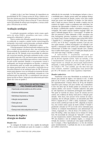 A idade já não é um fator limitante de importância na         sobrevida do rim enxertado. As desvantagens incluem o risco e
possibilidade de TR. Crianças acima de 20 kg e adultos até a       a morbidade para o doador, pessoa sadia sem qualquer doença,
faixa dos setenta anos hoje são transplantados rotineiramente.     e o aspecto emocional da doação, muitas vezes pela coação
Crianças abaixo de 20 kg e idosos acima de 75 anos oferecem        moral que ocorre com freqüência. O doador vivo não relacio-
maior dif iculdade de manejo pós-transplante, e nessas condi-      nado é usado em poucos centros do mundo e implica risco de
ções o TR deixa de ser rotina.                                     comércio de órgãos e todos os problemas nele envolvidos. Ini-
                                                                   cialmente são apresentados à família os riscos e os benefícios
Avaliação urológica                                                da doação e estabelecidos aqueles voluntários propensos a in-
                                                                   vestigação. São usados somente doadores isogrupo ABO, nos
      A avaliação puramente urológica inclui exame quali-          quais é realizada tipagem HLA e “cross-match”. O melhor do-
tativo de urina (EQU), urocultura com teste e ultra-               ador em potencial é então submetido a EQU, urocultura com
sonografia abdominal e pélvica.                                    teste, hemograma, glicemia, creatinina e uréia, eletrólitos séri-
      Outros estudos são efetuados quando há doença urológi-       cos, função renal e exames sorológicos para excluir HIV, HTLV-
ca conhecida ou suspeita e podem incluir uretrocistografia         1, hepatite B e C, citomegalovírus e sífilis. Além disso solicita-
retrógrada e miccional, uretrocistoscopia, avaliação urodinâ-      se ECG, raio X de tórax e urografia excretora. Caso tais exa-
mica, pielografia retrógrada, TC abdominal e outros.               mes sejam normais, a última investigação a ser efetuada é aor-
      A bexiga pequena e desfuncionalizada readquire sua fun-      tografia e arteriografia renal seletiva por substração digital ou
ção e volume normais em poucos dias, mas ocasionalmente            convencional. O melhor rim é sempre deixado com o doador,
há necessidade de cistoplastia de aumento, que é melhor rea-       mas se ambos forem iguais, o rim E é usado para doação por ter
lizada antes do TR. Quando existe necessidade de substitui-        veia renal mais longa e facilitar a cirurgia.
ção vesical por intestino, derivação continente ou não, a cirur-         A nefrectomia é usualmente realizada por
gia também antecede o TR, mas haverá quase sempre necessi-         lombotomia subcostal ou preferencialmente com ressec-
dade de irrigação vesical diária para remover o muco produzi-      ção da décima segunda costela. Após ser retirado, o rim
do pelo tecido intestinal. Quando o esvaziamento vesical é         é imediatamente colocado em uma solução gelada de
inadequado, por bexiga neurogênica ou flacidez, o cateteris-       ringer-lactato ou solução de preservação hiperosmolar
mo intermitente pode ser usado sem problemas após o TR.            adequada, e então perfundido com 200 a 300 ml da mes-
Em alguns pacientes pode ser necessária a realização de ne-        ma solução a 4ºC. Este cuidado, que não dura mais que
frectomia bilateral ou até unilateral antes do TR. O procedi-      cinco minutos, mantém o parênquima renal preservado
mento pode algumas vezes ser efetuado no momento de reali-         por 60 a 90 minutos sem lesão isquêmica importante.
zação do TR, sem aumentar a morbidade, retirando-se o rim
ipsilateral pela incisão do TR e o contralateral com uma pe-
                                                                   Doador cadavérico
quena incisão no flanco. Indicações de nefrectomia pré-trans-            Atualmente existe mais liberalidade na aceitação de ca-
plante são vistas no quadro 2.                                     dáveres para retirada de órgãos e em especial os rins. A idade
                                                                   pode ser até 55 anos, e até doadores mais velhos têm sido usa-
                                                                   dos esporadicamente. Crianças abaixo de 20 kg são doadores
 Quadro   2        INDICAÇÕES DE NEFRECTOMIA                       específicos para crianças com peso similar, mas eventualmen-
                     PRÉ-TRANSPLANTE RENAL                         te dois rins deste tipo de doador podem ser colocados em re-
      • Hipertensão arterial sistêmica de difícil controle         ceptores adultos, com sucesso. O doador cadavérico não pode
                                                                   ter sido hipertenso em tratamento prolongado nem diabético.
      • Síndrome nefrótica severa                                  Não pode ter morrido de câncer, exceto do sistema nervoso
                                                                   central, sem evidência de doença renal prévia e infecção gene-
      • Nefrolitíase importante ou infectada                       ralizada. Além disso, deve possuir níveis normais de uréia e
      • Infecção renal persistente                                 creatinina, não ter infecção urinária e ser descartado para HIV,
                                                                   HTLV-1, hepatite B ou C, CMV e sífilis. Geralmente o doador
      • Obstrução renal                                            está em morte cerebral por lesão do SNC, adquirida ou traumá-
                                                                   tica, mas existem outras causas de morte cerebral. O doador é
      • Doença renal policística                                   geralmente colocado na UTI (se lá não estiver internado) para
                                                                   melhorar as condições hemodinâmicas com administração de
      • Doença renal cística adquirida com tumor
                                                                   volume, oxigenação etc. a fim de elevar a TA sistólica a no mí-
                                                                   nimo 90 mmHg e obter uma diurese de no mínimo 0,5 ml/kg/
                                                                   hora. Há necessidade de colocação de “intracath” e muitas ve-
Procura de órgãos e                                                zes usar vasopressores, manitol e furosemida. Atualmente, quase
cirurgia no doador                                                 90% dos doadores o são de múltiplos órgãos, e a cirurgia de
                                                                   retirada dos mesmos é realizada por uma equipe multidiscipli-
Doador vivo                                                        nar. O coração, o bloco fígado/pâncreas e os rins são retirados
    As vantagens do doador vivo são a rapidez da realização        quase simultaneamente. A perfusão dos rins in situ é preferível
do TR, a menor morbidade por parte do receptor e a melhor          por melhor conservá-los.

362            GUIA PRÁTICO DE UROLOGIA
 