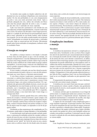 As incisões mais usadas no doador cadavérico são ab-           mose única com a artéria do receptor e até microcirurgia em
dominal em cruz ou mediana xifopubiana com esternotomia             casos especiais.
medial. Os rins são perfundidos in situ com clampeamento                  Com a circulação do rim já restabelecida, o ureter do doa-
da aorta e veia cava tanto proximal como distal. Após a             dor é então anastomosado à bexiga do receptor. Das inúmeras
perfusão adequada dos rins, ambos são retirados em bloco            maneiras de refazer o trato urinário no TR, a mais usada, me-
com uma boa porção adjacente de aorta e cava. A separa-             nos sujeita a fístulas e com menor chance de estenose é a
ção dos dois rins é realizada em mesa separada.                     ureterocistostomia. Provavelmente a melhor técnica de urete-
     Cada veia renal deve permanecer com metade da veia             rocistostomia no TR é a extravesical, na qual o ureter doado é
cava adjacente cortada longitudinalmente, o mesmo sendo feito       anastomosado na parede lateral da bexiga com a formação de
com a aorta. Os ureteres são deixados o mais longos possível,       um túnel submucoso e com anastomose mucosa-mucosa en-
tendo-se o cuidado de não dissecá-los proximalmente junto à         tre ureter e bexiga. Não há necessidade absoluta de deixar um
pélvis renal, sobretudo no seu bordo medial, onde recebem           cateter ureteral, mas quando deixado ele deve ser retirado o
sua irrigação. Os rins são então acondicionados em recipiente       mais prontamente possível, preferencialmente após 24 horas.
estéril, mergulhados na solução de preservação e colocados
com gelo, onde se conservam por até 24 horas. Obviamente            Complicações imediatas
quanto antes forem realizados os transplantes, melhores serão
os resultados finais.                                               e manejo
                                                                    Vasculares
Cirurgia no receptor                                                      A trombose da anastomose arterial é a complicação ar-
                                                                    terial mais séria. Geralmente se deve ao baixo fluxo sangüí-
      Em adultos e crianças maiores o rim doado é colocado          neo através da anastomose por causa da deposição de plaque-
na fossa ilíaca do lado oposto ao que o rim foi retirado, em        tas e formação de trombo devido à falta de aposição adequa-
situação extraperitoneal. A incisão abdominal do tipo Gibson        da da íntima dos dois vasos durante a anastomose, ao dobra-
um pouco mais longa estende-se desde o flanco logo acima da         mento de artéria renal longa quando o rim é comprimido pelo
linha da cicatriz umbilical até a linha média na prega cutânea      fechamento da parede abdominal ou à discrepância entre os
suprapúbica. A incisão poupa o músculo reto abdominal mas           calibres das artérias anastomosadas. Quando isto ocorre, quase
incisa o grande e pequeno oblíquos, o transverso do abdome e        sempre o enxerto é perdido, pois a formação de trombo acon-
a fáscia transversalis.                                             tece em toda a árvore arterial do rim, e mesmo reoperações
      O rim é rotado e colocado com sua face dorsal ou poste-       precoces (menos de seis horas após a trombose) são mal-su-
rior anteriormente de modo a deixar os vasos do hilo posteri-       cedidas. O diagnóstico é feito pela parada súbita da diurese e
ores junto aos vasos ilíacos e o bacinete anteriormente.            por falta de fluxo sangüíneo renal visto na fotocintilografia
      A veia ilíaca externa é usada para a anastomose com a         renal ou no eco-Doppler realizados no pós-operatório ime-
veia renal, e a artéria ilíaca interna ou a ilíaca externa para a   diato.
anastomose com a artéria renal. A anastomose venosa é feita               O sangramento da anastomose arterial é raro e facilmen-
em primeiro lugar, com sutura contínua de prolene 5-0, e ge-        te resolvido com reintervenção cirúrgica.
ralmente não apresenta dificuldades técnicas, exceto em caso              A trombose da veia renal é bem mais rara que a arterial.
de fragilidade da veia renal doada ou devido a seu curto com-       O rim aumenta de volume e perde a função, mas geralmente
primento, caso o transplante seja do rim direito. Quando se         não há perda do enxerto, exceto quando existe ruptura do rim
trata de doador vivo, o rim preferido para TR é o esquerdo,         por edema acentuado.
justamente porque a veia renal deste lado é mais longa e a                A estenose arterial, quer na anastomose ou ao longo da
cirurgia mais fácil.                                                artéria renal, é a complicação tardia mais comum e leva à dis-
      A anastomose arterial, quando feita com a artéria ilíaca      função do enxerto e à hipertensão arterial. Atualmente a an-
interna do receptor, é término-terminal e quase sempre com          gioplastia transluminal é o tratamento de escolha, mas algu-
sutura contínua posterior e pontos separados anteriores de pro-     mas vezes há necessidade de reparo arterial aberto.
lene 6-0. Quando a artéria ilíaca externa do receptor é empre-            A ruptura do rim enxertado é uma complicação grave e
gada, a sutura é término-lateral com pontos isolados se o cali-     exige imediata reoperação. O principal sintoma é dor intensa
bre da artéria renal for amplo, ou separados se ela for de pe-      no local do transplante devido à pressão do sangue extravasa-
queno calibre.                                                      do sobre o peritônio e rebatido para a linha média. Freqüente-
      Geralmente as duas anastomoses são completadas em 25 a        mente a ruptura é tão ampla e profunda que o órgão é perdido,
35 minutos, sendo então os clamps liberados e o rim perfundido.     mas muitos rins podem ser salvos com múltiplas suturas an-
      A vascularização renal apresenta grande variação anatô-       coradas com gordura ou gelfoam. A principal causa de ruptu-
mica, e a presença de múltiplas artérias de variados calibres e     ra renal é a rejeição do rim com edema importante ou trombo-
mesmo de mais de uma veia não é incomum, devendo o cirur-           se venosa ampla.
gião estar preparado para empregar diversos tipos de técnicas,
incluindo uso de “patch” de Carrel de aorta ou cava, anasto-        Locais
moses entre as artérias renais do rim doado antes da anasto-             Com freqüência forma-se hematoma moderado junto

                                                                                 GUIA PRÁTICO DE UROLOGIA                     363
 