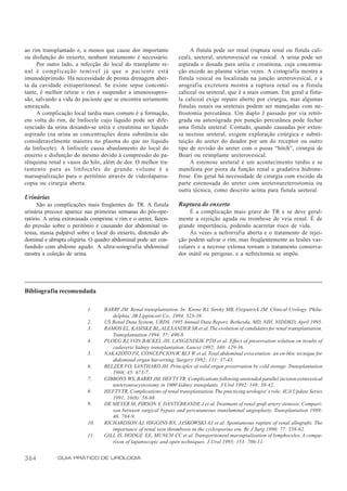 ao rim transplantado e, a menos que cause dor importante                 A fístula pode ser renal (ruptura renal ou fístula cali-
ou disfunção do enxerto, nenhum tratamento é necessário.            ceal), ureteral, ureterovesical ou vesical. A urina pode ser
     Por outro lado, a infecção do local do transplante re-         aspirada e dosada para uréia e creatinina, cuja concentra-
nal é complicação temível já que o paciente está                    ção excede ao plasma várias vezes. A cistografia mostra a
imunodeprimido. Há necessidade de pronta drenagem aber-             fístula vesical ou localizada na junção ureterovesical, e a
ta da cavidade extraperitoneal. Se existe sepse concomi-            urografia excretora mostra a ruptura renal ou a fístula
tante, é melhor retirar o rim e suspender a imunossupres-           caliceal ou ureteral, que é a mais comum. Em geral a fístu-
são, salvando a vida do paciente que se encontra seriamente         la caliceal exige reparo aberto por cirurgia, mas algumas
ameaçada.                                                           fístulas renais ou ureterais podem ser manejadas com ne-
     A complicação local tardia mais comum é a formação,            frostomia percutânea. Um duplo J passado por via retró-
em volta do rim, de linfocele cujo líquido pode ser dife-           grada ou anterógrada por punção percutânea pode fechar
renciado da urina dosando-se uréia e creatinina no líquido          uma fístula ureteral. Contudo, quando causadas por exten-
aspirado (na urina as concentrações desta substância são            sa necrose ureteral, exigem exploração cirúrgica e substi-
consideravelmente maiores no plasma do que no líquido               tuição do ureter do doador por um do receptor ou outro
da linfocele). A linfocele causa abaulamento do local do            tipo de revisão do ureter com o psoas “hitch”, cirurgia de
enxerto e disfunção do mesmo devido à compressão do pa-             Boari ou reimplante ureterovesical.
rênquima renal e vasos do hilo, além de dor. O melhor tra-               A estenose ureteral é um acontecimento tardio e se
tamento para as linfoceles de grande volume é a                     manifesta por piora da função renal e gradativa hidrone-
marsupialização para o peritônio através de videolaparos-           frose. Em geral há necessidade de cirurgia com excisão da
copia ou cirurgia aberta.                                           parte estenosada do ureter com ureteroureterostomia ou
                                                                    outra técnica, como descrito acima para fístula ureteral.
Urinárias
      São as complicações mais freqüentes do TR. A fístula          Ruptura do enxerto
urinária precoce aparece nas primeiras semanas do pós-ope-               É a complicação mais grave do TR e se deve geral-
ratório. A urina extravasada comprime o rim e o ureter, fazen-      mente a rejeição aguda ou trombose de veia renal. É de
do pressão sobre o peritônio e causando dor abdominal in-           grande importância, podendo acarretar risco de vida.
tensa, massa palpável sobre o local do enxerto, distensão ab-            Às vezes a nefrorrafia aberta e o tratamento de rejei-
dominal e abrupta oligúria. O quadro abdominal pode ser con-        ção podem salvar o rim, mas freqüentemente as lesões vas-
fundido com abdome agudo. A ultra-sonografia abdominal              culares e a necrose extensa tornam o tratamento conserva-
mostra a coleção de urina.                                          dor inútil ou perigoso, e a nefrectomia se impõe.




Bibliografia recomendada

                           1.     BARRY JM. Renal transplantation. In: Krone RJ, Siroky MB, Fitzpatrick JM. Clinical Urology. Phila-
                                     delphia, JB Lippincott Co., 1994. 323-39.
                           2.     US Renal Data System, URDS. 1995 Annual Data Report. Bethesda, MD, NIH, NIDDKD, April 1995.
                           3.     RAMOS EL, KASISKE BL, ALEXANDER SR et al. The evolution of candidates for renal transplantation.
                                     Transplantation 1994; 57: 490-8.
                           4.     PLOEG RJ, VON BACKEL JH, LANGENDIJK PTH et al. Effect of preservation solution on results of
                                     cadaveric kidney transplantation. Lancet 1992; 340: 129-36.
                           5.     NAKAZOTO PZ, CONCEPCION W, BLY W et al. Total abdominal evisceration: an en-bloc tecnique for
                                     abdominal organ harverting. Surgery 1992; 111: 37-43.
                           6.     BELZER FO, SANTHARD JH. Principles of solid organ preservation by cold storage. Transplantation
                                     1988; 45: 673-7.
                           7.     GIBBONS WS, BARRY JM, HEFTY TR. Complications following unstended parallel incision extravesical
                                     ureteroneocystostomy in 1000 kidney transplants. J Urol 1992; 148: 38-42.
                           8.     HEFTY TR. Complications of renal transplantation. The practicing urologist’ s role. AUA Update Series
                                     1991; 10(8): 58-68.
                           9.     DE MEYER M, PIRSON Y, DANTEBRANDE J et al. Treatment of renal graft artery stenosis. Compari-
                                     son between surgical bypass and percutaneous transluminal angioplasty. Transplantation 1989;
                                     46: 784-9.
                           10.    RICHARDSON AJ, HIGGINS RN, JASKOWSKI AJ et al. Spontaneous rupture of renal allografts. The
                                     importance of renal vein thrombosis in the cyclosporine era. Br J Surg 1990; 77: 558-62.
                           11.    GILL IS, HODGE EE, MUNCH CC et al. Transperitoneal marsupialization of lymphoceles. A compa-
                                     rison of laparoscopic and open techniques. J Urol 1995; 153: 706-11.


364           GUIA PRÁTICO DE UROLOGIA
 