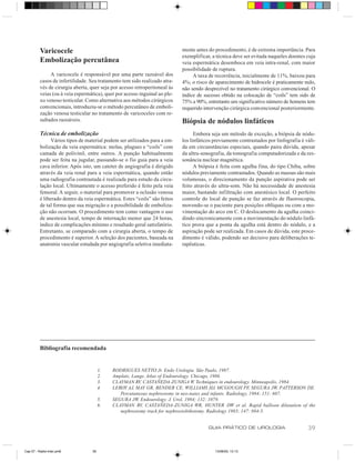 Varicocele                                                        mente antes do procedimento, é de extrema importância. Para
                                                                            exemplificar, a técnica deve ser evitada naqueles doentes cuja
          Embolização percutânea                                            veia espermática desemboca em veia intra-renal, com maior
                                                                            possibilidade de ruptura.
               A varicocele é responsável por uma parte razoável dos             A taxa de recorrência, inicialmente de 11%, baixou para
          casos de infertilidade. Seu tratamento tem sido realizado atra-   4%; o risco de aparecimento de hidrocele é praticamente nulo,
          vés de cirurgia aberta, quer seja por acesso retroperitoneal às   não sendo desprezível no tratamento cirúrgico convencional. O
          veias (ou à veia espermática), quer por acesso inguinal ao ple-   índice de sucesso obtido na colocação de “coils” tem sido de
          xo venoso testicular. Como alternativa aos métodos cirúrgicos     75% a 90%, entretanto um significativo número de homens tem
          convencionais, introduziu-se o método percutâneo de emboli-       requerido intervenção cirúrgica convencional posteriormente.
          zação venosa testicular no tratamento de varicoceles com re-
          sultados razoáveis.                                               Biópsia de nódulos linfáticos
          Técnica de embolização                                                  Embora seja um método de exceção, a biópsia de nódu-
                Vários tipos de material podem ser utilizados para a em-    los linfáticos previamente contrastados por linfografia é váli-
          bolização da veia espermática: molas, plugues e “coils” com       da em circunstâncias especiais, quando paira dúvida, apesar
          camada de polivinil, entre outros. A punção habitualmente         da ultra-sonografia, da tomografia computadorizada e da res-
          pode ser feita na jugular, passando-se o fio guia para a veia     sonância nuclear magnética.
          cava inferior. Após isto, um cateter de angiografia é dirigido          A biópsia é feita com agulha fina, do tipo Chiba, sobre
          através da veia renal para a veia espermática, quando então       nódulos previamente contrastados. Quando as massas são mais
          uma radiografia contrastada é realizada para estudo da circu-     volumosas, o direcionamento da punção aspirativa pode ser
          lação local. Ultimamente o acesso preferido é feito pela veia     feito através do ultra-som. Não há necessidade de anestesia
          femoral. A seguir, o material para promover a oclusão venosa      maior, bastando infiltração com anestésico local. O perfeito
          é liberado dentro da veia espermática. Estes “coils” são feitos   controle do local de punção se faz através de fluoroscopia,
          de tal forma que sua migração e a possibilidade de emboliza-      movendo-se o paciente para posições oblíquas ou com a mo-
          ção não ocorram. O procedimento tem como vantagem o uso           vimentação do arco em C. O deslocamento da agulha coinci-
          de anestesia local, tempo de internação menor que 24 horas,       dindo sincronicamente com a movimentação do nódulo linfá-
          índice de complicações mínimo e resultado geral satisfatório.     tico prova que a ponta da agulha está dentro do nódulo, e a
          Entretanto, se comparado com a cirurgia aberta, o tempo de        aspiração pode ser realizada. Em casos de dúvida, este proce-
          procedimento é superior. A seleção dos pacientes, baseada na      dimento é válido, podendo ser decisivo para deliberações te-
          anatomia vascular estudada por angiografia seletiva imediata-     rapêuticas.




          Bibliografia recomendada


                                       1.   RODRIGUES NETTO Jr. Endo Urologia. São Paulo, 1987.
                                       2.   Amplatz, Lange, Atlas of Endourology. Chicago, 1986.
                                       3.   CLAYMAN RV, CASTAÑEDA-ZUNIGA W. Techniques in endourology. Minneapolis, 1984.
                                       4.   LEROY AJ, MAY GR, BENDER CE, WILLIAMS HJ, MCGOUGH PF, SEGURA JW, PATTERSON DE.
                                               Percutaneous nephrostomy in neo-nates and infants. Radiology, 1984; 151: 607.
                                       5.   SEGURA JW. Endourology. J. Urol, 1984; 132: 1079.
                                       6.   CLAYMAN RV, CASTAÑEDA-ZUNIGA WR, HUNTER DW et al. Rapid balloon dilatation of the
                                               nephrostomy track for nephrostolithotomy. Radiology 1983; 147: 884-5.


                                                                                        GUIA PRÁTICO DE UROLOGIA                       39


Cap 07 - Radio-Inter.pm6          39                                                       13/06/00, 13:13
 