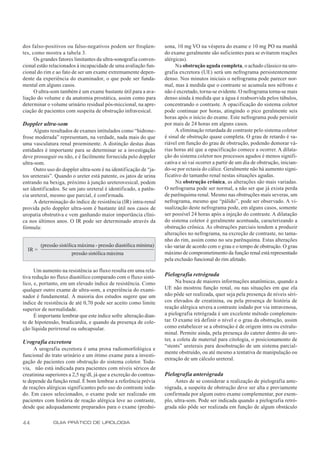 dos falso-positivos ou falso-negativos podem ser freqüen-          sona, 10 mg VO na véspera do exame e 10 mg PO na manhã
tes, como mostra a tabela 3.                                       do exame geralmente são suficientes para se evitarem reações
      Os grandes fatores limitantes da ultra-sonografia conven-    alérgicas).
cional estão relacionados à incapacidade de uma avaliação fun-          Na obstrução aguda completa, o achado clássico na uro-
cional do rim e ao fato de ser um exame extremamente depen-        grafia excretora (UE) será um nefrograma persistentemente
dente da experiência do examinador, o que pode ser funda-          denso. Nos minutos iniciais o nefrograma pode parecer nor-
mental em alguns casos.                                            mal, mas à medida que o contraste se acumula nos néfrons e
      O ultra-som também é um exame bastante útil para a ava-      não é excretado, torna-se evidente. O nefrograma torna-se mais
liação do volume e da anatomia prostática, assim como para         denso ainda à medida que a água é reabsorvida pelos túbulos,
determinar o volume urinário residual pós-miccional, na apre-      concentrando o contraste. A opacificação do sistema coletor
ciação de pacientes com suspeita de obstrução infravesical.        pode continuar por horas, atingindo o pico geralmente seis
                                                                   horas após o início do exame. Este nefrograma pode persistir
Doppler ultra-som                                                  por mais de 24 horas em alguns casos.
      Alguns resultados de exames intitulados como “hidrone-            A eliminação retardada de contraste pelo sistema coletor
frose moderada” representam, na verdade, nada mais do que          é sinal de obstrução quase completa. O grau de retardo é va-
uma vasculatura renal proeminente. A distinção destas duas         riável em função do grau de obstrução, podendo demorar vá-
entidades é importante para se determinar se a investigação        rias horas até que a opacificação comece a ocorrer. A dilata-
deve prosseguir ou não, e é facilmente fornecida pelo doppler      ção do sistema coletor nos processos agudos é menos signifi-
ultra-som.                                                         cativa e só vai ocorrer a partir de um dia de obstrução, inician-
      Outro uso do doppler ultra-som é na identificação de “ja-    do-se por ectasia do cálice. Geralmente não há aumento signi-
tos ureterais”. Quando o ureter está patente, os jatos de urina    ficativo do tamanho renal nestas situações agudas.
entrando na bexiga, próximo à junção ureterovesical, podem              Na obstrução crônica, as alterações são mais variadas.
ser identificados. Se um jato ureteral é identificado, a patên-    O nefrograma pode ser normal, a não ser que já exista perda
cia ureteral, mesmo que parcial, é confirmada.                     de parênquima renal. Mesmo nas obstruções mais severas, um
      A determinação do índice de resistência (IR) intra-renal     nefrograma, mesmo que “pálido”, pode ser observado. A vi-
provida pelo doppler ultra-som é bastante útil nos casos de        sualização deste nefrograma pode, em alguns casos, somente
uropatia obstrutiva e vem ganhando maior importância clíni-        ser possível 24 horas após a injeção do contraste. A dilatação
ca nos últimos anos. O IR pode ser determinado através da          do sistema coletor é geralmente acentuada, caracterizando a
fórmula:                                                           obstrução crônica. As obstruções parciais tendem a produzir
                                                                   alterações no nefrograma, na excreção de contraste, no tama-
                                                                   nho do rim, assim como no seu parênquima. Estas alterações
         (pressão sistólica máxima - pressão diastólica mínima)    vão variar de acordo com o grau e o tempo de obstrução. O grau
  IR =
                       pressão sistólica máxima                    máximo de comprometimento da função renal está representado
                                                                   pela exclusão funcional do rim afetado.

      Um aumento na resistência ao fluxo resulta em uma rela-
tiva redução no fluxo diastólico comparado com o fluxo sistó-      Pielografia retrógrada
lico, e, portanto, em um elevado índice de resistência. Como             Na busca de maiores informações anatômicas, quando a
qualquer outro exame de ultra-som, a experiência do exami-         UE não mostrou função renal, ou nas situações em que ela
nador é fundamental. A maioria dos estudos sugere que um           não pôde ser realizada, quer seja pela presença de níveis séri-
índice de resistência de até 0,70 pode ser aceito como limite      cos elevados de creatinina, ou pela presença de história de
superior de normalidade.                                           reação alérgica severa a contraste iodado por via intravenosa,
      É importante lembrar que este índice sofre alteração dian-   a pielografia retrógrada é um excelente método complemen-
te de hipotensão, bradicardia, e quando da presença de cole-       tar. O exame irá definir o nível e o grau da obstrução, assim
ção líquida perirrenal ou subcapsular.                             como estabelecer se a obstrução é de origem intra ou extralu-
                                                                   minal. Permite ainda, pela presença do cateter dentro do ure-
                                                                   ter, a coleta de material para citologia, o posicionamento de
Urografia excretora
                                                                   “stents” ureterais para desobstrução de um sistema parcial-
     A urografia excretora é uma prova radiomorfológica e
                                                                   mente obstruído, ou até mesmo a tentativa de manipulação ou
funcional do trato urinário e um ótimo exame para a investi-
                                                                   extração de um cálculo ureteral.
gação de pacientes com obstrução do sistema coletor. Toda-
via, não está indicada para pacientes com níveis séricos de
creatinina superiores a 2,5 ng/dl, já que a excreção do contras-   Pielografia anterógrada
te depende da função renal. É bom lembrar a referência prévia           Antes de se considerar a realização de pielografia ante-
de reações alérgicas significantes pelo uso do contraste ioda-     rógrada, a suspeita de obstrução deve ser alta e previamente
do. Em casos selecionados, o exame pode ser realizado em           confirmada por algum outro exame complementar, por exem-
pacientes com história de reação alérgica leve ao contraste,       plo, ultra-som. Pode ser indicada quando a pielografia retró-
desde que adequadamente preparados para o exame (predni-           grada não pôde ser realizada em função de algum obstáculo


44             GUIA PRÁTICO DE UROLOGIA
 