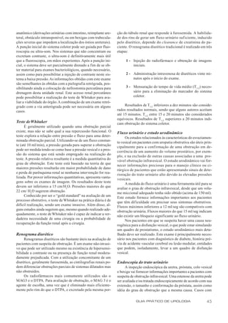 anatômico (derivações urinárias com intestino, reimplante ure-    ção do túbulo renal que responde à furosemida. A habilida-
teral, obstáculo intransponível, ou em bexigas com trabecula-     de dos rins de gerar um fluxo urinário suficiente, induzido
ções severas que impedem a localização dos óstios ureterais).     pelo diurético, depende do clearance de creatinina do pa-
A punção inicial do sistema coletor pode ser guiada por fluo-     ciente. O renograma diurético tradicional é realizado em três
roscopia ou ultra-som. Nos sistemas que não concentram ou         etapas:
excretam contraste, o ultra-som é definitivamente mais útil
que a fluoroscopia, em mãos experientes. Após a punção ini-            1 - Injeção do radiofármaco e obtenção de imagens
cial, o sistema deve ser parcialmente drenado a fim de se ob-              iniciais.
ter material para exames bacteriológicos, quando necessário,
assim como para possibilitar a injeção de contraste neste sis-         2 - Administração intravenosa de diuréticos vinte mi-
tema a baixa pressão. As informações obtidas com este exame                nutos após o início do exame.
são semelhantes às obtidas com a pielografia retrógrada, pos-
sibilitando ainda a colocação de nefrostomia percutânea para           3 - Mensuração do tempo de vida médio (T 1/2) neces-
drenagem desta unidade renal. Este acesso renal percutâneo                 sário para a eliminação do marcador do sistema
pode possibilitar a realização do teste de Whitaker para ava-              coletor.
liar a viabilidade do órgão. A combinação de um exame retró-
grado com a via anterógrada pode ser necessária em alguns              Resultados de T1/2 inferiores a dez minutos são conside-
casos.                                                            rados resultados normais, sendo que alguns autores aceitam
                                                                  até 15 minutos. T1/2 entre 15 e 20 minutos são considerados
                                                                  equívocos. Resultados de T1/2 superiores a 20 minutos indi-
Teste de Whitaker                                                 cam obstrução do sistema coletor.
      É geralmente utilizado quando uma obstrução parcial
existe, mas não se sabe qual a sua repercussão funcional. O       Fluxo urinário e estudo urodinâmico
teste explora a relação entre pressão e fluxo para uma deter-          Os estudos relacionados às características do esvaziamen-
minada obstrução parcial. Utilizando-se de um fluxo constan-      to vesical em pacientes com uropatia obstrutiva são úteis prin-
te (até 10 ml/min), a pressão gerada para superar a obstrução     cipalmente para a confirmação de uma obstrução em de-
pode ser medida tendo-se como base a pressão vesical e a pres-    corrência de um aumento do volume prostático, por exem-
são do sistema que está sendo empregado na realização do          plo, e na exclusão de outras causas associadas a uma pro-
teste. A pressão relativa resultante é a medida quantitativa do   vável obstrução infravesical. O estudo urodinâmico vai for-
grau de obstrução. Este teste está baseado na teoria de que       necer informações preciosas para o manejo clínico ou ci-
maiores pressões resultarão em maior probabilidade de dano        rúrgico de pacientes que estão apresentando sinais de dete-
e perda de parênquima renal se nenhuma intervenção for rea-       rioração do trato urinário alto devido às elevadas pressões
lizada. Por prover informações quantitativas, apresenta vanta-    vesicais.
gens sobre os exames de imagem. Os resultados deste teste              A medida do fluxo urinário é uma ferramenta útil para se
devem ser inferiores a 15 cm/H2O. Pressões maiores do que
                                                                  avaliar o grau de obstrução infravesical, desde que um volu-
22 cm/ H2O sugerem obstrução.                                     me miccional adequado tenha sido obtido (acima de 150 ml).
      Conhecido por ser o “gold standard” na avaliação de um      Este estudo fornece informações importantes aos pacientes
processo obstrutivo, o teste de Whitaker na prática diária é de   que têm dificuldade em precisar seus sintomas obstrutivos.
difícil realização, sendo um exame invasivo. Além disso, al-      Fluxos máximos inferiores a 12 ml/seg são compatíveis com
guns estudos ainda sugerem que, mesmo quando realizado ade-       obstrução urinária. Fluxos maiores do que 15 ml/seg indicam
quadamente, o teste de Whitaker não é capaz de indicar a ver-     não existir um bloqueio significante ao fluxo urinário.
dadeira necessidade de uma cirurgia ou a probabilidade de              Nos pacientes em que se suspeita haver uma causa neu-
recuperação da função renal após a cirurgia.                      rogênica para a disfunção vesical, o que pode estar simulando
                                                                  um quadro de prostatismo, o estudo urodinâmico mais deta-
Renograma diurético                                               lhado deve ser realizado. Este exame é principalmente neces-
     Renogramas diuréticos são bastante úteis na avaliação de     sário nos pacientes com diagnóstico de diabete, história pré-
pacientes com suspeita de obstrução. É um exame não-invasi-       via de acidente vascular cerebral ou lesão medular, entidades
vo que pode ser utilizado mesmo na existência de hipersensi-      que podem, isoladamente, levar a um quadro de disfunção
bilidade a contraste ou na presença de função renal modera-       vesical.
damente prejudicada. Com a utilização concomitante de um
diurético, geralmente furosemida, as cintilografias renais po-    Endoscopia do trato urinário
dem diferenciar obstruções parciais de sistemas dilatados mas          A inspeção endoscópica da uretra, próstata, colo vesical
não obstruídos.                                                   e bexiga vai fornecer informações importantes a pacientes com
     Os radiofármacos mais comumente utilizados são o             suspeita de obstrução infravesical. Uma estenose da uretra pode
MAG3 e o DTPA. Para avaliação de obstrução, o MAG 3 é o           ser avaliada e/ou tratada endoscopicamente de acordo com sua
agente de escolha, uma vez que é eliminado mais eficiente-        extensão, o tamanho e conformação da próstata, assim como
mente pelo rim do que o DTPA, e excretado pela mesma por-         idéia do grau de obstrução que a mesma causa. Casos com

                                                                              GUIA PRÁTICO DE UROLOGIA                       45
 