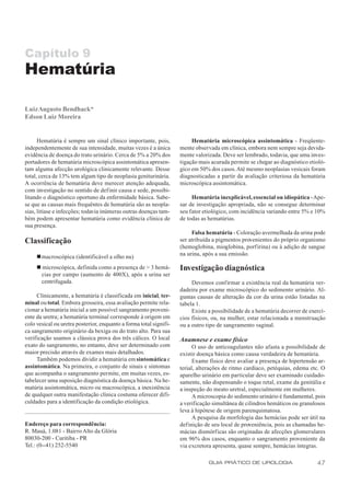 Capítulo 9
Hematúria

Luiz Augusto Bendhack*
Edson Luiz Moreira


      Hematúria é sempre um sinal clínico importante, pois,              Hematúria microscópica assintomática - Freqüente-
independentemente de sua intensidade, muitas vezes é a única        mente observada em clínica, embora nem sempre seja devida-
evidência de doença do trato urinário. Cerca de 5% a 20% dos        mente valorizada. Deve ser lembrado, todavia, que uma inves-
portadores de hematúria microscópica assintomática apresen-         tigação mais acurada permite se chegar ao diagnóstico etioló-
tam alguma afecção urológica clinicamente relevante. Desse          gico em 50% dos casos. Até mesmo neoplasias vesicais foram
total, cerca de 13% tem algum tipo de neoplasia geniturinária.      diagnosticadas a partir da avaliação criteriosa da hematúria
A ocorrência de hematúria deve merecer atenção adequada,            microscópica assintomática.
com investigação no sentido de definir causa e sede, possibi-
litando o diagnóstico oportuno da enfermidade básica. Sabe-              Hematúria inexplicável, essencial ou idiopática - Ape-
se que as causas mais frequëntes de hematúria são as neopla-        sar de investigação apropriada, não se consegue determinar
sias, litíase e infecções; todavia inúmeras outras doenças tam-     seu fator etiológico, com incidência variando entre 5% e 10%
bém podem apresentar hematúria como evidência clínica de            de todas as hematúrias.
sua presença.
                                                                         Falsa hematúria - Coloração avermelhada da urina pode
Classificação                                                       ser atribuída a pigmentos provenientes do próprio organismo
                                                                    (hemoglobina, mioglobina, porfirina) ou à adição de sangue
                                                                    na urina, após a sua emissão.
     n macroscópica (identificável a olho nu)
     n microscópica, definida como a presença de > 3 hemá-          Investigação diagnóstica
      cias por campo (aumento de 400X), após a urina ser
      centrifugada.                                                      Devemos confirmar a existência real da hematúria ver-
                                                                    dadeira por exame microscópico do sedimento urinário. Al-
     Clinicamente, a hematúria é classificada em inicial, ter-      gumas causas de alteração da cor da urina estão listadas na
minal ou total. Embora grosseira, essa avaliação permite rela-      tabela 1.
cionar a hematúria inicial a um possível sangramento proveni-            Existe a possibilidade de a hematúria decorrer de exercí-
ente da uretra; a hematúria terminal corresponde à origem em        cios físicos, ou, na mulher, estar relacionada a menstruação
colo vesical ou uretra posterior, enquanto a forma total signifi-   ou a outro tipo de sangramento vaginal.
ca sangramento originário da bexiga ou do trato alto. Para sua
verificação usamos a clássica prova dos três cálices. O local       Anamnese e exame físico
exato do sangramento, no entanto, deve ser determinado com                O uso de anticoagulantes não afasta a possibilidade de
maior precisão através de exames mais detalhados.                   existir doença básica como causa verdadeira de hematúria.
     Também podemos dividir a hematúria em sintomática e                  Exame físico deve avaliar a presença de hipertensão ar-
assintomática. Na primeira, o conjunto de sinais e sintomas         terial, alterações de ritmo cardíaco, petéquias, edema etc. O
que acompanha o sangramento permite, em muitas vezes, es-           aparelho urinário em particular deve ser examinado cuidado-
tabelecer uma suposição diagnóstica da doença básica. Na he-        samente, não dispensando o toque retal, exame da genitália e
matúria assintomática, micro ou macroscópica, a inexistência        a inspeção do meato uretral, especialmente em mulheres.
de qualquer outra manifestação clínica costuma oferecer difi-             A microscopia do sedimento urinário é fundamental, pois
culdades para a identificação da condição etiológica.               a verificação simultânea de cilindros hemáticos ou granulosos
                                                                    leva à hipótese de origem parenquimatosa.
                                                                          A pesquisa da morfologia das hemácias pode ser útil na
Endereço para correspondência:                                      definição de seu local de proveniência, pois as chamadas he-
R. Mauá, 1.081 - Bairro Alto da Glória                              mácias dismórficas são originadas de afecções glomerulares
80030-200 - Curitiba - PR                                           em 96% dos casos, enquanto o sangramento proveniente da
Tel.: (0--41) 252-5540                                              via excretora apresenta, quase sempre, hemácias íntegras.

                                                                                GUIA PRÁTICO DE UROLOGIA                      47
 