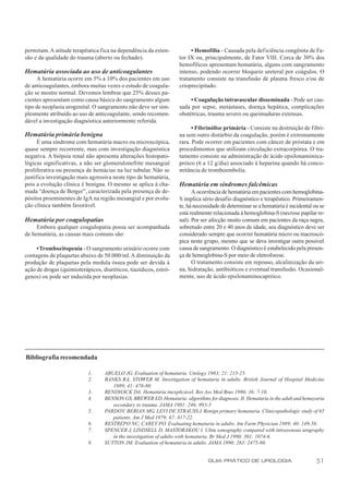 permitam. A atitude terapêutica fica na dependência da exten-           • Hemofilia - Causada pela def iciência congênita de Fa-
são e da qualidade do trauma (aberto ou fechado).                  tor IX ou, principalmente, de Fator VIII. Cerca de 30% dos
                                                                   hemofílicos apresentam hematúria, alguns com sangramento
Hematúria associada ao uso de anticoagulantes                      intenso, podendo ocorrer bloqueio ureteral por coágulos. O
     A hematúria ocorre em 5% a 10% dos pacientes em uso           tratamento consiste na transfusão de plasma fresco e/ou de
de anticoagulantes, embora muitas vezes o estudo de coagula-       crioprecipitado.
ção se mostre normal. Devemos lembrar que 25% desses pa-
cientes apresentam como causa básica do sangramento algum               • Coagulação intravascular disseminada - Pode ser cau-
tipo de neoplasia urogenital. O sangramento não deve ser sim-      sada por sepse, metástases, doença hepática, complicações
plesmente atribuído ao uso de anticoagulante, sendo recomen-       obstétricas, trauma severo ou queimaduras extensas.
dável a investigação diagnóstica anteriormente referida.
                                                                         • Fibrinólise primária - Consiste na destruição de fibri-
Hematúria primária benigna                                         na sem outro distúrbio da coagulação, porém é extremamente
      É uma síndrome com hematúria macro ou microscópica,          rara. Pode ocorrer em pacientes com câncer de próstata e em
quase sempre recorrente, mas com investigação diagnóstica          procedimentos que utilizam circulação extracorpórea. O tra-
negativa. A biópsia renal não apresenta alterações histopato-      tamento consiste na administração de ácido epsilonaminoca-
lógicas significativas, a não ser glomerulonefrite mesangial       próico (6 a 12 g/dia) associado à heparina quando há conco-
proliferativa ou presença de hemácias na luz tubular. Não se       mitância de tromboembolia.
justifica investigação mais agressiva neste tipo de hematúria,
pois a evolução clínica é benigna. O mesmo se aplica à cha-        Hematúria em síndromes falcêmicas
mada “doença de Berger”, caracterizada pela presença de de-              A ocorrência de hematúria em pacientes com hemoglobina-
pósitos proeminentes de IgA na região mesangial e por evolu-       S implica sério desafio diagnóstico e terapêutico. Primeiramen-
ção clínica também favorável.                                      te, há necessidade de determinar se a hematúria é incidental ou se
                                                                   está realmente relacionada à hemoglobina-S (necrose papilar re-
Hematúria por coagulopatias                                        nal). Por ser afecção muito comum em pacientes da raça negra,
     Embora qualquer coagulopatia possa ser acompanhada            sobretudo entre 20 e 40 anos de idade, seu diagnóstico deve ser
de hematúria, as causas mais comuns são:                           considerado sempre que ocorrer hematúria micro ou macroscó-
                                                                   pica neste grupo, mesmo que se deva investigar outra possível
     • Trombocitopenia - O sangramento urinário ocorre com         causa de sangramento. O diagnóstico é estabelecido pela presen-
contagens de plaquetas abaixo de 50.000/ml. A diminuição da        ça de hemoglobina-S por meio de eletroforese.
produção de plaquetas pela medula óssea pode ser devida à                O tratamento consiste em repouso, alcalinização da uri-
ação de drogas (quimioterápicos, diuréticos, tiazídicos, estró-    na, hidratação, antibióticos e eventual transfusão. Ocasional-
genos) ou pode ser induzida por neoplasias.                        mente, uso de ácido epsilonaminocapróico.




Bibliografia recomendada

                           1.     ABUELO JG. Evaluation of hematuria. Urology 1983; 21: 215-25.
                           2.     BANKS RA, STOWER M. Investigation of hematuria in adults. British Journal of Hospital Medicine
                                     1989; 41: 476-80.
                           3.     BENDHACK DA. Hematúria inexplicável. Rev Ass Med Bras 1990; 36: 7-10.
                           4.     BENSON GS, BREWER ED. Hematuria: algorithms for diagnosis. II. Hematuria in the adult and hemayuria
                                     secondary to trauma. JAMA 1981: 246: 993-5
                           5.     PARDO V, BERIAN MG, LEVI DF STRAUSS J. Benign primary hematuria. Clinicopathologic study of 65
                                                                    ,
                                     patients. Am J Med 1979; 67: 817-22.
                           6.     RESTREPO NC, CAREY PO. Evaluating hematuria in adults. Am Farm Physician 1989; 40: 149-56.
                           7.     SPENCER J, LINDSELL D, MASTORAKOU I. Ultra sonography compared with intravenous urography
                                     in the investigation of adults with hematuria. Br Med J 1990; 301: 1074-6.
                           8.     SUTTON JM. Evaluation of hematuria in adults. JAMA 1990; 263: 2475-80.


                                                                                GUIA PRÁTICO DE UROLOGIA                         51
 