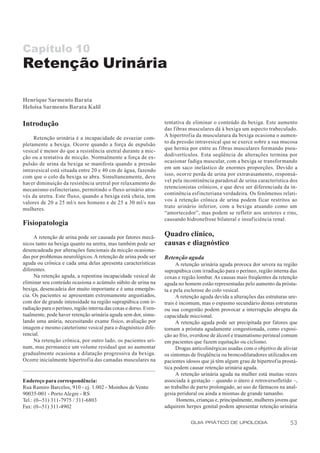 Capítulo 10
Retenção Urinária

Henrique Sarmento Barata
Heloisa Sarmento Barata Kalil

Introdução                                                         tentativa de eliminar o conteúdo da bexiga. Este aumento
                                                                   das fibras musculares dá à bexiga um aspecto trabeculado.
                                                                   A hipertrofia da musculatura da bexiga ocasiona o aumen-
     Retenção urinária é a incapacidade de esvaziar com-
                                                                   to da pressão intravesical que se exerce sobre a sua mucosa
pletamente a bexiga. Ocorre quando a força de expulsão
                                                                   que hernia por entre as fibras musculares formando pseu-
vesical é menor do que a resistência uretral durante a mic-
                                                                   dodivertículos. Esta seqüência de alterações termina por
ção ou a tentativa de micção. Normalmente a força de ex-
                                                                   ocasionar fadiga muscular, com a bexiga se transformando
pulsão de urina da bexiga se manifesta quando a pressão
                                                                   em um saco inelástico de enormes proporções. Devido a
intravesical está situada entre 20 e 40 cm de água, fazendo
                                                                   isso, ocorre perda de urina por extravasamento, responsá-
com que o colo da bexiga se abra. Simultaneamente, deve
                                                                   vel pela incontinência paradoxal de urina característica dos
haver diminuição da resistência uretral por relaxamento do
                                                                   retencionistas crônicos, e que deve ser diferenciada da in-
mecanismo esfincteriano, permitindo o fluxo urinário atra-
                                                                   continência esf incteriana verdadeira. Os fenômenos relati-
vés da uretra. Este fluxo, quando a bexiga está cheia, tem
                                                                   vos à retenção crônica de urina podem ficar restritos ao
valores de 20 a 25 ml/s nos homens e de 25 a 30 ml/s nas
                                                                   trato urinário inferior, com a bexiga atuando como um
mulheres.
                                                                   “amortecedor”, mas podem se refletir aos ureteres e rins,
                                                                   causando hidronefrose bilateral e insuficiência renal.
Fisiopatologia
     A retenção de urina pode ser causada por fatores mecâ-        Quadro clínico,
nicos tanto na bexiga quanto na uretra, mas também pode ser        causas e diagnóstico
desencadeada por alterações funcionais da micção ocasiona-
das por problemas neurológicos. A retenção de urina pode ser       Retenção aguda
aguda ou crônica e cada uma delas apresenta características              A retenção urinária aguda provoca dor severa na região
diferentes.                                                        suprapúbica com irradiação para o períneo, região interna das
     Na retenção aguda, a repentina incapacidade vesical de        coxas e região lombar. As causas mais freqüentes da retenção
eliminar seu conteúdo ocasiona o acúmulo súbito de urina na        aguda no homem estão representadas pelo aumento da prósta-
bexiga, desencadeia dor muito importante e é uma emergên-          ta e pela esclerose do colo vesical.
cia. Os pacientes se apresentam extremamente angustiados,                A retenção aguda devida a alterações das estruturas ure-
com dor de grande intensidade na região suprapúbica com ir-        trais é incomum, mas o espasmo secundário destas estruturas
radiação para o períneo, região interna das coxas e dorso. Even-   ou sua congestão podem provocar a interrupção abrupta da
tualmente, pode haver retenção urinária aguda sem dor, simu-       capacidade miccional.
lando uma anúria, necessitando exame físico, avaliação por               A retenção aguda pode ser precipitada por fatores que
imagem e mesmo cateterismo vesical para o diagnóstico dife-        tornam a próstata agudamente congestionada, como exposi-
rencial.                                                           ção ao frio, overdose de álcool e traumatismo perineal comum
     Na retenção crônica, por outro lado, os pacientes uri-        em pacientes que fazem equitação ou ciclismo.
nam, mas permanece um volume residual que ao aumentar                    Drogas anticolinérgicas usadas com o objetivo de aliviar
gradualmente ocasiona a dilatação progressiva da bexiga.           os sintomas de freqüência ou broncodilatadores utilizados em
Ocorre inicialmente hipertrofia das camadas musculares na          pacientes idosos que já têm algum grau de hipertrofia prostá-
                                                                   tica podem causar retenção urinária aguda.
                                                                         A retenção urinária aguda na mulher está muitas vezes
Endereço para correspondência:                                     associada à gestação – quando o útero é retroversofletido –,
Rua Ramiro Barcelos, 910 - cj. 1.002 - Moinhos de Vento            ao trabalho de parto prolongado, ao uso de fármacos na anal-
90035-001 - Porto Alegre - RS                                      gesia peridural ou ainda a miomas de grande tamanho.
Tel.: (0--51) 311-7975 / 311-6803                                        Homens, crianças e, principalmente, mulheres jovens que
Fax: (0--51) 311-4902                                              adquirem herpes genital podem apresentar retenção urinária

                                                                               GUIA PRÁTICO DE UROLOGIA                      53
 