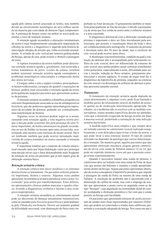 aguda pelo edema uretral associado às lesões, mas também          portante ao final da micção. O gotejamento também se mani-
devido ao envolvimento neurológico do arco reflexo sacral,        festa principalmente ao fim da micção e é devido à permanên-
de tal maneira que a atividade do detrusor fique comprometi-      cia de urina que fica retida na uretra entre o esfíncter urinário
da. A presença de herpes zoster em ambos os sexos pode au-        e a área estreitada.
mentar o risco de retenção urinária.                                    O diagnóstico diferencial com a obstrução causada pela
      A retenção aguda secundária a alterações intraluminais      próstata é importante e deve ser feito inicialmente pela ure-
da uretra é mais freqüentemente causada pela impactação de        troscopia, que permite a visualização direta da lesão e deve
cálculos na uretra e o diagnóstico é sugerido pela história de    ser complementada pela uretrografia. O aumento da próstata
interrupção abrupta da micção que vinha ocorrendo normal-         é incomum antes dos 50 anos de idade, mas a esclerose do
mente. A oclusão do colo vesical por tumores pedunculados         colo vesical pode ocorrer antes disso.
da bexiga, apesar de rara, pode ocorrer e obstruir a passagem           A dissinergia vesicoesfincteriana, condição na qual a con-
da urina.                                                         tração do detrusor não é acompanhada pelo relaxamento re-
      A ruptura traumática da uretra também pode determi-         flexo do colo vesical, deve ser diferenciada da estenose do
nar retenção urinária aguda e, geralmente, está associada a       colo vesical, pois ambas podem causar sintomas semelhantes
lesões traumáticas da pelve. Lesões da coluna vertebral           como polaciúria, especialmente à noite, dificuldade para ini-
podem ocasionar retenção urinária aguda conseqüente a             ciar a micção, redução no fluxo urinário, gotejamento pós-
problemas neurológicos relacionados a compressão direta           miccional e mesmo urgência. O exame de toque retal faz o
das raízes nervosas.                                              diagnóstico da hipertrofia da próstata, enquanto na estenose
      Cirurgias sobre o reto e órgãos vizinhos, principalmen-     do colo vesical e na dissinergia do esfíncter do detrusor a prós-
te hemorroidectomias, cirurgias do quadril e reparações de        tata apresenta tamanho normal.
hérnias, podem estar associadas a retenção aguda da urina,
principalmente naqueles pacientes que apresentam aumen-           Tratamento
to da próstata.                                                        O tratamento da retenção urinária aguda depende da
      A retenção urinária secundária a distúrbios psiquiátricos   causa determinante e, algumas vezes, pode ficar limitado a
está mais freqüentemente associada ao uso de antidepressivos      medidas gerais de relaxamento através de banhos de assen-
tricíclicos, que são poderosos agentes anticolinérgicos supres-   to quente ou de medicação miorrelaxante apropriada. No
sores da atividade do detrusor, podendo ser, eventualmente,       entanto, se o problema não se resolver com as medidas con-
uma manifestação de histeria.                                     servadoras, outras atitudes específicas devem ser adotadas,
      Algumas vezes os meninos podem negar-se a urinar,           visto que a distensão exagerada da bexiga resulta em dano
causando uma retenção aguda, e esta negativa ocorre por-          à mucosa vesical, permitindo a instalação de uma infecção
que a micção pode ocasionar dor pela presença de uma fi-          urinária bacteriana.
mose importante, de lesões amoniacais na glande secundá-               A medida específica mais simples e que sempre deve
rias ao uso de fraldas ou mesmo após uma circuncisão, oca-        ser tentada consiste no cateterismo vesical realizado assep-
sionando uma meatite com estenose de meato uretral. Deve          ticamente e com delicadeza para evitar a lesão da uretra, o
ser lembrado também que pode ocorrer introdução inad-             que pode levar a uma estenose uretral. O tipo de cateter
vertida de corpos estranhos na uretra causando a retenção         utilizado vai depender da patologia que estiver determinan-
urinária aguda.                                                   do a retenção. De maneira geral, aqueles pacientes que não
      É importante lembrar que o aumento de volume intrave-       apresentam obstrução mecânica exigem apenas cateteris-
sical causado tanto por hiper-hidratação como por postergar       mo de alívio com sonda de Nélaton número 12 ou 14, que
uma micção talvez seja o fator desencadeante mais freqüente       pode ser repetido inúmeras vezes até que o paciente consi-
de retenção de urina em pacientes que já têm algum grau de        ga urinar espontaneamente.
obstrução urinária baixa.                                              Quando é necessário manter uma sonda de demora, o
                                                                  cateterismo deve ser tentado com uma sonda de Foley de duas
Retenção urinária crônica                                         vias que possui um balonete e mantém a sonda apropriada-
     A retenção crônica tem início insidioso e os sintomas        mente dentro da bexiga. Alguns pacientes apresentam obstru-
desenvolvem-se lentamente. Os pacientes referem polaciú-          ção da uretra conseqüente à hipertrof ia prostática que impede
ria importante, disúria e enurese. Algumas vezes podem            a passagem da sonda de Foley ou mesmo de uma sonda de
apresentar incontinência urinária paradoxal com a urina “es-      Nélaton. A resolução do problema não é encontrada com a
correndo” pela uretra por transbordamento. Estas diferen-         diminuição do calibre da sonda, mas com o emprego de son-
tes apresentações clínicas podem mascarar o quadro clíni-         das que apresentem a ponta curva ou angulada como as do
co, levando a diagnósticos errôneos e mesmo a atos cirúr-         tipo “beniqué”, cuja angulação na extremidade distal do cate-
gicos inapropriados.                                              ter acompanha a obstrução prostática e faz com que a sonda
     A retenção urinária secundária ao estreitamento uretral      penetre na bexiga com facilidade.
pode ser decorrente de doenças sexualmente transmissíveis,             Os pacientes que apresentam estenose de uretra necessi-
como as causadas pela Neisseria gonorrhoeae e principalmen-       tam de sondas mais finas representadas por cateteres filifor-
te pela Chlamydia trachomatis. Ocorre um aumento gradual          mes que podem ser conectados a sondas mais calibrosas, per-
da dificuldade miccional, com diminuição do fluxo mais im-        mitindo a evacuação adequada da bexiga. Nos casos em que é

54            GUIA PRÁTICO DE UROLOGIA
 
