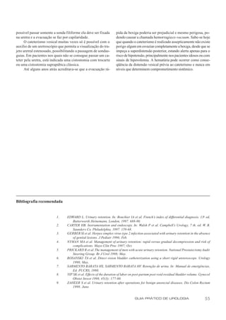 possível passar somente a sonda filiforme ela deve ser fixada       pida da bexiga poderia ser prejudicial e mesmo perigosa, po-
na uretra e a evacuação se faz por capilaridade.                    dendo causar a chamada hemorragia ex-vacuum. Sabe-se hoje
      O cateterismo vesical muitas vezes só é possível com o        que quando o cateterismo é realizado assepticamente não existe
auxílio de um uretroscópio que permita a visualização do tra-       perigo algum em esvaziar completamente a bexiga, desde que se
jeto uretral estenosado, possibilitando a passagem de sondas-       impeça a superdistensão posterior, estando alerta apenas para o
guias. Em pacientes nos quais não se consegue passar um ca-         risco de hipotensão, principalmente nos pacientes idosos ou com
teter pela uretra, está indicada uma cistostomia com trocarte       sinais de hipovolemia. A hematúria pode ocorrer como conse-
ou uma cistostomia suprapúbica clássica.                            qüência da distensão vesical prévia ao cateterismo e nunca em
      Até alguns anos atrás acreditava-se que a evacuação rá-       níveis que determinem comprometimento sistêmico.




Bibliografia recomendada


                          1.     EDWARD L. Urinary retention. In: Bouchier IA et al. French’s index of differential diagnosis. 13a ed,
                                     Butterworth Heinemann, London, 1997. 688-90.
                          2.     CARTER HB. Instrumentation and endoscopy. In: Walsh P et al. Campbell’s Urology, 7 th. ed. W. B.
                                     Saunders Co. Philadelphia, 1997. 159-68.
                          3.     GERBER SI et al. Herpes simplex virus type 2 infection associated with urinary retention in the absence
                                     of genital lesions. J Pediatr 1996; Feb.
                          4.     NYMAN MA et al. Management of urinary retention: rapid versus gradual decompression and risk of
                                     complications. Mayo Clin Proc 1997; Oct.
                          5.     PRICKARD R et al. The management of men with acute urinary retention. National Prostatectomy Audit
                                     Steering Group. Br J Urol 1998; May.
                          6.     ROSANSKI TA et al. Direct vision bladder catheterization using a short rigid ureteroscope. Urology
                                     1998; May.
                          7.     SARMENTO BARATA HS, SARMENTO BARATA HF. Retenção de urina. In: Manual de emergências,
                                     Ed. PUCRS, 1980.
                          8.     YIP SK et al. Effects of the duration of labor on post-partum post-void residual bladder volume. Gynecol
                                     Obstet Invest 1998, 45(3): 177-80.
                          9.     ZAHEER S et al. Urinary retention after operations for benign anorectal diseases. Dis Colon Rectum
                                     1998; June.


                                                                                  GUIA PRÁTICO DE UROLOGIA                           55
 