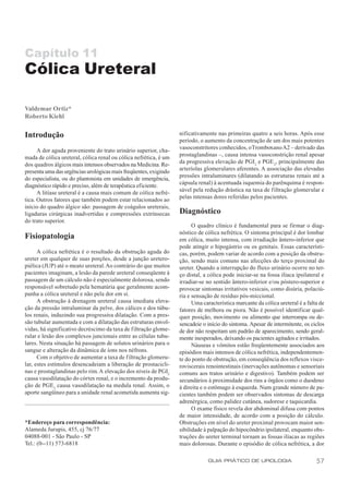 Capítulo 11
Cólica Ureteral

Valdemar Ortiz*
Roberto Kiehl

Introdução                                                        nificativamente nas primeiras quatro a seis horas. Após esse
                                                                  período, o aumento da concentração de um dos mais potentes
      A dor aguda proveniente do trato urinário superior, cha-    vasoconstritores conhecidos, o Tromboxano A2 – derivado das
mada de cólica ureteral, cólica renal ou cólica nefrética, é um   prostaglandinas –, causa intensa vasoconstrição renal apesar
dos quadros álgicos mais intensos observados na Medicina. Re-     da progressiva elevação de PGI2 e PGE 2, principalmente das
                                                                  arteríolas glomerulares aferentes. A associação das elevadas
presenta uma das urgências urológicas mais freqüentes, exigindo
                                                                  pressões intraluminares (dilatando as estruturas renais até a
do especialista, ou do plantonista em unidades de emergência,
                                                                  cápsula renal) à acentuada isquemia do parênquima é respon-
diagnóstico rápido e preciso, além de terapêutica eficiente.
                                                                  sável pela redução drástica na taxa de f iltração glomerular e
      A litíase ureteral é a causa mais comum de cólica nefré-
                                                                  pelas intensas dores referidas pelos pacientes.
tica. Outros fatores que também podem estar relacionados ao
início do quadro álgico são: passagem de coágulos ureterais,
ligaduras cirúrgicas inadvertidas e compressões extrínsecas       Diagnóstico
do trato superior.
                                                                        O quadro clínico é fundamental para se firmar o diag-
                                                                  nóstico de cólica nefrética. O sintoma principal é dor lombar
Fisiopatologia                                                    em cólica, muito intensa, com irradiação ântero-inferior que
                                                                  pode atingir o hipogástrio ou os genitais. Essas característi-
      A cólica nefrética é o resultado da obstrução aguda do      cas, porém, podem variar de acordo com a posição da obstru-
ureter em qualquer de suas porções, desde a junção uretero-       ção, sendo mais comuns nas afecções do terço proximal do
piélica (JUP) até o meato ureteral. Ao contrário do que muitos    ureter. Quando a interrupção do fluxo urinário ocorre no ter-
pacientes imaginam, a lesão da parede ureteral conseqüente à      ço distal, a cólica pode iniciar-se na fossa ilíaca ipsilateral e
passagem de um cálculo não é especialmente dolorosa, sendo        irradiar-se no sentido ântero-inferior e/ou póstero-superior e
responsável sobretudo pela hematúria que geralmente acom-         provocar sintomas irritativos vesicais, como disúria, polaciú-
panha a cólica ureteral e não pela dor em si.                     ria e sensação de resíduo pós-miccional.
      A obstrução à drenagem ureteral causa imediata eleva-             Uma característica marcante da cólica ureteral é a falta de
ção da pressão intraluminar da pelve, dos cálices e dos túbu-     fatores de melhora ou piora. Não é possível identificar qual-
los renais, induzindo sua progressiva dilatação. Com a pres-      quer posição, movimento ou alimento que interrompa ou de-
são tubular aumentada e com a dilatação das estruturas envol-     sencadeie o início do sintoma. Apesar de intermitente, os ciclos
vidas, há significativo decréscimo da taxa de filtração glome-    de dor não respeitam um padrão de aparecimento, sendo geral-
rular e lesão dos complexos juncionais entre as células tubu-     mente inesperados, deixando os pacientes agitados e irritados.
lares. Nesta situação há passagem de solutos urinários para o           Náuseas e vômitos estão freqüentemente associados aos
sangue e alteração da dinâmica de íons nos néfrons.               episódios mais intensos de cólica nefrética, independentemen-
      Com o objetivo de aumentar a taxa de filtração glomeru-     te do ponto de obstrução, em conseqüência dos reflexos visce-
lar, estes estímulos desencadeiam a liberação de prostacicli-     roviscerais renointestinais (inervações autônomas e sensoriais
nas e prostaglandinas pelo rim. A elevação dos níveis de PGI2     comuns aos tratos urinário e digestivo). Também podem ser
causa vasodilatação do córtex renal, e o incremento da produ-     secundários à proximidade dos rins a órgãos como o duodeno
ção de PGE2 causa vasodilatação na medula renal. Assim, o         à direita e o estômago à esquerda. Num grande número de pa-
aporte sangüíneo para a unidade renal acometida aumenta sig-      cientes também podem ser observados sintomas de descarga
                                                                  adrenérgica, como palidez cutânea, sudorese e taquicardia.
                                                                        O exame físico revela dor abdominal difusa com pontos
                                                                  de maior intensidade, de acordo com a posição do cálculo.
*Endereço para correspondência:                                   Obstruções em nível do ureter proximal provocam maior sen-
Alameda Jurupis, 455, cj 76/77                                    sibilidade à palpação do hipocôndrio ipsilateral, enquanto obs-
04088-001 - São Paulo - SP                                        truções do ureter terminal tornam as fossas ilíacas as regiões
Tel.: (0--11) 573-6818                                            mais dolorosas. Durante o episódio de cólica nefrética, a dor

                                                                              GUIA PRÁTICO DE UROLOGIA                         57
 