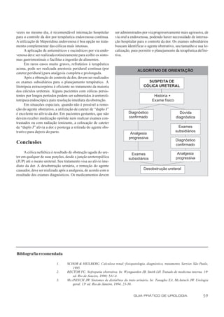 vezes no mesmo dia, é recomendável internação hospitalar          ser administrados por via progressivamente mais agressiva, de
para o controle da dor por terapêutica endovenosa contínua.       via oral a endovenosa, podendo haver necessidade de interna-
A utilização de Meperidina endovenosa é boa opção no trata-       ção hospitalar para o controle da dor. Os exames subsidiários
mento complementar das cólicas mais intensas.                     buscam identificar o agente obstrutivo, seu tamanho e sua lo-
      A aplicação de antieméticos e eucinéticos por via endo-     calização, para permitir o planejamento da terapêutica defini-
venosa deve ser realizada rotineiramente para coibir os sinto-    tiva.
mas gastrintestinais e facilitar a ingestão de alimentos.
      Em raros casos muito graves, refratários à terapêutica
acima, pode ser realizada anestesia peridural contínua (por
                                                                                 ALGORITMO DE ORIENTAÇÃO
cateter peridural) para analgesia completa e prolongada.
      Após a obtenção do controle da dor, devem ser realizados
os exames subsidiários para o planejamento terapêutico. A                              SUSPEITA DE
litotripsia extracorpórea é eficiente no tratamento da maioria                       CÓLICA URETERAL
dos cálculos ureterais. Alguns pacientes com cólicas persis-
tentes por longos períodos podem ser submetidos à ureteroli-                                História +
totripsia endoscópica para resolução imediata da obstrução.                                Exame físico
      Em situações especiais, quando não é possível a remo-
ção do agente obstrutivo, a utilização de cateter de “duplo J”
é excelente no alívio da dor. Em pacientes gestantes, que não              Diagnóstico                       Dúvida
devem receber medicação opióide nem realizar exames con-                   confirmado                      diagnóstica
trastados ou com radiação ionizante, a colocação de cateter
de “duplo J” alivia a dor e posterga a retirada do agente obs-                                              Exames
trutivo para depois do parto.                                                                             subsidiários
                                                                            Analgesia
                                                                           progressiva
                                                                                                           Diagnóstico
Conclusões                                                                                                 confirmado

     A cólica nefrética é resultado de obstrução aguda do ure-                                              Analgesia
                                                                             Exames
ter em qualquer de suas porções, desde a junção ureteropiélica                                             progressiva
                                                                           subsidiários
(JUP) até o meato ureteral. Seu tratamento visa ao alívio ime-
diato da dor. A desobstrução urinária, e remoção do agente
causador, deve ser realizada após a analgesia, de acordo com o                       Desobstrução ureteral
resultado dos exames diagnósticos. Os medicamentos devem




Bibliografia recomendada

                          1.      SCHOR & HEILBERG. Calculose renal: fisiopatologia, diagnóstico, tratamento. Sarvier, São Paulo,
                                     1995.
                          2.      RECTOR FC. Nefropatia obstrutiva. In: Wyngaarden JB, Smith LH. Tratado de medicina interna. 18a
                                     ed. Rio de Janeiro, 1990; 541-4.
                          3.      McANINCH JW. Sintomas de distúrbios do trato urinário. In: Tanagho EA, McAninch JW. Urologia
                                     geral. 13a ed. Rio de Janeiro, 1994; 23-30.


                                                                              GUIA PRÁTICO DE UROLOGIA                       59
 