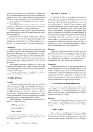 súbito. Na torção testicular, em sua fase inicial, podemos ob-        • Infiltração de urina
servar alteração do eixo do testículo, provocando uma defor-
midade da bolsa. Tanto a torção testicular como a orquiepidi-         A inf iltração de urina no tecido periuretral pode estar
dimite não permitem a passagem da luz na transiluminação.        relacionada à estenose de uretra ou à seqüela de instrumenta-
     A dor local é mais forte na torção, o eritema é mais co-    ção do trato urinário inferior, corpo estranho ou processo de
mum na epididimite.                                              uretrite grave. Para a instalação do quadro tem que haver rup-
     Na investigação inicial, deve-se avaliar exame de urina,    tura da parede uretral e a causa mais comum seria por aumen-
temperatura e hemograma, na tentativa de fazer um diagnósti-     to da pressão intra-uretral acima da área de estenose, num ponto
co diferencial entre torção e quadro de epididimite.             mais vulnerável da sua parede. Neste caso a urina é quase
     Na propedêutica armada podemos utilizar o eco-doppler       sempre contaminada e o processo de infecção tecidual se de-
de cordão e bolsa, ultra-sonografia testicular e avaliação com   senvolve rapidamente. Esta condição agrava a dificuldade de
isótopos radioativos.                                            urinar, que compromete o estado geral com retenção de urina
     A epididimite é uma doença bastante rara na infância,       e sinais gerais de infecção. No início, o processo é limitado
sendo, entretanto, uma causa comum de doença escrotal agu-       pela fáscia de Colles, mas em fase mais avançada pode com-
da depois dos vinte e cinco anos. A torção do apêndice testi-    prometer a bolsa, a parede abdominal e o períneo. O quadro
cular é mais comum no adulto jovem; o quadro doloroso não é      pode progredir rapidamente, formando áreas de abscesso. Se
tão grave e os sintomas urinários raramente estão presentes.     o paciente não receber tratamento imediatamente, pode de-
                                                                 senvolver quadro séptico e evoluir para o óbito.
Tratamento
      A política agressiva de exploração da bolsa escrotal tem   Sintomas
permitido a recuperação de aproximadamente 90% dos testí-             O paciente refere história de disúria com jato muito fra-
culos torcidos. Entretanto, temos que salientar que os índices   co, micção muito dolorosa ou retenção de urina. No exame
de recuperação testicular podem sofrer alterações que não de-    físico, apresenta massa com sinais flogísticos do pênis, perí-
pendem só da rapidez do diagnóstico e do tratamento, mas         neo e abdome inferior, associada a sinais gerais de compro-
também do grau da torção. A exploração imediata tem um           metimento do estado geral. O pênis se mostra deformado e a
inconveniente: operar um número elevado de casos de orqui-       massa perineal com sinais evidentes de celulite pélvica.
epididimite.
      Na exploração cirúrgica, o acesso deverá ser com incisão   Diagnóstico
sobre a bolsa direcionada para o cordão. Uma vez confirmado           Histórico de manipulação ou instrumentação uretral ou
o diagnóstico de torção testicular, proceder também à fixação    passado de estenose de uretra. Insistir na avaliação do jato
testicular do lado oposto.                                       porque a fístula anal com celulite ou infiltração do períneo
      Na torção dos apêndices, a cirurgia deverá se limitar a    pode confundir a avaliação do quadro, evitando-se assim cis-
remoção das patologias encontradas no ato.                       tostomia desnecessária. A uretrografia ou avaliação do cali-
                                                                 bre uretral pode auxiliar o diagnóstico. O emprego de meios
Fleimão urinoso                                                  semióticos modernos não traz muita ajuda no diagnóstico, mas
                                                                 pode informar a extensão do processo inflamatório.
Conceito
     Fleimão urinoso pode ser definido como uma celulite do           • Abscesso urinário ou fleimão urinoso
tecido periuretral provocada por ruptura da parede da uretra e
                                                                      É uma doença mais localizada, em que se observa for-
extravasamento de urina. Está quase sempre associado a in-
                                                                 mação de lojas com material purulento. O abscesso costuma
fecção por germe de natureza variada. O processo agrava a
                                                                 ser bem delimitado e há massa bem endurecida na palpação
dificuldade de urinar, que por sua vez aumenta o extravasa-
                                                                 devido a celulite reacional. Há sempre história de quadro uri-
mento urinário. O processo se agrava rapidamente se não for
                                                                 nário prévio de infecção e disúria.
tratado adequadamente. A evolução do processo inflamatório
acaba por apresentar sintomas sistêmicos de doença.
                                                                 Sintomas
     Tradicionalmente, o fleimão urinoso compreende três si-
                                                                      O quadro clínico é semelhante ao extravasamento uri-
tuações ou estágios diferentes:
                                                                 nário. A massa periuretral ou perineal é bem limitada e
                                                                 menos dolorosa à palpação. Histórico de disúria ou retenção
     • infiltração de urina,
                                                                 de urina.
     • abscesso ou fleimão e
                                                                      • Tumor urinoso
     • tumor urinoso.
                                                                      Tumor urinoso é uma inflamação crônica do espaço pe-
     A urina no tecido celular periuretral provoca uma res-      riuretral, mas de origem uretral. Pode haver cavidade com se-
posta reacional do tipo granuloma que se agrava com a infec-     creção purulenta ou apenas reação granulomatosa que se co-
ção, sempre presente.                                            munica com a luz da uretra. Na maioria dos casos, o tumor é


62            GUIA PRÁTICO DE UROLOGIA
 