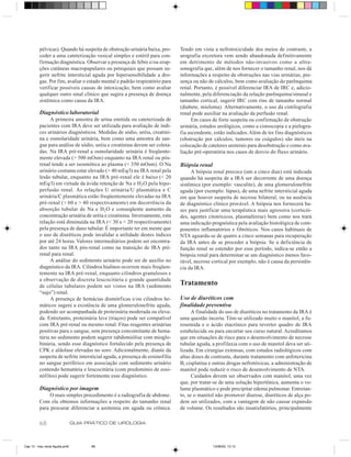 pélvicas). Quando há suspeita de obstrução urinária baixa, pro-     Tendo em vista a nefrotoxicidade dos meios de contraste, a
         ceder a uma cateterização vesical simples e estéril para con-       urografia excretora vem sendo abandonada definitivamente
         firmação diagnóstica. Observar a presença de febre e/ou erup-       em detrimento de métodos não-invasivos como a ultra-
         ções cutâneas macropapulares ou petequiais que possam su-           sonografia que, além de nos fornecer o tamanho renal, nos dá
         gerir nefrite intersticial aguda por hipersensibilidade a dro-      informações a respeito de obstruções nas vias urinárias, pre-
         gas. Por fim, avaliar o estado mental e padrão respiratório para    sença ou não de cálculos, bem como avaliação do parênquima
         verificar possíveis causas de intoxicação, bem como avaliar         renal. Portanto, é possível diferenciar IRA de IRC e, adicio-
         qualquer outro sinal clínico que sugira a presença de doença        nalmente, pela diferenciação da relação parênquima/sinusal e
         sistêmica como causa da IRA.                                        tamanho cortical, sugerir IRC com rins de tamanho normal
                                                                             (diabete, mieloma). Alternativamente, o uso da cintilografia
         Diagnóstico laboratorial                                            renal pode auxiliar na avaliação da perfusão renal.
              A primeira amostra de urina emitida ou cateterizada de              Em casos de forte suspeita ou confirmação de obstrução
         pacientes com IRA deve ser utilizada para avaliação de índi-        urinária, estudos urológicos, como a cistoscopia e a pielogra-
         ces urinários diagnósticos. Medidas de sódio, uréia, creatini-      fia ascendente, estão indicados. Além de ter fins diagnósticos
         na e osmolaridade urinária, bem como uma amostra de san-            (obstrução por cálculos, tumores ou coágulos) são úteis na
         gue para análise de sódio, uréia e creatinina devem ser coleta-     colocação de cateteres ureterais para desobstrução e como ava-
         das. Na IRA pré-renal a osmolaridade urinária é freqüente-          liação pré-operatória nos casos de desvio do fluxo urinário.
         mente elevada (> 500 mOsm) enquanto na IRA renal ou pós-
         renal tende a ser isosmótica ao plasma (< 350 mOsm). O Na           Biópsia renal
         urinário costuma estar elevado (> 40 mEq/l) na IRA renal pela            A biópsia renal precoce (um a cinco dias) está indicada
         lesão tubular, enquanto na IRA pré-renal ele é baixo (< 20          quando há suspeita de a IRA ser decorrente de uma doença
         mEq/l) em virtude da ávida retenção de Na e H2O pela hipo-          sistêmica (por exemplo: vasculite), de uma glomerulonefrite
         perfusão renal. As relações U urinária/U plasmática e C             aguda (por exemplo: lúpus), de uma nefrite intersticial aguda
         urinária/C plasmática estão freqüentemente elevadas na IRA          em que houver suspeita de necrose bilateral, ou na ausência
         pré-renal (> 60 e > 40 respectivamente) em decorrência da           de diagnóstico clínico provável. A biópsia nos fornecerá ba-
         absorção tubular de Na e H2O e conseqüente aumento da               ses para justificar uma terapêutica mais agressiva (corticói-
         concentração urinária de uréia e creatinina. Inversamente, esta     des, agentes citotóxicos, plasmaferese) bem como nos trará
         relação está diminuída na IRA (< 30 e < 20 respectivamente)         uma indicação prognóstica pela avaliação histológica de com-
         pela presença de dano tubular. É importante ter em mente que        ponentes inflamatórios e fibróticos. Nos casos habituais de
         o uso de diuréticos pode invalidar a utilidade destes índices       NTA aguarda-se de quatro a cinco semanas para recuperação
         por até 24 horas. Valores intermediários podem ser encontra-        da IRA antes de se proceder a biópsia. Se a deficiência de
         dos tanto na IRA pós-renal como na transição de IRA pré-            função renal se estender por esse período, indica-se então a
         renal para renal.                                                   biópsia renal para determinar se um diagnóstico menos favo-
              A análise do sedimento urinário pode ser de auxílio no         rável, necrose cortical por exemplo, não é causa da persistên-
         diagnóstico da IRA. Cilindros hialinos ocorrem mais freqüen-        cia da IRA.
         temente na IRA pré-renal, enquanto cilindros granulosos e
         a observação de discreta leucocitúria e grande quantidade
         de células tubulares podem ser vistos na IRA (sedimento             Tratamento
         “sujo”) renal.
              A presença de hemácias dismórficas e/ou cilindros he-          Uso de diuréticos com
         máticos sugere a existência de uma glomerulonefrite aguda,          finalidade preventiva
         podendo ser acompanhada de proteinúria moderada ou eleva-                 A finalidade do uso de diuréticos no tratamento da IRA é
         da. Entretanto, proteinúria leve (traços) pode ser compatível       uma questão incerta. Têm-se utilizado muito o manitol, a fu-
         com IRA pré-renal ou mesmo renal. Fitas reagentes urinárias         rosemida e o ácido etacrínico para reverter quadro de IRA
         positivas para o sangue, sem presença concomitante de hema-         estabelecida ou para encurtar seu curso natural. Acreditamos
         túria no sedimento podem sugerir rabdomiólise com mioglo-           que em situações de risco para o desenvolvimento de necrose
         binúria, sendo esse diagnóstico fortalecido pela presença de        tubular aguda, a profilaxia com o uso de manitol deva ser uti-
         CPK e aldolase elevadas no soro. Adicionalmente, diante da          lizada. Em cirurgias extensas, com estudos radiológicos com
         suspeita de nefrite intersticial aguda, a presença de eosinofilia   altas doses de contraste, durante tratamento com anfotericina
         no sangue periférico em associação com sedimento urinário           B, cisplatina e outras drogas nefrotóxicas, a administração de
         contendo hematúria e leucocitúria (com predomínio de eosi-          manitol pode reduzir o risco de desenvolvimento de NTA.
         nófilos) pode sugerir fortemente esse diagnóstico.                        Cuidados devem ser observados com manitol, uma vez
                                                                             que, por tratar-se de uma solução hipertônica, aumenta o vo-
         Diagnóstico por imagem                                              lume plasmático e pode precipitar edema pulmonar. Entretan-
              O mais simples procedimento é a radiografia de abdome.         to, se o manitol não promover diurese, diuréticos de alça po-
         Com ela obtemos informações a respeito do tamanho renal             dem ser utilizados, com a vantagem de não causar expansão
         para procurar diferenciar a azotemia em aguda ou crônica.           de volume. Os resultados são insatisfatórios, principalmente

         68                     GUIA PRÁTICO DE UROLOGIA



Cap 13 - Insu renal Aguda.pm6         68                                                     13/06/00, 13:13
 