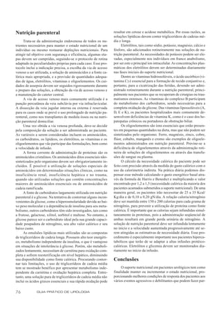 Nutrição parenteral                                                resultar em cetose e acidose metabólica. Por essas razões, as
                                                                   soluções lipídicas devem conter triglicerídeos de cadeias mé-
      Trata-se da administração endovenosa de todos os nu-         dia e longa.
trientes necessários para manter o estado nutricional de um             Eletrólitos, tais como sódio, potássio, magnésio, cálcio e
indivíduo ou mesmo restaurar depleções nutricionais. Para          fósforo, são adicionados rotineiramente nas soluções de nu-
atingir tal objetivo com segurança e eficiência, algumas eta-      trição parenteral. As necessidades de potássio podem ser ele-
pas devem ser cumpridas, seguindo-se o protocolo de rotina         vadas, especialmente nos indivíduos em franco anabolismo,
adaptado às peculiaridades próprias para cada caso. Esse pro-      por ser este o principal íon intracelular. As concentrações plas-
tocolo inclui a indicação precisa, a escolha da via de acesso      máticas dos eletrólitos devem ser determinadas diariamente
venoso a ser utilizada, a solução de aminoácidos e a fonte ca-     nas fases iniciais do suporte nutricional.
lórica mais apropriada, e a provisão de quantidades adequa-             Dentre as vitaminas hidrossolúveis, o ácido ascórbico (vi-
das de água, eletrólitos, vitaminas e oligoelementos. Os cui-      tamina C) é essencial para a formação de tecido conjuntivo e,
dados de assepsia devem ser seguidos rigorosamente durante         portanto, para a cicatrização das feridas, devendo ser admi-
o preparo das soluções, a obtenção da via de acesso venoso e       nistrado rotineiramente durante a nutrição parenteral, princi-
a manutenção do cateter central.                                   palmente nos pacientes que se recuperam de cirurgias ou trau-
      A via de acesso venoso mais comumente utilizada é a          matismos extensos. As vitaminas do complexo B participam
punção percutânea da veia subclávia por via infraclavicular.       do metabolismo dos carboidratos, sendo necessárias para a
A dissecção da veia jugular interna ou externa é reservada         completa oxidação da glicose. Das vitaminas lipossolúveis (A,
para os casos onde se prevê o uso prolongado de nutrição pa-       D, E e K), os pacientes hospitalizados mais comumente de-
renteral, como nos transplantes de medula óssea ou na nutri-       senvolvem deficiências de vitamina K, como é o caso dos he-
ção parenteral domiciliar.                                         patopatas crônicos ou portadores de obstrução biliar.
      Uma vez obtida a via venosa profunda, deve-se decidir             Os oligoelementos são íons essenciais que estão presen-
pela composição da solução a ser administrada ao paciente.         tes em pequenas quantidades na dieta, mas que não podem ser
As variáveis a serem consideradas incluem os aminoácidos,          sintetizados pelo organismo. Ferro, magnésio, zinco, cobre,
os carboidratos, os lipídeos, os eletrólitos, as vitaminas e os    flúor, cobalto, manganês e cromo são exemplos de oligoele-
oligoelementos que vão participar das formulações, bem como        mentos administrados em nutrição parenteral. Previne-se a
a velocidade de infusão.                                           deficiência de oligoelementos através da administração roti-
      A forma corrente de administração de proteínas são os        neira de soluções de oligoelementos ou através das transfu-
aminoácidos cristalinos. Os aminoácidos ditos essenciais não-      sões de sangue ou plasma.
sintetizados pelo organismo devem ser obrigatoriamente in-              O cálculo da necessidade calórica do paciente pode ser
cluídos. É possível a utilização de soluções especiais de          feito com precisão através da medida do gasto calórico com o
aminoácidos em determinadas situações clínicas, como na            uso da calorimetria indireta. Na prática diária podemos dis-
insuf iciência renal, insuficiência hepática e no trauma,          pensar esse método calculando o gasto energético basal atra-
quando são utilizadas soluções que contêm concentrações            vés da formula de Harris e Benedict e multiplicando o valor
maiores de aminoácidos essenciais ou de aminoácidos de             encontrado por 1,2 a 1,5 (necessidade calórica da maioria dos
cadeia ramificada.                                                 pacientes acamados submetidos a suporte nutricional). De uma
      A fonte de carboidratos largamente utilizada em nutrição     maneira geral, os pacientes irão necessitar de 25 a 35 Kcal/
parenteral é a glicose. Na tentativa de contornar alguns incon-    Kg/dia e de 0,10 a 0,20 gN/dia. A relação caloria/nitrogênio
venientes da glicose, como a hiperosmolaridade devida ao bai-      deve ser mantida entre 150 e 200 calorias para cada grama de
xo peso molecular e a dependência de insulina para seu meta-       nitrogênio, para prevenir a utilização de proteína como fonte
bolismo, outros carboidratos têm sido investigados, tais como      calórica. É importante que as calorias sejam infundidas simul-
a frutose, galactose, xilitol, sorbitol e maltose. No entanto, a   taneamente às proteínas, pois a administração seqüencial de
glicose parece ser o carboidrato ideal pela sua grande capaci-     ambas resultará em grande perda urinária de nitrogênio. A
dade poupadora de nitrogênio, seu alto valor calórico e seu        solução de nutrição parenteral deve ser infundida lentamente
baixo custo.                                                       no início e a velocidade aumentada progressivamente até se-
      As emulsões lipídicas mais utilizadas são as compostas       rem atingidas as estimativas de necessidade diária. Esse pro-
de triglicerídeos de cadeia longa. Possuem alto teor energéti-     cedimento é especialmente importante nos pacientes hiperca-
co, metabolismo independente da insulina, o que é vantajoso        tabólicos que terão de se adaptar a altas infusões protéico-
em situações de intolerância à glicose. Porém, são metaboli-       calóricas. Eletrólitos e glicemia devem ser monitorados dia-
zados lentamente, necessitam de carnitina para oxidação com-       riamente no início da infusão.
pleta e sofrem reesterificação em nível hepático, diminuindo
sua disponibilidade como fonte calórica. Procurando contor-        Conclusões
nar tais limitações, o uso de triglicerídeos de cadeia média
tem se mostrado benéfico por apresentar metabolismo inde-               O suporte nutricional em pacientes urológicos tem como
pendente da carnitina e oxidação hepática completa. Entre-         finalidade manter ou incrementar o estado nutricional, pro-
tanto, uma solução pura de triglicerídeos de cadeia média não      porcionando melhores condições de resposta dos pacientes aos
inclui os ácidos graxos essenciais e sua rápida oxidação pode      vários eventos agressivos e debilitantes que podem fazer par-


76            GUIA PRÁTICO DE UROLOGIA
 