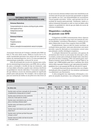 tos de escore de sintomas tenham muito mais interferência em
 Tabela   1                                                       seu bem-estar do que para um paciente aposentado ou alguém
         SINTOMAS OBSTRUTIVOS E                                   que trabalhe em casa, com disponibilidade de esvaziamento
   SINTOMAS IRRITATIVOS ASSOCIADOS À HPB                          vesical quando necessário. Assim, cada paciente tem de ser
                                                                  avaliado de maneira particularizada. Atualmente, tende-se a
     Sintomas Obstrutivos                                         indicar tratamento baseando-se cada vez mais em dados sobre
                                                                  impacto na qualidade de vida do que por dados de escore de
     Comprometimento do volume e da força do jato urinário        sintomas isoladamente.
     Interrupção do fluxo
     Gotejamento terminal                                         Diagnóstico e avaliação
     Hesitação
                                                                  do paciente com HPB
     Sintomas Irritativos
                                                                       O diagnóstico de HPB é eminentemente clínico. Queixas
     Noctúria                                                     de prostatismo associadas a toque retal com aumento de volu-
     Freqüência diurna                                            me da glândula, consistência fibroelástica e ausência de nó-
                                                                  dulos endurecidos levam a forte suspeita clínica de HPB.
     Urgência
                                                                       Freqüentemente, lança-se mão de exames auxiliares na
     Disúria, sensação de esvaziamento vesical incompleto         avaliação destes pacientes, tanto para determinar com maior
                                                                  precisão o grau de obstrução ao esvaziamento vesical como
                                                                  para planejar a melhor abordagem terapêutica.
Associação Americana de Urologia e adotado pela OMS (ta-               A avaliação laboratorial dos pacientes com queixas de
bela 2). Por meio desta escala, obtêm-se escores de 0 a 35,       prostatismo deve iniciar-se com exames de urina tipo I, cultu-
sendo considerados pacientes com valores até sete como por-       ra urinária, exames para avaliação de função renal, como dosa-
tadores de sintomatologia leve, de 8 a 19 como portadores de      gem sérica de uréia e creatinina, e PSA. De maneira geral, consi-
sintomatologia moderada e, acima de 20, severa.                   deram-se normais valores de PSA entre 0 e 4 ng/ml. Sabe-se, no
     Além da utilização dos escores de sintomas para avalia-      entanto, que a HPB também pode levar a aumentos dos níveis
ção da sintomatologia de pacientes com HPB, têm-se utiliza-       séricos deste marcador. Estima-se que cada grama de tecido hi-
do, para a orientação e escolha do tipo de tratamento, cada       perplásico leve a um aumento de PSA de cerca de 0,31 ng/ml.
vez mais dados referentes a quanto estes sintomas interferem           A avaliação funcional desses pacientes deve ser comple-
na qualidade de vida dos indivíduos. É necessário compreen-       mentada pela ultra-sonografia de vias urinárias e próstata por
der que idênticos escores de sintomas podem ter significado       via abdominal e por fluxometria.
próprio para cada paciente. Por exemplo, é de se esperar que           A ultra-sonografia traz importantes informações a res-
para um motorista de ônibus ou um piloto de avião níveis al-      peito do tamanho da próstata e sua configuração. A próstata


 Tabela   2
                                                                I-PSS
                                                                 Menos     Menos de 1/2     Metade       Mais de 1/2     Quase
 No último mês                                        Nenhuma   de 1 vez    das vezes      das vezes     das vezes      sempre
 Quantas vezes você teve a sensação de não esvaziar
 completamente a bexiga após ter urinado?                0         1             2             3             4             5
 Quantas vezes você teve de urinar novamente
 menos de 2 horas após ter urinado?                      0         1             2             3             4             5
 Quantas vezes você observou que, ao urinar,
 parou e recomeçou diversas vezes?                       0         1             2             3             4             5
 Quantas vezes você observou que foi difícil
 conter a urina?                                         0         1             2             3             4             5
 Quantas vezes você observou que o jato urinário
 estava fraco?                                           0         1             2             3             4             5
 Quantas vezes você teve que fazer força para
 começar a urinar?                                       0         1             2             3             4             5
 Quantas vezes em média você teve de acordar
 à noite para urinar?                                    0         1             2             3             4             5



80             GUIA PRÁTICO DE UROLOGIA
 