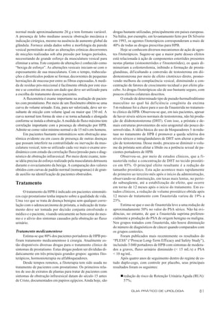 normal mede aproximadamente 20 g e tem formato variável.           drogas bastante utilizadas, principalmente em países europeus.
A presença de lobo mediano associa obstrução mecânica e            Na Itália, por exemplo, em levantamento feito por Di Silverio
indicação cirúrgica, mesmo na ausência de aumento global da        em 1993, os agentes fitoterápicos corresponderam a mais de
glândula. Fornece ainda dados sobre a morfologia da parede         40% de todas as drogas prescritas para HPB.
vesical permitindo avaliar as alterações crônicas decorrentes            Hoje se conhecem diversos mecanismos de ação de agen-
de micções realizadas sob alta pressão por longos períodos,        tes f itoterápicos. Sugere-se que a maior parte desses efeitos
necessitando de grande esforço da musculatura vesical para         está relacionada à ação de componentes esteróides presentes
eliminar a urina. Este conjunto de alterações é conhecido como     nestas plantas (sistoesteróides e f itoesteróides), os quais di-
“bexiga de esforço”. As alterações vesicais iniciam-se com o       minuiriam a colesterolemia, inibindo a formação de prosta-
espessamento de sua musculatura. Com o tempo, trabecula-           glandinas, dif icultando a conversão de testosterona em dii-
ções e divertículos podem se formar, decorrentes de pequenas       drotestosterona por meio de efeito citotóxico direto, promo-
herniações de mucosa por entre as fibras espessadas. A medi-       vendo melhora da complacência vesical, diminuindo a con-
da de resíduo pós-miccional é facilmente obtida por este exa-      centração de fatores de crescimento tecidual e por efeito pla-
me e se constitui em mais um dado que deve ser utilizado para      cebo. As drogas fitoterápicas são de uso bastante seguro, com
a escolha do tratamento desses pacientes.                          poucos efeitos colaterais descritos.
      A fluxometria é exame importante na avaliação de pacien-           O estudo de determinado tipo de pseudo-hermafroditismo
tes com prostatismo. Por meio de um fluxômetro obtém-se uma        masculino no qual há def iciência congênita da enzima
curva do volume urinado. Esta, para ser valorizada, deve ser re-   5 α-redutase foi a chave para o uso da finasterida no tratamen-
sultante de micção com volume igual ou maior que 150 ml. A         to clínico da HPB. Observou-se que, em tais pacientes, apesar
curva normal tem forma de sino e se torna achatada e alongada      de haver níveis séricos normais de testosterona, não há produ-
conforme se instala a obstrução. A medida do fluxo máximo tem      ção de diidrotestosterona (DHT). Com isso, a próstata e de-
correlação importante com a presença de obstrução por HPB.         mais estruturas provenientes do seio urogenital são pouco de-
Admite-se como valor mínimo normal o de 15 ml/s em homens.         senvolvidas. A idéia básica do uso de bloqueadores 5 α-redu-
      Em pacientes bastante sintomáticos sem obstrução ana-        tase no tratamento de HPB é promover a queda seletiva dos
tômica evidente ou em casos de presença de outras doenças          níveis séricos e intraglandulares de DHT sem alterar a produ-
que possam interferir na contratilidade ou inervação da mus-       ção de testosterona. Desse modo, procura-se diminuir o volu-
culatura vesical, tem-se utilizado cada vez mais o exame uro-      me da próstata sem afetar a libido ou a potência sexual de pa-
dinâmico com estudo da correlação fluxo/pressão para o diag-       cientes portadores de HPB.
nóstico de obstrução infravesical. Por meio deste exame, tem-            Observou-se, por meio de estudos clínicos, que a fi-
se idéia precisa do esforço realizado pela musculatura detrusora   nasterida reduz a concentração de DHT no tecido prostáti-
durante o esvaziamento da bexiga. A comparação dos valores         co em 85%. O principal efeito resultante é a redução do
obtidos com curvas de padrão normal (nomogramas) é de gran-        tamanho prostático. Esta ação acontece mais rapidamente
de auxílio na identificação de pacientes obstruídos.               do primeiro ao terceiro mês após o início da administração,
                                                                   observando-se diminuição, em taxas mais lentas, no perío-
Tratamento                                                         do subseqüente, até a estabilização do efeito, que ocorre
                                                                   em torno de 12 meses após o início do tratamento. Em es-
     O tratamento da HPB é indicado em pacientes sintomáti-        tudos clínicos, a redução de volume prostático obtida após
cos cujo prostatismo tenha impacto sobre a qualidade de vida.      12 meses de tratamento com finasterida variou de 19% a
Uma vez que se trata de doença benigna sem qualquer corre-         23%.
lação com o adenocarcinoma de próstata, a indicação de trata-            Estima-se que o uso de finasterida leve a uma redução de
mento deve ser tomada por decisão conjunta envolvendo o            aproximadamente 50% no valor do PSA sérico. Não há evi-
médico e o paciente, visando unicamente ao bem-estar do mes-       dências, no entanto, de que a finasterida suprima preferen-
mo e o alívio dos sintomas causados pela obstrução ao fluxo        cialmente a produção do PSA de origem benigna ou maligna.
urinário.                                                          Nos grupos tratados com finasterida, não houve diminuição
                                                                   do número de diagnósticos de câncer quando comparados com
Tratamento medicamentoso                                           os grupos controles.
     Estima-se que 80% dos pacientes portadores de HPB pre-              Foram publicados mais recentemente os resultados do
firam tratamento medicamentoso à cirurgia. Atualmente es-          “PLESS” (“Proscar Long-Term Efficacy and Safety Study”),
tão disponíveis diversas drogas para o tratamento clínico de       incluindo 3.040 portadores de HPB com sintomas de modera-
sintomas de prostatismo. Estas drogas podem ser divididas di-      dos a graves, fluxo urinário diminuído (< 15 mL/s) e PSA
daticamente em três principais grandes grupos: agentes fito-       < 10 ng/mL.
terápicos, hormonioterapia ou alfabloqueadores.                          Após quatro anos de seguimento dentro do regime de es-
     Desde tempos remotos, a fitoterapia tem sido usada no         tudo duplo-cego, com controle por placebo, seus principais
tratamento de pacientes com prostatismo. Os primeiros rela-        resultados foram os seguintes:
tos de uso de extratos de plantas para tratar de pacientes com
sintomas de obstrução infravesical datam do século 15 antes             n redução de risco de Retenção Urinária Aguda (RUA):
de Cristo, documentados em papiros egípcios. Ainda hoje, são              57%;

                                                                               GUIA PRÁTICO DE UROLOGIA                        81
 