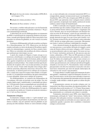 n redução de risco de eventos relacionados à HPB (RUA         cos, os mais utilizados são a ressecção transuretral (RTU) e a
       ou Cirurgia): 51%;                                          cirurgia aberta, seja por via transvesical ou por via retropúbica.
                                                                   Atualmente, 90% a 95% das cirurgias para HPB são realiza-
     n redução do volume prostático: 18%;                          das por RTU, que apresenta como vantagens maior conforto
                                                                   para o paciente, recuperação mais rápida, ausência de incisão
     n aumento do fluxo urinário: 1,9 mL/s.                        cutânea e menor tempo de hospitalização.
                                                                         A RTU é realizada com irrigação contínua com solução
      Em resumo, a melhor indicação para o uso da finasterida      sem eletrólitos que não conduza energia elétrica, de modo que
são os indivíduos portadores de próstata volumosa (> 40 g) e       se possa utilizar bisturi elétrico para corte e coagulação sem
com sintomatologia moderada.                                       riscos. Portanto, deve ser um procedimento com duração má-
      A idéia básica do uso de alfabloqueadores no tratamento      xima em torno de 90 minutos, a partir do que aumentam con-
da HPB é a neutralização do componente dinâmico do prosta-         sideravelmente os riscos de intoxicação hídrica por causa da
tismo, causado pela hiperatividade de fibras musculares lisas      grande absorção de água livre que ocorre pelo urotélio vesi-
presentes no estroma da glândula, no colo vesical e na uretra      cal. Próstatas acima de 60 g são usualmente contra-indicadas
prostática.                                                        à RTU devido ao tempo gasto para a ressecção. Obviamente
      O primeiro alfabloqueador utilizado na prática urológica     este limite é variável conforme a habilidade do cirurgião.
foi a fenoxibenzamina, em 1978. Observou-se em diversos                  Com o desenvolvimento de aparelhos de ressecção cada
estudos realizados no início da década de 80 melhora signifi-      vez mais precisos e com melhor definição de imagem, assim
cativa da sintomatologia e aumento do fluxo urinário máxi-         como de bisturis elétricos de maior voltagem, a RTU tornou-
mo. Obteve-se entretanto alta incidência de efeitos colaterais     se um procedimento cada vez mais seguro. Em nosso serviço,
que acabaram por interromper seu uso.                              há 14 meses instituímos protocolo de alta precoce para pa-
      A partir dos estudos de Shapiro e Lepor, em que se ca-       cientes submetidos a RTU. Mais de 800 pacientes já foram
racterizou a distribuição e os subtipos de receptores alfaadre-    operados com alta em primeiro pós-operatório, sem sonda ve-
nérgicos no trato urinário inferior do homem, pôde-se utilizar     sical. Os índices de complicações, sendo a mais comum a re-
estes agentes terapêuticos de maneira mais especificamente         tenção por coágulos, são comparáveis aos de grupos de pa-
dirigida ao tecido prostático. Tais estudos mostram que há pre-    cientes que permanecem com sonda por período prolongado,
domínio de receptores alfa-1 nos tecidos prostático, de uretra     situando-se em torno de 5%. Recentemente, temos realizado
e de colo vesical. Foram então lançadas novas drogas alfa-1        para pacientes com alto risco anestésico ressecções com anes-
seletivas: prazosina, alfusozina, terazosina e doxazosina. Pos-    tesia local, transuretral, por meio de injeção endoscópica de
teriormente, se identificaram novos subtipos de receptores         xilocaína no colo vesical e loja prostática.
alfa-1 ainda mais específicos para o trato urinário, os recepto-         A cirurgia aberta é a melhor opção para tratamento de prós-
res alfa-1A.As medicações urosseletivas, das quais a tamsulosina   tatas grandes, e atualmente é opção de tratamento eficiente e se-
é a mais difundida, atuam nesse subtipo de receptores.             gura. Em nosso meio a via de acesso mais utilizada é a transvesi-
      Os alfabloqueadores, ao contrário dos bloqueadores de        cal. Os pacientes têm permanecido internados até dois dias após
5 α-redutase, têm ação em período curto de tempo. Em oito          a cirurgia, sendo retirada a sonda do quarto ao sétimo dia pós-
estudos duplo-cegos, randomizados e controlados por place-         operatório.
bo, 2.036 pacientes foram acompanhados por um período mí-                A prostatotomia consiste em incisão cirúrgica, por via
nimo de 12 meses. De maneira geral, os resultados obtidos          transuretral, das fibras musculares da cápsula prostática. São
foram semelhantes. O efeito dos alfabloqueadores foi superi-       realizadas duas ou três incisões, às 5, 7 e 12 horas. Dessa manei-
or ao placebo em média em 1,0 ponto na escala de sintomas e        ra, realiza-se a desobstrução através da diminuição do tônus da
em 1,3 ml/s no fluxo máximo.                                       loja, aumentando-se o continente sem reduzir o conteúdo.
                                                                         Tratamentos alternativos para HPB, como hipertermia,
Tratamento cirúrgico                                               termoterapia, utilização de “stents” intra-uretrais e balões de
     O tratamento cirúrgico ainda é o “gold standard” para         dilatação, têm indicações restritas e resultados pouco estimu-
HPB. É indicado em portadores de prostatismo com fator ana-        ladores, porém podem ser utilizados em casos especiais, prin-
tômico evidente, seja por aumento total da glândula ou por         cipalmente quando o paciente não é candidato a tratamento
presença de lobo mediano. Dentre os vários métodos cirúrgi-        cirúrgico convencional.




82            GUIA PRÁTICO DE UROLOGIA
 