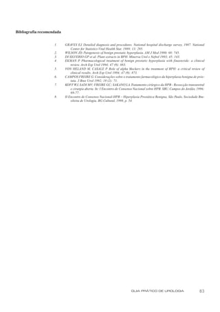 Bibliografia recomendada


                    1.     GRAVES EJ. Detailed diagnosis and procedures. National hospital discharge survey, 1987. National
                               Center for Statistics Vital Health Stat. 1989; 13: 295.
                    2.     WILSON JD. Patogenesis of benign prostatic hyperplasia. AM J Med 1980; 68: 745.
                    3.     DI SILVERIO GP et al. Plant extracts in BPH. Minerva Urol e Nefrol 1993; 45: 143.
                    4.     EKMAN P Pharmacological treatment of benign prostatic hyperplasia with finasteride: a clinical
                                      .
                               review. Arch Esp Urol 1994; 47 (9): 883.
                    5.     VON HELAND M, CASALE P. Role of alpha blockers in the treatment of BPH: a critical review of
                               clinical results. Arch Esp Urol 1994; 47 (9): 873.
                    6.     CAMPOS FREIRE G. Considerações sobre o tratamento farmacológico da hiperplasia benigna de prós-
                               tata. J Bras Urol 1992; 18 (2): 71.
                    7.     KOFF WJ, SADI MV; FREIRE GC; SAKANO LA. Tratamento cirúrgico da HPB - Ressecção transuretral
                               e cirurgia aberta. In: I Encontro de Consenso Nacional sobre HPB. SBU, Campos do Jordão, 1996;
                               69-77.
                    8.     II Encontro de Consenso Nacional-HPB – Hiperplasia Prostática Benigna, São Paulo, Sociedade Bra-
                               sileira de Urologia, BG Cultural, 1998, p. 54.




                                                                         GUIA PRÁTICO DE UROLOGIA                        83
 