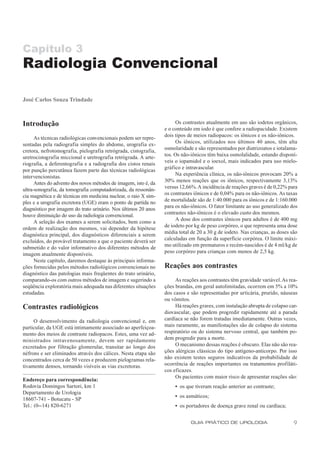 Capítulo 3
Radiologia Convencional

José Carlos Souza Trindade



Introdução                                                            Os contrastes atualmente em uso são iodetos orgânicos,
                                                                 e o conteúdo em iodo é que confere a radiopacidade. Existem
      As técnicas radiológicas convencionais podem ser repre-    dois tipos de meios radiopacos: os iônicos e os não-iônicos.
sentadas pela radiografia simples do abdome, urografia ex-            Os iônicos, utilizados nos últimos 40 anos, têm alta
cretora, nefrotomografia, pielografia retrógrada, cistografia,   osmolaridade e são representados por diatrizoatos e iotalama-
uretrocistografia miccional e uretrografia retrógrada. A arte-   tos. Os não-iônicos têm baixa osmolalidade, estando disponí-
riografia, a deferentografia e a radiografia dos cistos renais   veis o iopamidol e o ioexol, mais indicados para uso mielo-
por punção percutânea fazem parte das técnicas radiológicas      gráfico e intravascular.
intervencionistas.                                                    Na experiência clínica, os não-iônicos provocam 20% a
      Antes do advento dos novos métodos de imagem, isto é, da   30% menos reações que os iônicos, respectivamente 3,13%
ultra-sonografia, da tomografia computadorizada, da ressonân-    versus 12,66%. A incidência de reações graves é de 0,22% para
cia magnética e de técnicas em medicina nuclear, o raio X sim-   os contrastes iônicos e de 0,04% para os não-iônicos. As taxas
ples e a urografia excretora (UGE) eram o ponto de partida no    de mortalidade são de 1:40.000 para os iônicos e de 1:160.000
diagnóstico por imagem do trato urinário. Nos últimos 20 anos    para os não-iônicos. O fator limitante ao uso generalizado dos
houve diminuição do uso da radiologia convencional.              contrastes não-iônicos é o elevado custo dos mesmos.
      A seleção dos exames a serem solicitados, bem como a            A dose dos contrastes iônicos para adultos é de 400 mg
ordem de realização dos mesmos, vai depender da hipótese         de iodeto por kg de peso corpóreo, o que representa uma dose
diagnóstica principal, dos diagnósticos diferenciais a serem     média total de 20 a 30 g de iodeto. Nas crianças, as doses são
excluídos, do provável tratamento a que o paciente deverá ser    calculadas em função da superfície corpórea. O limite máxi-
submetido e do valor informativo dos diferentes métodos de       mo utilizado em prematuros e recém-nascidos é de 4 ml/kg de
imagem atualmente disponíveis.                                   peso corpóreo para crianças com menos de 2,5 kg.
      Neste capítulo, daremos destaque às principais informa-
ções fornecidas pelos métodos radiológicos convencionais no      Reações aos contrastes
diagnóstico das patologias mais freqüentes do trato urinário,
comparando-os com outros métodos de imagem e sugerindo a              As reações aos contrastes têm gravidade variável. As rea-
seqüência exploratória mais adequada nas diferentes situações    ções brandas, em geral autolimitadas, ocorrem em 5% a 10%
estudadas.                                                       dos casos e são representadas por urticária, prurido, náuseas
                                                                 ou vômitos.
Contrastes radiológicos                                               Há reações graves, com instalação abrupta de colapso car-
                                                                 diovascular, que podem progredir rapidamente até a parada
     O desenvolvimento da radiologia convencional e, em          cardíaca se não forem tratadas imediatamente. Outras vezes,
particular, da UGE está intimamente associado ao aperfeiçoa-     mais raramente, as manifestações são de colapso do sistema
mento dos meios de contraste radiopacos. Estes, uma vez ad-      respiratório ou do sistema nervoso central, que também po-
ministrados intravenosamente, devem ser rapidamente              dem progredir para a morte.
excretados por filtração glomerular, transitar ao longo dos           O mecanismo dessas reações é obscuro. Elas não são rea-
néfrons e ser eliminados através dos cálices. Nesta etapa são    ções alérgicas clássicas do tipo antígeno-anticorpo. Por isso
concentrados cerca de 50 vezes e produzem pielogramas rela-      não existem testes seguros indicativos da probabilidade de
tivamente densos, tornando visíveis as vias excretoras.          ocorrência de reações importantes ou tratamentos profiláti-
                                                                 cos eficazes.
                                                                      Os pacientes com maior risco de apresentar reações são:
Endereço para correspondência:
Rodovia Domingos Sartori, km 1                                        • os que tiveram reação anterior ao contraste;
Departamento de Urologia
                                                                      • os asmáticos;
18607-741 - Botucatu - SP
Tel.: (0--14) 820-6271                                                • os portadores de doença grave renal ou cardíaca;


                                                                             GUIA PRÁTICO DE UROLOGIA                        9
 