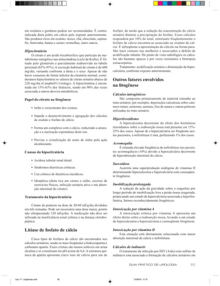 em oxalatos e gorduras podem ser recomendadas. É contra-           fosfato, de modo que a redução da concentração do cálcio
         indicada dieta pobre em cálcio pelo exposto anteriormente.         urinário diminui a precipitação do fosfato. Esses cálculos
         São produtos ricos em oxalato: nozes, chá, chocolate, espina-      respondem por 10% do total, entretanto freqüentemente o
         fre, beterraba, batata e carnes vermelhas, entre outros.           fosfato de cálcio encontra-se associado ao oxalato de cál-
                                                                            cio. É infreqüente a apresentação do cálculo na forma pura.
         Hipocitratúria                                                     São mais comuns nas mulheres e associados a defeito de
              O citrato é um ácido tricarboxílico que participa do me-      acidificação tubular. Do ponto de vista radiológico os cálcu-
         tabolismo energético nas mitocôndrias (ciclo de Krebs). É fil-     los são bastante opacos e por vezes resistentes a litotripsia
         trado pelo glomérulo e parcialmente reabsorvido no túbulo          extracorpórea.
         proximal (65%-95%). A excreção habitual do citrato é de 600             Tratamento: acidificação urinária e diminuição da hiper-
         mg/dia, variando conforme a dieta e o sexo. Apesar de não          calciúria, conforme exposto anteriormente.
         haver consenso do limite inferior da citratúria normal, consi-
         deramos hipocitratúria os valores de citrato urinário abaixo de    Outros fatores envolvidos
         220 mg/dia (Campbell’s Urology). A hipocitratúria é encon-
         trada em 15%-63% dos litiásicos, sendo em 90% das vezes
                                                                            na litogênese
         associada a outros desvios metabólicos.
                                                                            Cálculos iatrogênicos
         Papel do citrato na litogênese                                           São compostos primariamente de material estranho ao
                                                                            trato urinário, por exemplo, deposições calculosas sobre cate-
                • Inibe o crescimento dos cristais.                         teres renais, ureterais, uretrais, fios de sutura e outras próteses
                                                                            utilizadas no trato urinário.
                • Impede o desenvolvimento e agregação dos cálculos
                  de oxalato e fosfato de cálcio.                           Hipertireoidismo
                                                                                 A hipercalcemia decorrente do efeito dos hormônios
                • Forma um complexo com o cálcio, reduzindo a satura-       tireoidianos sobre a reabsorção óssea está presente em 15%-
                  ção e a nucleação espontânea deste íon.                   25% dos casos. Apesar de a hipercalciúria ser freqüente nes-
                                                                            tes pacientes, a nefrolitíase é rara, perfazendo 1% dos casos.
                • Previne a cristalização do urato de sódio pela ação
                  alcalinizante.                                            Acromegalia
                                                                                 É relatada elevada freqüência de nefrolitíase nos pacien-
         Causas da hipocitratúria                                           tes acromegálicos (10%) devido a hipercalciúria decorrente
                                                                            de hiperabsorção intestinal do cálcio.
                • Acidose tubular renal distal.
                .                                                           Sarcoidose
                • Síndromes diarréicas crônicas.                                  Acarreta uma superprodução endógena de vitamina D
                                                                            determinando hipercalcemia e hipercalciúria com conseqüen-
                • Uso crônico de diuréticos tiazídicos.
                                                                            te litogênese.
                • Idiopática (dieta rica em carnes e sódio, excesso de
                  exercícios físicos, infecção urinária ativa e má absor-   Imobilização prolongada
                  ção intestinal do citrato).                                    A redução da ação da gravidade sobre o esqueleto por
                                                                            longo período de imobilização leva a perda óssea exagerada,
         Tratamento da hipocitratúria                                       propiciando um estado de hipercalciúria associada a hiperfos-
                                                                            fatúria, fatores reconhecidamente litogênicos.
               Citrato de potássio na dose de 30-60 mEq/dia divididos
         em três tomadas. Pode ser necessária uma dose maior, porém         Intoxicação por vitamina A
         não ultrapassando 120 mEq/dia. A medicação não deve ser                 A intoxicação crônica por vitamina A apresenta um
         utilizada na insuficiência renal crônica e na doença cloridro-     efeito direto sobre a reabsorção óssea, levando a um estado
         péptica.                                                           de hipercalcemia e hipercalciúria e conseqüente litogênese.

         Litíase de fosfato de cálcio                                       Intoxicação por vitamina D
                                                                                Esta situação está diretamente relacionada com maior
              Cinco tipos de fosfatos de cálcio são encontrados nos         absorção intestinal do cálcio e nefrolitíase.
         cálculos urinários, sendo os mais freqüentes a hidroxiapatita e
         carbonato apatita. Esses cristais são menos solúveis em urina      Cálculos de indinavir
         alcalina e se cristalizam em pH acima de 6,6. A estrutura quí-          O tratamento da infecção por HIV (Aids) com sulfato de
         mica da apatita apresenta cinco íons de cálcio para um de          indinavir está associado a formação de cálculos urinários em

                                                                                         GUIA PRÁTICO DE UROLOGIA                          95


Cap 17- Litogênese.pm6             95                                                       13/06/00, 13:15
 