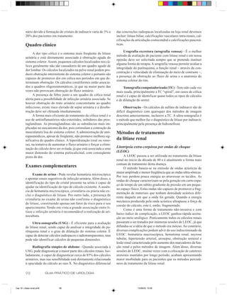 nário devido à formação de cristais de indinavir varia de 3% a     das concreções radiopacas localizadas na loja renal devemos
          20% dos pacientes em tratamento.                                   incluir: litíase biliar, calcificações vasculares intra-renais, cal-
                                                                             cificações da articulação costocondral e calcificações pancreá-
          Quadro clínico                                                     ticas.

                                                                                  Urografia excretora (urografia venosa) - É o melhor
                A dor tipo cólica é o sintoma mais freqüente de litíase
                                                                             método de avaliação do paciente com litíase renal e em nossa
          urinária e está diretamente associada à obstrução aguda do
                                                                             opinião deve ser solicitada sempre que se pretende instituir
          sistema coletor. Assim, pequenos cálculos localizados nos cá-
                                                                             alguma forma de terapia. A urografia venosa permite avaliar a
          lices geralmente não são causadores de um quadro agudo de
                                                                             integridade do parênquima, a função renal – através da con-
          dor lombar. Os cálculos localizados na pelve renal podem pro-
                                                                             centração e velocidade de eliminação do meio de contraste –,
          duzir obstrução intermitente do sistema coletor e portanto são
                                                                             a presença de obstrução ao fluxo de urina e a anatomia do
          capazes de promover dor em cólica nos períodos em que de-
                                                                             sistema coletor do rim.
          terminam obstrução. Os cálculos coraliformes estão associa-
          dos a quadros oligossintomáticos, já que na maior parte das             Tomografia computadorizada (TC) - Tem sido cada vez
          vezes não provocam obstrução do fluxo urinário.                    mais usada, principalmente a TC “spiral”, em casos de cólica
                A presença de febre junto a um quadro de cólica renal        renal e é capaz de identificar quase todos os tipos de cálculos
          alerta para a possibilidade de infecção urinária associada. Se     e de dilatação do ureter.
          houver obstrução do trato urinário concomitante ao quadro
          infeccioso, existe risco elevado de sepse urinária e a desobs-          Observação - Os cálculos de sulfato de indinavir são de
          trução deve ser efetuada imediatamente.                            difícil diagnóstico com quaisquer dos métodos de imagem
                A forma mais eficiente de tratamento da cólica renal é o     descritos anteriormente, inclusive a TC. A ultra-sonografia é
          uso de antiinflamatórios não-esteróides, inibidores das pros-      o método que melhor faz o diagnóstico de litíase por indinavir,
          taglandinas. As prostaglandinas são as substâncias mais im-        principalmente pela presença de hidronefrose
          plicadas no mecanismo da dor, pois estimulam a contração da
          musculatura lisa do sistema coletor. A administração de anti-      Métodos de tratamento
          espasmódicos, apesar de freqüente, não promove melhora sig-
          nificativa do quadro clínico. A hiperidratação (oral ou veno-      da litíase renal
          sa), na tentativa de aumentar o fluxo urinário e forçar a elimi-
          nação do cálculo deve ser evitada, já que está associada a uma     Litotripsia extra-corpórea por ondas de choque
          maior distensão do sistema pielocalicinal, com conseqüente         (LEOC)
          piora da dor.                                                           A LEOC passou a ser utilizada no tratamento da litíase
                                                                             renal no início da década de 80 e é atualmente a forma mais
                                                                             comum de tratamento desta doença.
          Exames complementares                                                   O método baseia-se na emissão de ondas acústicas de
                                                                             maior amplitude e menor freqüência que as ondas ultra-sônicas.
               Exame de urina - Pode revelar hematúria microscópica
                                                                             Por isso perdem pouca energia ao atravessar os tecidos. As
          e apontar sinais sugestivos de infecção urinária. Além disso, a
                                                                             ondas de choque caracterizam-se pela geração em curto espa-
          identificação do tipo de cristal presente na urina é capaz de
                                                                             ço de tempo de um súbito gradiente de pressão em um peque-
          ajudar na identificação do tipo de cálculo existente. A ausên-
                                                                             no espaço físico. Estas ondas são capazes de promover a frag-
          cia de hematúria microscópica, cristalúria ou piúria não ex-
                                                                             mentação de materiais que tenham densidade acústica dife-
          clui o diagnóstico de litíase. Por outro lado, a presença de
                                                                             rente daquela em que a onda foi gerada. Quando a energia
          cristalúria no exame de urina não confirma o diagnóstico
                                                                             mecânica produzida pela onda acústica ultrapassa a força de
          de litíase, constituindo apenas um fator de risco para o seu
                                                                             coesão do cálculo, este é, então, fragmentado.
          aparecimento. Tendo em vista a grande associação entre li-
                                                                                  Como é uma forma de tratamento não-invasiva e com
          tíase e infecção urinária é recomendável a realização de uri-
                                                                             baixo índice de complicação, a LEOC ganhou rápida aceita-
          nocultura.
                                                                             ção no meio urológico. Praticamente todos os cálculos renais
                Ultra-sonografia (USG) - É eficiente para a avaliação        passaram a ser tratados por inúmeras sessões de LEOC, já que
          de litíase renal, sendo capaz de analisar a integridade do pa-     difundia-se a idéia de que o método era inócuo. Ao contrário,
          rênquima renal e o grau de dilatação do sistema coletor. É         diversas complicações podem advir do uso indiscriminado da
          capaz de detectar cálculos radiopacos e radiotransparentes, mas    LEOC: hematúria macroscópica, hematoma renal, necrose
          pode não identificar cálculos de pequenas dimensões.               tubular, hipertensão arterial, urosepse, obstrução ureteral e
                                                                             lesão renal caracterizada pelo aumento dos marcadores da fun-
               Radiografia simples de abdome - Quando associada à            ção renal e pelos métodos de imagem. Além disso, diversas
          USG, pode diagnosticar a maior parte dos cálculos renais. Iso-     sessões de LEOC, muitas vezes com a colocação de cateteres
          ladamente, é capaz de diagnosticar cerca de 85% dos cálculos       ureterais mantidos por longo período, acabam apresentando
          urinários, mas sua sensibilidade está diretamente relacionada      maior morbidade para os pacientes que os métodos percutâ-
          à opacidade do cálculo ao raio X. No diagnóstico diferencial       neos de tratamento da litíase renal.

          98                GUIA PRÁTICO DE UROLOGIA



Cap 18- Litiase renal.pm6          98                                                        13/06/00, 15:08
 
