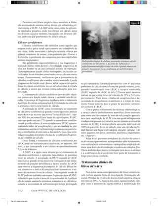 Pacientes com litíase em pelve renal associada a dilata-
          ção acentuada do sistema coletor devem ser submetidos pri-
                                                                                                                                  Figura   4
          mariamente a NLPC. A LEOC neste casos, além de apresen-
          tar resultados precários, pode transformar um cálculo único
          em diversos cálculos menores, localizados em diversos cáli-
          ces, problema que geralmente é de difícil solução.

          Cálculos coraliformes
                Cálculos coraliformes são definidos como aqueles que
          ocupam toda a pelve renal e pelo menos um infundíbulo de
          um cálice. Estão associados a infecção urinária crônica por
          germes produtores de urease, principalmente por Proteus e
          Klebsiella, e geralmente são compostos por estruvita (fosfato
          amônio-magnesiano).                                                Radiografia simples de abdome mostrando volumoso cálculo
                São geralmente oligossintomáticos e seu diagnóstico é        coraliforme de rim direito. A paciente foi submetida à
          realizado muitas vezes durante a investigação diagnóstica de       nefrolitotomia anatrófica tendo em vista o grande número de
          uma dor lombar ou de uma infecção urinária de repetição.           punções necessárias para a realização de nefrolitotripsia
          Como apresentam quadro clínico muito pobre, os cálculos co-        percutânea.
          raliformes foram tratados conservadoramente durante muito
          tempo. Posteriormente, verificou-se que a permanência de
          cálculos coraliformes não-tratados estava associada à perda
          progressiva da função renal. Assim, todos os pacientes porta-     no pós-operatório. Um estudo prospectivo com 48 pacientes
          dores de cálculo coraliforme devem ser submetidos à retirada      portadores de cálculos coraliformes de grande volume, com-
          do cálculo, a menos que existam contra-indicações para a in-      parando monoterapia com LEOC e terapia combinada
          tervenção.                                                        (NLPC seguida de LEOC de 48 a 72 horas após) mostrou
                O tratamento do cálculo coraliforme deve ter dois objeti-   índices de pacientes livres de cálculo de 22% e 74% res-
          vos: preservar a função renal e deixar o paciente livre de cál-   pectivamente. Além disso, o índice de complicações, a ne-
          culos. A presença de fragmentos residuais após o tratamento       cessidade de procedimentos auxiliares e o tempo de trata-
          deste tipo de cálculo está associada à perpetuação da infecção    mento foram maiores para o grupo de pacientes submeti-
          e, portanto, a novo crescimento do cálculo.                       dos somente à LEOC.
                A utilização da LEOC como monoterapia no tratamento               Com o grande refinamento das técnicas endourológicas,
          de cálculos coraliformes de grande volume apresenta índices       a cirurgia aberta (nefrolitotomia anatrófica) ficou reservada
          muito baixos de sucesso (pacientes “livres de cálculo”). Ape-     para casos que necessitem de mais de três punções percutâ-
          nas 50% dos pacientes ficam livres de cálculo após a LEOC,        neas para a realização da NLPC e/ou nos quais os fragmentos
          valor que pode cair para 22% quando se consideram coralifor-      residuais não possam ser tratados por um número aceitável de
          mes de grande volume. A monoterapia com a LEOC apresen-           sessões de LEOC. A cirurgia aberta apresenta índices de até
          ta elevado índice de complicações, com necessidade de pro-        100% de pacientes livres de cálculo, mas sua elevada morbi-
          cedimentos auxiliares (nefrostomia percutânea e/ou cateteris-     dade faz com que fique reservada para situações especiais (cál-
          mo ureteral) além de alto custo e desconforto para o paciente,    culos gigantes, rim único, anomalias anatômicas importantes,
          pela necessidade de número elevado de sessões para fragmen-       etc.) (figura 4).
          tação completa do cálculo.                                              Além disso, pacientes portadores de cálculos de estruvi-
                Dessa forma, o tratamento de cálculos coraliformes por      ta devem ser rigorosamente acompanhados após o tratamento,
          LEOC pode ser realizado para cálculos de, no máximo, 500          com realização de urinoculturas e radiografias simples de ab-
          mm2, o que corresponde a um cálculo de aproximadamente            dome para detecção de reinfecção e recidiva dos cálculos. Pro-
          2,5 cm de diâmetro.                                               filaxia antibiótica por tempo prolongado (seis meses a um ano)
                A NLPC é a opção mais atraente para o tratamento de         e a acidificação da urina devem fazer parte do tratamento a
          cálculos coraliformes, e apresenta bons índices de pacientes      longo prazo dessa condição.
          livres de cálculo. A associação de NLPC seguida de LEOC
          em cálculos grandes torna possível a realização de um núme-
          ro menor de punções percutâneas e menos sessões de LEOC
                                                                            Tratamento clínico da
          para obter-se a fragmentação completa do cálculo. Dessa for-      litíase urinária
          ma, diminui-se o índice de complicações e aumenta-se o nú-
          mero de pacientes livres de cálculo. Uma segunda sessão de             Nem todos os pacientes portadores de litíase urinária de-
          NLPC pode ser realizada caso restem fragmentos após a LEOC,       vem realizar alguma forma de investigação e tratamento adi-
          tratamento que recebe o nome de terapia sanduíche. A utiliza-     cional. O índice de recidiva de doença renal calculosa situa-se
          ção de terapia sanduíche minimiza a incidência de cálculo re-     em torno de 50%. Na maioria dos casos, apenas medidas sim-
          sidual e a necessidade de nefrostomia por tempo prolongado        ples como o aumento da ingesta hídrica e modificação dos

          102               GUIA PRÁTICO DE UROLOGIA



Cap 18- Litiase renal.pm6         102                                                      13/06/00, 15:08
 