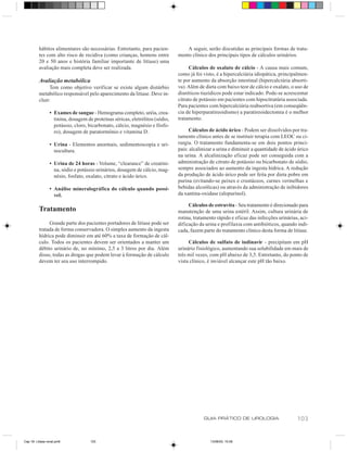 hábitos alimentares são necessárias. Entretanto, para pacien-            A seguir, serão discutidas as principais formas de trata-
          tes com alto risco de recidiva (como crianças, homens entre          mento clínico dos principais tipos de cálculos urinários.
          20 e 50 anos e história familiar importante de litíase) uma
          avaliação mais completa deve ser realizada.                                Cálculos de oxalato de cálcio - A causa mais comum,
                                                                               como já foi visto, é a hipercalciúria idiopática, principalmen-
          Avaliação metabólica                                                 te por aumento da absorção intestinal (hipercalciúria absorti-
               Tem como objetivo verificar se existe algum distúrbio           va). Além de dieta com baixo teor de cálcio e oxalato, o uso de
          metabólico responsável pelo aparecimento da litíase. Deve in-        diuréticos tiazídicos pode estar indicado. Pode-se acrescentar
          cluir:                                                               citrato de potássio em pacientes com hipocitratúria associada.
                                                                               Para pacientes com hipercalciúria reabsortiva (em conseqüên-
                 • Exames de sangue - Hemograma completo, uréia, crea-         cia de hiperparatireoidismo) a paratireoidectomia é o melhor
                   tinina, dosagem de proteínas séricas, eletrólitos (sódio,   tratamento.
                   potássio, cloro, bicarbonato, cálcio, magnésio e fósfo-
                   ro), dosagem de paratormônio e vitamina D.                       Cálculos de ácido úrico - Podem ser dissolvidos por tra-
                                                                               tamento clínico antes de se instituir terapia com LEOC ou ci-
                 • Urina - Elementos anormais, sedimentoscopia e uri-          rurgia. O tratamento fundamenta-se em dois pontos princi-
                   nocultura.                                                  pais: alcalinizar a urina e diminuir a quantidade de ácido úrico
                                                                               na urina. A alcalinização eficaz pode ser conseguida com a
                 • Urina de 24 horas - Volume, “clearance” de creatini-        administração de citrato de potássio ou bicarbonato de sódio,
                   na, sódio e potássio urinários, dosagem de cálcio, mag-     sempre associados ao aumento da ingesta hídrica. A redução
                   nésio, fosfato, oxalato, citrato e ácido úrico.             da produção de ácido úrico pode ser feita por dieta pobre em
                                                                               purina (evitando-se peixes e crustáceos, carnes vermelhas e
                 • Análise mineralográfica do cálculo quando possí-            bebidas alcoólicas) ou através da administração de inibidores
                   vel.                                                        da xantina-oxidase (alopurinol).

                                                                                    Cálculos de estruvita - Seu tratamento é direcionado para
          Tratamento                                                           manutenção de uma urina estéril. Assim, cultura urinária de
                                                                               rotina, tratamento rápido e eficaz das infecções urinárias, aci-
               Grande parte dos pacientes portadores de litíase pode ser       dificação da urina e profilaxia com antibióticos, quando indi-
          tratada de forma conservadora. O simples aumento da ingesta          cada, fazem parte do tratamento clínico desta forma de litíase.
          hídrica pode diminuir em até 60% a taxa de formação de cál-
          culo. Todos os pacientes devem ser orientados a manter um                 Cálculos de sulfato de indinavir - precipitam em pH
          débito urinário de, no mínimo, 2,5 a 3 litros por dia. Além          urinário fisiológico, aumentando sua solubilidade em mais de
          disso, todas as drogas que podem levar à formação de cálculo         três mil vezes, com pH abaixo de 3,5. Entretanto, do ponto de
          devem ter seu uso interrompido.                                      vista clínico, é inviável alcançar este pH tão baixo.




                                                                                           GUIA PRÁTICO DE UROLOGIA                      103


Cap 18- Litiase renal.pm6            103                                                      13/06/00, 15:08
 